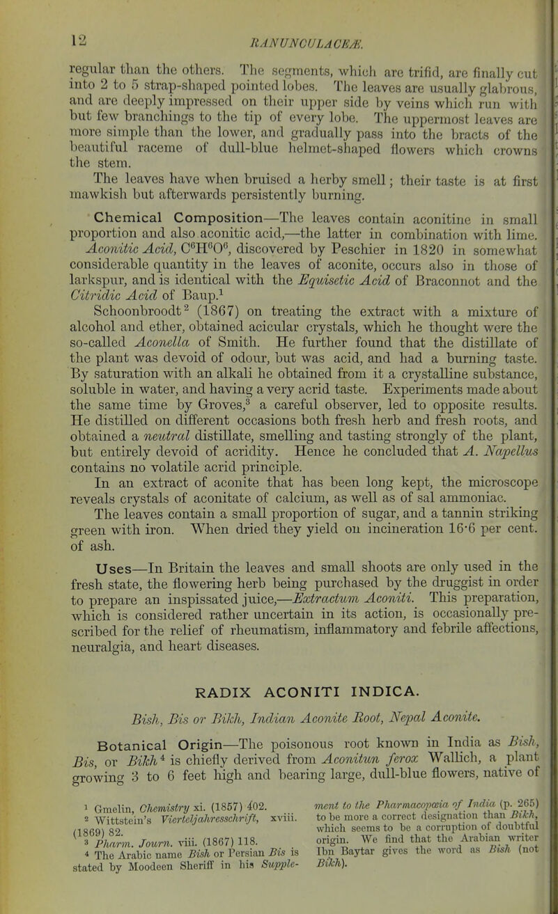 regular than the others. The segments, which are trifid, are finally cut into 2 to 5 strap-shaped pointed lobes. The leaves are usually glabrous, and are deeply impressed on their upper side by veins whicli run with but few branchings to the tip of every lobe. The uppermost leaves are more simple than the lower, and gradually pass into the bracts of the beautiful raceme of dull-blue helmet-shaped flowers which crowns the stem. The leaves have when bruised a herby smell; their taste is at first mawkish but afterwards persistently burning. ■ Chemical Composition—The leaves contain aconitine in small proportion and also aconitic acid,—the latter in combination with lime. Aconitic Acid, discovered by Peschier in 1820 in somewhat considerable quantity in the leaves of aconite, occurs also in those of larkspur, and is identical with the Equisetic Acid of Braconnot and the Citridic Acid of Baup.^ Schoonbroodt ^ (1867) on treating the extract with a mixture of alcohol and ether, obtained acicular crystals, which he thought were the so-called AconeUa of Smith. He further found that the distillate of the plant was devoid of odour, but was acid, and had a burning taste. By saturation with an alkali he obtained from it a crystalline substance, soluble in water, and having a very acrid taste. Experiments made about the same time by Groves,^ a careful observer, led to opposite results. He distilled on different occasions both fresh herb and fresh roots, and obtained a neutral distillate, smelling and tasting strongly of the plant, but entirely devoid of acridity. Hence he concluded that A. Napellus contains no volatile acrid principle. In an extract of aconite that has been long kept, the microscope reveals crystals of aconitate of calcium, as well as of sal ammoniac. The leaves contain a small proportion of sugar, and a tannin striking green with iron. When dried they yield on incineration 16-6 per cent, of ash. Uses—In Britain the leaves and small shoots are only used in the fresh state, the flowering herb being purchased by the druggist in order to prepare an inspissated juice,—Extractum Aconiti.^ This preparation, which is considered rather uncertain in its action, is occasionally pre- scribed for the relief of rheumatism, inflammatory and febrile affections, neuralgia, and heart diseases. RADIX ACONITI INDICA. Bish, Bis or Bikh, Indian Aconite Boot, Nepal Aconite. Botanical Origin—The poisonous root known in India as Bish, Bis, or Bihh ^ is chiefly derived from Aconitun fcrox Wallich, a plant growing 3 to 6 feet high and bearing large, dull-blue flowers, native of 1 Gmelin, Chemistry xi. (1857) 402. 2 Wittsteiii's Viertcljahrcsschrift, xviii. (1869) 82. 3 Pharm. Journ. viii. (1867) 118. 4 The Arabic name Bisk or Persian Bis is stated by Moodeen Sheriff in his Supple- ment to the Pharmacoimia of India (p. 265) to be more a correct designation than Bikh, which seems to be a corruption of doubtful origin. We find that the Arabian writer Ibn Baytar gives the word as Bish (not Bikh). '