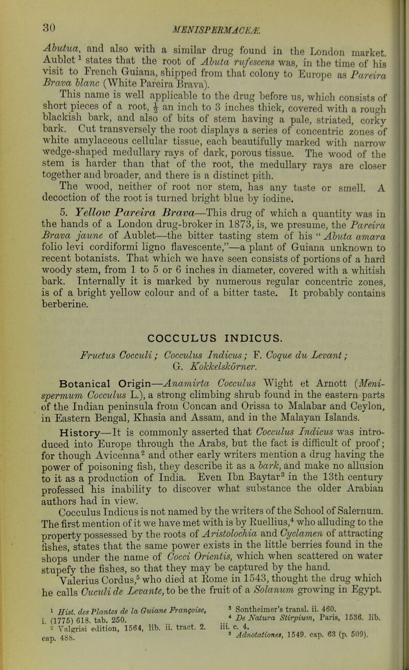 MmiSFmMACliAi. Abutiia, and also with a similar drug found in the London market. Aublet 1 states that the root of Ahuia rufescens was, in the time of his visit to French Guiana, shipped from that colony to Europe as Pareira Brava Uanc (White Pareira Brava). This name is well applicable to the drug before us, which consists of short pieces of a root, \ an inch to 3 inches thick, covered with a rough blackish bark, and also of bits of stem having a pale, striated, corky bark. Cut transversely the root displays a series of concentric zones of white amylaceous cellular tissue, each beautifully marked with narrow wedge-shaped medullary rays of dark, porous tissue. The wood of the stem is harder than that of the root, the medullary rays are closer together and broader, and there is a distinct pith. The wood, neither of root nor stem, has any taste or smell, A decoction of the root is turned bright blue by iodine. 5. Yellow Pareira Brava—This drug of which a quantity was in the hands of a London drug-broker in 1873, is, we presume, the Pareira Brava jaune of Aublet—the bitter tasting stem of his  Ahuta amara folio levi cordiformi ligno flavescente,—a plant of Guiana unknown to recent botanists. That which we have seen consists of portions of a hard woody stem, from 1 to 5 or 6 inches in diameter, covered with a whitish bark. Internally it is marked by numerous regular concentric zones, is of a bright yellow colour and of a bitter taste. It probably contains berberine. Botanical Origin—Anamirta Cocculus Wight et Arnott (Meni- spermum Cocculus L.), a strong climbing shrub found in the eastern parts of the Indian peninsula from Concan and Orissa to Malabar and Ceylon, in Eastern Bengal, Khasia and Assam, and in the Malayan Islands. History—It is commonly asserted that Cocculus Indicus was intro- duced into Europe through the Arabs, but the fact is difficult of proof; for though Avicenna^ and other early writers mention a drug having the power of poisoning fish, they describe it as a lark, and make no allusion to it as a production of India. Even Ibn Baytar^ in the 13th century professed his inability to discover what substance the older Arabian authors had in view. Cocculus Indicus is not named by the writers of the School of Salernum. The first mention of it we have met with is by Euellius,* who alluding to the property possessed by the roots of Aristolochia and Cyclamen, of attracting fishes, states that the same power exists in the little berries found in the shops' under the name of Cocci Orientis, which when scattered on water stupefy the fishes, so that they may be captured by the hand. Valerius Cordus,^ who died at Kome in 1543, thought the drug which he calls Cuculi de Levante, to be the fruit of a Solanum growing in Egypt. 1 Hist, des Plantes de la Guiane Frangoise, ' Sontheimer's transl. ii. 460. COCCULUS INDICUS. Fructus Gocculi ; Cocculus Indicus; F. Coque du Levant; G. Kohkelskorner. i. (1775) 618. tab. 250. •-• Valgrisi edition, 1564, lib. ii. tract. 2. cap. 488. * De Natura Siirpium, Paris, 1536. lib. iii. c. 4.  AdnoiatioTiet, 1549. cap. 63 (p. 509).