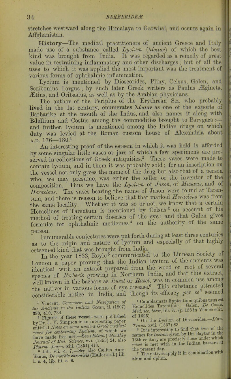 stretches westward along the Himalaya to Garwhal, and occurs again in Affghanistan. History—The medical practitioners of ancient Greece and Italy made use of a substance called Lycium (Xvklov) of which the best kind was brought from India. It was regarded as a remedy of great value in restraining inflammatory and other discharges; but of all the uses to which it was applied the most important was the treatment of various forms of ophthalmic inflammation. Lycium is mentioned by Dioscorides, Pliny, Celsus, Galen, and Scribonius Largus ; by such later Greek writers as Paulus iEgineta, i$ltius, and Oribasius, as well as by the Arabian physicians. The author of the Periplus of the Erythrean Sea who probably lived in the 1st century, enumerates Xvkiov as one of the exports of Barbarike at the mouth of the Indus, and also names it along with Bdellium and Costus among the commodities brought to Barygaza:— and further, lycium is mentioned among the Indian drugs on which duty was levied at the Koman custom house of Alexandria about A.D. 176—180.1 An interesting proof of the esteem in which it was held is afforded by some singular little vases or jars of which a few specimens are pre- served in collections of Greek antiquities.^ These vases were _ made to contain lycium, and in them it was probably sold; for an inscription on the vessel not only gives the name of the drug but also that of a person who, we may presume, was either the seller or the inventor of the composition. Thus we have the Lycium of Jason, of Musceus, and of Herachus. The vases bearing the name of Jason were found at Taren- tum, and there is reason to believe that that marked Heracleus was from the same locality. Whether it was so or not, we know that a certain Heraclides of Tarentum is mentioned by Celsus^ on account of his method of treating certain diseases of the eye; and that Galen gives formulge for ophthalmic medicines* on the authority of the same person. . Innumerable conjectures were put forth during at least three centuries as to the origin and nature of lycium, and especially of that highly esteemed kind that was brought from Ind^a. _ o - ^ e - In the year 1833, Ptoyle^ communicated to the Lmnean bociety ot i London a paper proving that the Indian Lycium of the ancients was j identical with an extract prepared from the wood or root of several species of BerUris growing in Northern India, and that this extract, well known in the bazaars as Busot or Rasot, was in common use amou| the natives in various forms of eye disease.^ This substance attracted considerable notice in India, and though its efficacy per se^ seemed 1 Vincent, ComTmrce and Navigation of * Cataplasraata lippientium qnibns usu^^^^^^^ t^^t'^''^^ '''''' ^^to::^i^^^^ entitled Notes on some ancient Greek medical Trans, ^vu. {\b6i)iS6. 3 vii c 7 —See also Cailius Ante- the present day. Y..nltDe moXi]chrM (Holler's ed.) lib. ^ The natives apply it m combination wxth L c. 4, lib. iii. c. 8. ^^^^ opinm.