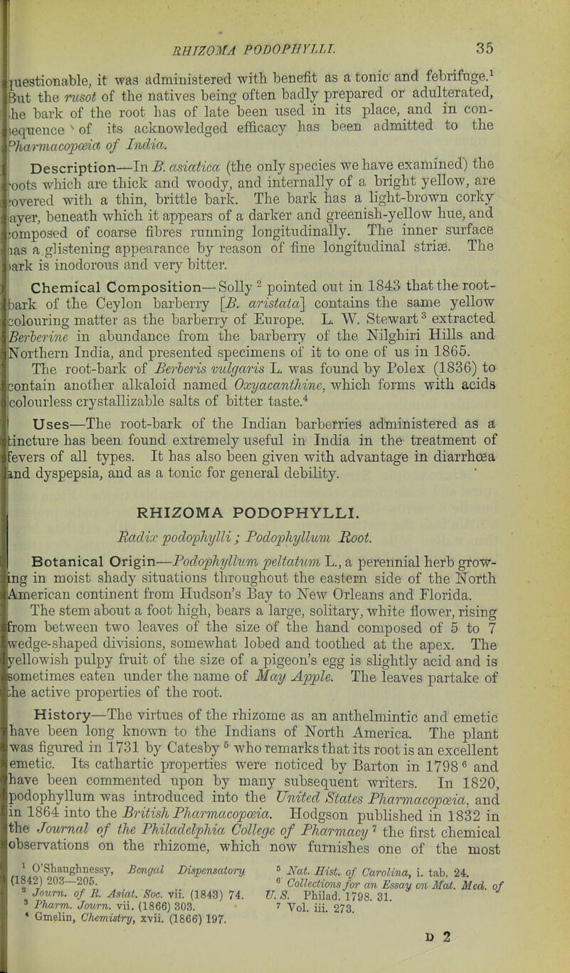 kjstionable, it was administered with benefit as a tonic and febrifnge.^ t the rusot of the natives being often badly prepared cr adulterated, he bark of the root has of late been used in its place, and in con- iequence ^ of its acknowledged efficacy has been admitted to the PJiarmacojpma of loiclia. Description—In ^. asiatica (the only species we have exaAiined) the ;oots which are thick and woody, and internally of a bright yellow, are iovered with a thin, brittle bark. The bark has a light-brown corky ayer, beneath which it appears of a darker and greenish-yellow hue, and lOmposed of coarse fibres running longitudinally. The inner surface las a.gHstening appearance by reason of fine longitudinal striae. The laxk is inodorous and very bitter. I Chemical Composition—Solly ^ pointed out in 1843 that the root- bark of the Ceylon barberry [B. aristaia] contains the same yellow 3olouring matter as the barberry of Europe. L. W. Stewart ^ extracted Berlerine in abundance from the barberry of the Nilghiri Hills and Northern India, and presented specimens of it to one of us in 1865. The root-bark of Berleris vulgaris L. was found by Polex (1836) to contain another alkaloid named Oxyacanthine, which forms with acids Icolourless crystallizable salts of bitter taste.* Uses—The root-bark of the Indian barberries administered as a iincture has been found extremely useful in India in the treatment of fevers of all types. It has also been given with advantage in diarrhoea md dyspepsia, and as a tonic for general debility, RHIZOMA PODOPHYLLI. Uadix 'podo'phylli; Podophyllum Root. Botanical Origin—Podophyllum pdtatum L., a perennial herb grow- ing in moist shady situations throughout the eastern side of the Horth Aimerican continent from Hudson's Bay to New Orleans and Florida. The stem about a foot high, bears a large, solitary, white flower, rising Tom between two leaves of the size of the hand composed of 5 to 7 w^edge-shaped divisions, somewhat lobed and toothed at the apex. The yellowish pulpy fruit of the size of a pigeon's egg is slightly acid and is sometimes eaten under the name of May Apple. The leaves partake of ihe active properties of the root. History—The virtues of the rhizome as an anthelmintic and emetic have been long known to the Indians of North America. The plant was figured in 1731 by Catesby ^ who remarks that its root is an excellent emetic. Its cathartic properties were noticed by Barton in 1798 ^ and have been commented upon by many subsequent writers. In 1820, podophyllum was introduced into the United States Pharmacopoeia, and in 1864 into the British Pharmacopoeia. Hodgson published in 1832 in the Journal of the Philadelphia College of Pharmacy'^ the first chemical observations on the rhizome, which now furnishes one of the most ^ O'Shaughnessy, Bengal Dispensatory, (1842) 203—205. ^ Journ. of R. Asiat. Soc. vii. (1843) 74. ^ Pharm. Journ. vii. (1866) 303. * Gmelin, Chemistry, xvii. (1866) 197. 5 JVat. Hist, of Carolina, i. tab. 24.  Collections for an Essay on Mat. Med. of U. S. Philad. 1798. 31. ' Vol. iii. 273. D 2