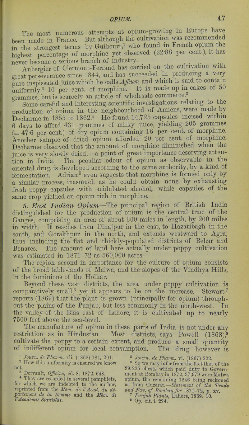 The most numerous attempts at opium-growing m Europe have been made in France. But although the cultivation was recommended in the strongest terms by Guibourt,i who found in French opium the highest percentage of morphine yet observed (22-88 per cent.), it has never become a serious branch of industry. Aubercrier of Clermont-Ferrand has carried on the cultivation with areat perseverance since 1844, and has succeeded in producing a very mire inspissated juice which he calls ^#wm and which is said to contain uniformly 2 10 per cent, of morphine. It is made up m cakes ot 50 grammes, but is scarcely an article of wholesale commerce.^ Some careful and interesting scientific investigations relating to the production of opium in the neighbourhood of Amiens, were made by Decharme in 1855 to 1862.^ He found 14,725 capsules incised within 6 days to afford 431 grammes of milky juice, yielding 205 grammes (= 47-6 per cent.) of dry opium containing 16 per cent, of morphine. Another sample of dried opium afforded 20 per cent, of morphine. Decharme observed that the amount of morphine diminished when the juice is very slowly dried—a point of great importance deserving atten- tion in India. The peculiar odour of opium as observable in the oriental drug, is developed according to the same authority, by a kind of fermentation. Adrian^ even suggests that morphine is formed only by a similar process, inasmuch as he could obtain none by exhausting fresh poppy capsules with acidulated alcohol, while capsules of the same crop yielded an opium rich in morphine. 5. East Indian Opium—The principal region of British India distinguished for the production of opium is the central tract of the Ganges, comprising an area of about 600 miles in length, by 200 miles in width. It reaches from Dinajpur in the east, to Hazaribagh in the south, and Gorakhpur in the north, and extends westward to Agra, thus including the flat and thickly-populated districts of Behar and Benares. The amount of land here actually under poppy cultivation was estimated in 1871-72 as 560,000 acres. The region second in importance for the culture of opium consists of the broad table-lands of Malwa, and the slopes of the Vindhya Hills, in the dominions of the Holkar. Beyond these vast districts, the area under poppy cultivation is comparatively small,*^ yet it appears to be on the increase. Stewart reports (1869) that the plant is grown (principally for opium) through- out the plains of the Punjab, but less commonly in the north-west. In the valley of the Bias east of Lahore, it is cultivated up to nearly 7500 feet above the sea-level. The manufacture of opium in these parts of India is not under any restriction as in Hindustan. Most districts, says Powell (1868),* cultivate the poppy to a certain extent, and produce a small quantity of indifferent opium for local consumption. The drug however is * Journ. de Pharm. xli. (1862) 184, 201. » Journ. de PJiarm. vi. (1867) 222.  How this vmiformity is ensured we know « So we may infer from the fact that of the Jiot. 39,225 chests which paid duty to Govern- 3 Dorvault, Officine, ed. 8. 1872. 648. ment at Bombay in 1872, 37,979 were Malwa They are recorded in several i)amphlets, opium, the remaining 1246 being reckoned for which we are indebted to the author, as from Guzerat.—-Stotemcjii: of the Trade reprinted from the Mim. de VAcad. du di- and Nav. of Bombay for 1871-72, p. xv. partement de la Somme and the Mim. de ^ Punjab Plants, Lahore, 1869.' 10. VAcadimie Stanislas. « Op. cit. i. 294.