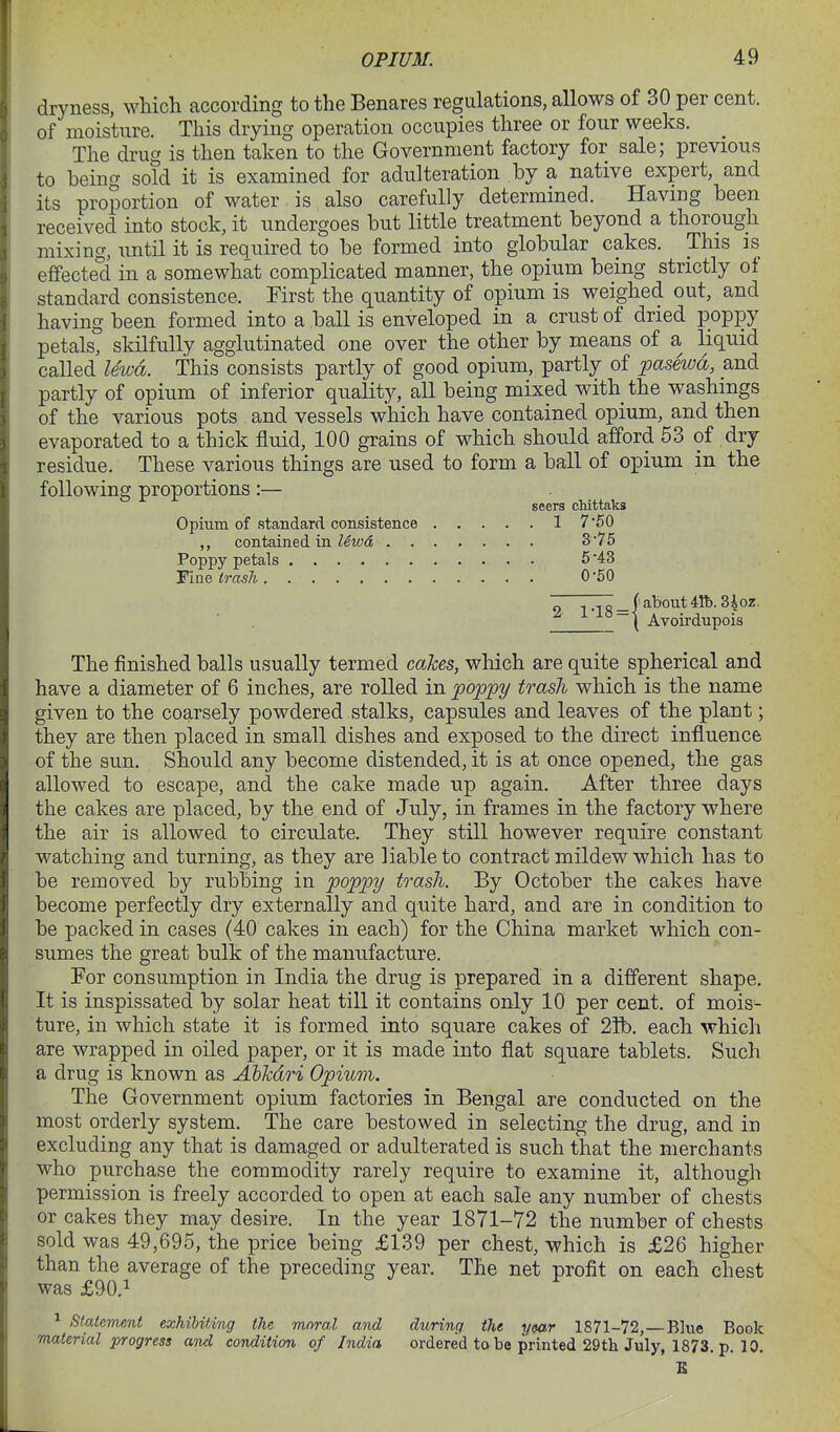 dryness, which according to the Benares regulations, allows of 30 per cent, of moisture. This drying operation occupies three or four weeks. The drug is then taken to the Government factory for sale; previous to being sold it is examined for adulteration by a native expert, and its proportion of water is also carefully determined. Having been received into stock, it undergoes but little treatment beyond a thorough mixing, until it is required to be formed into globular cakes. This is effected in a somewhat complicated manner, the opium being strictly ot standard consistence. First the quantity of opium is weighed out, and having been formed into a ball is enveloped in a crust of dried poppy petals, skilfully agglutinated one over the other by means of a, liquid called lewd. This consists partly of good opium, partly of pasewd, and partly of opium of inferior quality, all being mixed with the washings of the various pots and vessels which have contained opium, and then evaporated to a thick fluid, 100 grains of which should afford 53 of dry residue. These various things are used to form a ball of opium in the following proportions:— seers cMttaks Opium of standard consistence 1 7 50 ,, contained in lewd 3*75 Poppy petals 5 '43 Tine trash 0-50 ~ TT _ I about 41b. 3^ oz. ~ ( Avoirdupois The finished balls usually termed cakes, wMch are quite spherical and have a diameter of 6 inches, are rolled in poppy trash which is the name given to the coarsely powdered stalks, capsules and leaves of the plant; they are then placed in small dishes and exposed to the direct influence of the sun. Should any become distended, it is at once opened, the gas allowed to escape, and the cake made up again. After three days the cakes are placed, by the end of July, in frames in the factory where the air is allowed to circulate. They still however require constant watching and turning, as they are liable to contract mildew which has to be removed by rubbing in poppy trash. By October the cakes have become perfectly dry externally and quite hard, and are in condition to be packed in cases (40 cakes in each) for the China market which con- sumes the great bulk of the manufacture. For consumption in India the drug is prepared in a different shape. It is inspissated by solar heat till it contains only 10 per cent, of mois- ture, in which state it is formed into square cakes of 2Ib. each which are wrapped in oiled paper, or it is made into flat square tablets. Such a drug is known as Abkdri Opium. The Government opium factories in Bengal are conducted on the most orderly system. The care bestowed in selecting the drug, and in excluding any that is damaged or adulterated is such that the merchants who purchase the commodity rarely require to examine it, although permission is freely accorded to open at each sale any number of chests or cakes they may desire. In the year 1871-72 the number of chests sold was 49,695, the price being £139 per chest, which is £26 higher than the average of the preceding year. The net profit on each chest was £90.1 ^ statement exhibiting the moral and during the ytar 1871-72,—Blue Book material progress and condition of India ordered to be printed 29tli July, 1873. p. 10. B