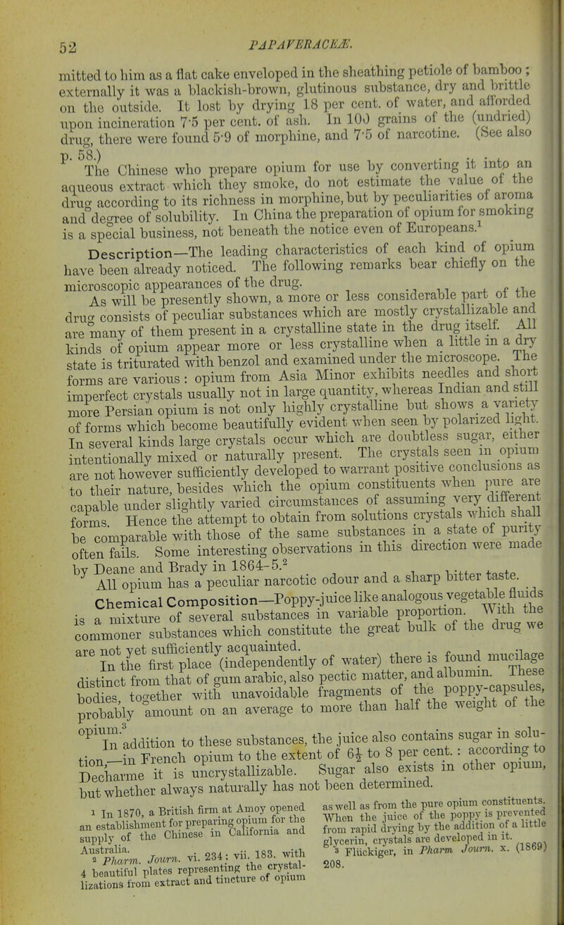 mitted to liim as a flat cake enveloped in the sheathing petiole of bamboo ; externally it was a blackish-brown, glutinous substance, dry and l^nttle on the outside. It lost by drying 18 per cent, of water, and aflorded upon incineration 7-5 per cent, of ash. In 100 grains of the (undried) drug, there were found 5-9 of morphine, and 7-5 of narcotme. (bee also p. 58.) , u ■ ^ The Chinese who prepare opium for use by converting it mto an aqueous extract which they smoke, do not estimate the value oi the drucv according to its richness in morphine, but by peculiarities oi aroma and^'degree of solubility. In China the preparation of opium for smoking is a special business, not beneath the notice even of Europeans. Description—The leading characteristics of each kind of opium have been already noticed. The following remarks bear chiefly on the microscopic appearances of the drug. ., . i 4. fi.o As will be presently shown, a more or less considerable part ot the drucT consists of peculiar substances which are mostly crystallizable and are many of them present in a crystalline state in the drug itself. AH kinds of opium appear more or less crystalline when a little m a dry state is triturated with benzol and examined under the microscope Ihe forms are various : opium from Asia Minor exhibits needles and short imperfect crystals usually not in large quantity, whereas Indian and stiil more Persian opium is not only highly crystalline but shows a variety of forms which become beautifully evident when seen by polarized light. In several kinds large crystals occur which are doubtless sugar, either intentionally mixed'or naturally present. The crystals seen m opium are not however sufficiently developed to warrant positive conclusions as ^ to their nature, besides which the opium constituents when pure are ranable under slightly varied circumstances of assuming very dinerent forms Hence the attempt to obtain from solutions crystals which shall be comparable with those of the same substances m a state of purity often foils Some interesting observations in this direction were made bv Deane and Brady in 1864-5.2 ^ AH opium has a peculiar narcotic odour and a sharp bitter taste. Chemical Composition-Poppy-juice in.e analogous vegetable fluids a mixture of several substances in variable proportion With the commoner substances which constitute the great bulk of the drug we of water) there is found mug.ge dist^ct from that of gum arable, also pectic matter, and albumm. The^e bode' together with unavoidable fragments o/ ^lie poppy-caijles p?obably amount on an average to more than half the weight of the ^'in addition to these substances, the juice also contains sugar in solu- tion-in French opium to the extent of 6^ to 8 per cent. : according to Decharme it is uncrystallizable. Sugar also exists m other opium, but whether always naturally has not been determined. X I, 1870, a British fi™. at An.oy opened as Wl - f f ^Hr^o^^^ supply of the oiimebt glycerin, crystals are developed m it. ^^Srm. Journ. vi. 234: vii 183. with 3 Fliickigor. in PUa.^ Jou... x. (1869) 4 beautiful plates representing the crystal- 208. HzSriroil extract and tincture of opnm