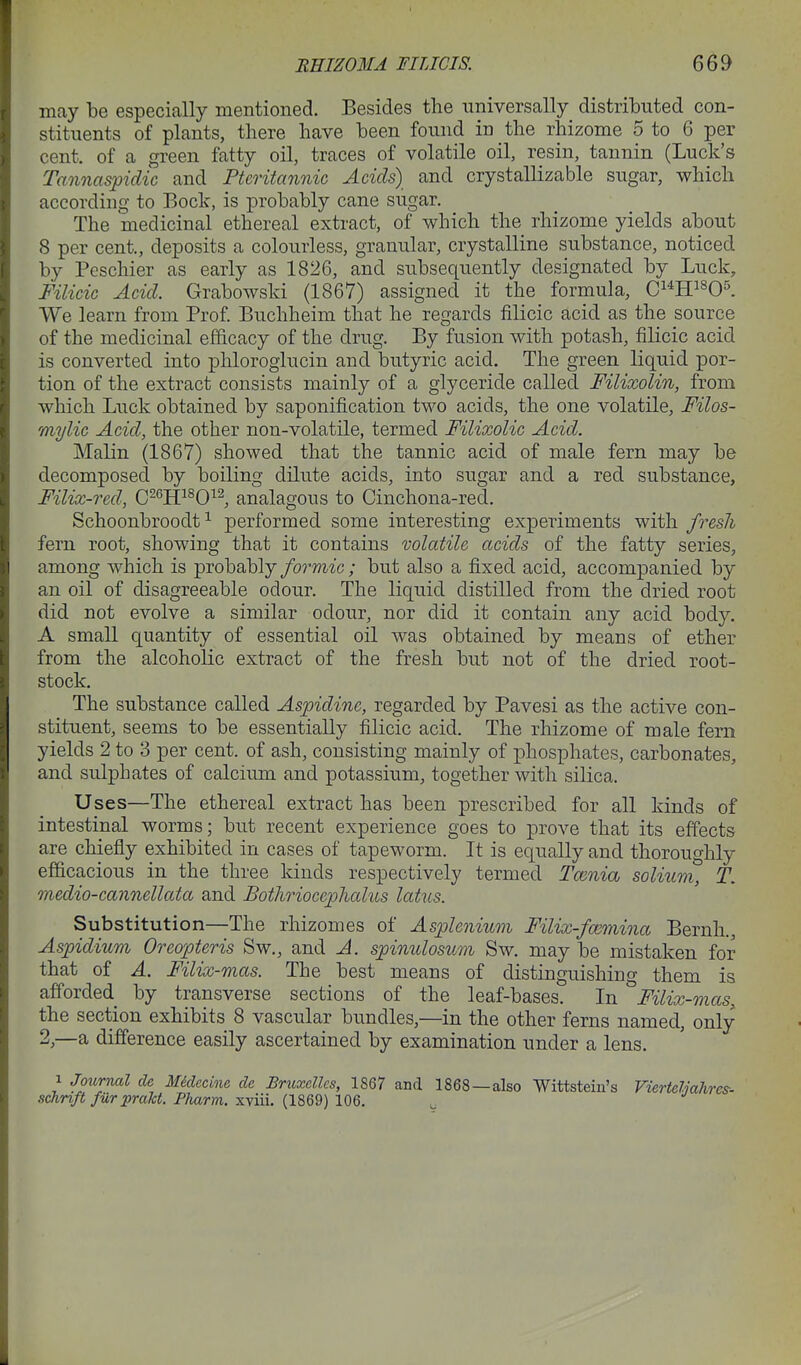 may be especially mentioned. Besides the universally distributed con- stituents of plants, there have been found in the rhizome 5 to 6 per cent, of a green fatty oil, traces of volatile oil, resin, tannin (Luck's Tannaspidic and Pteritannic Adds) and crystallizable sugar, which according to Bock, is probably cane sugar. The medicinal ethereal extract, of which the rhizome yields about 8 per cent., deposits a colourless, granular, crystalline substance, noticed by Peschier as early as 1826, and subsequently designated by Luck, Filicic Acid. Grabowski (1867) assigned it the formula, C^^H^^O^. We learn from Prof. Buchheim that he regards filicic acid as the source of the medicinal efficacy of the drug. By fusion with potash, filicic acid is converted into phloroglucin and butyric acid. The green liquid por- tion of the extract consists mainly of a glyceride called Filixolin, from which Luck obtained by saponification two acids, the one volatile, Filos- mylic Acid, the other non-volatile, termed Filixolic Acid. Malin (1867) showed that the tannic acid of male fern may be decomposed by boiling dilute acids, into sugar and a red substance, Filix-red, C-^ff^O^^, analagous to Cinchona-red. Schoonbroodt ^ performed some interesting experiments with fresh fern root, showing that it contains volatile acids of the fatty series, among which is probably/o^'m^'c; but also a fixed acid, accompanied by an oil of disagreeable odour. The liquid distilled from the dried root did not evolve a similar odour, nor did it contain any acid body. A small quantity of essential oil was obtained by means of ether from the alcoholic extract of the fresh but not of the dried root- stock. The substance called Aspidinc, regarded by Pavesi as the active con- stituent, seems to be essentially filicic acid. The rhizome of male fern yields 2 to 3 per cent, of ash, consisting mainly of phosphates, carbonates, and sulphates of calcium and potassium, together with silica. Uses—The ethereal extract has been prescribed for all kinds of intestinal worms; but recent experience goes to prove that its effects are chiefly exhibited in cases of tapeworm. It is equally and thoroughly efficacious in the three kinds respectively termed Tmnia solium, T. medio-cannellata and Bothrioceplialus latus. Substitution—The rhizomes of Asplenium Filix-fa^mina Bernh., Aspidium Oreopteris Sw., and A. spinulosum Sw. may be mistaken for that of A. Filix-mas. The best means of distinguishing them is afforded by transverse sections of the leaf-bases. In ^Filix-mas, the section exhibits 8 vascular bundles,—in the other ferns named, only 2,—a difference easily ascertained by examination under a lens. 1 Journal de Midecim de Bruxdlcs, 1867 and 1868—also Wittstein's Viertdiahres- schnft fur jprakt. Pharm. xviii. (1869) 106. ^