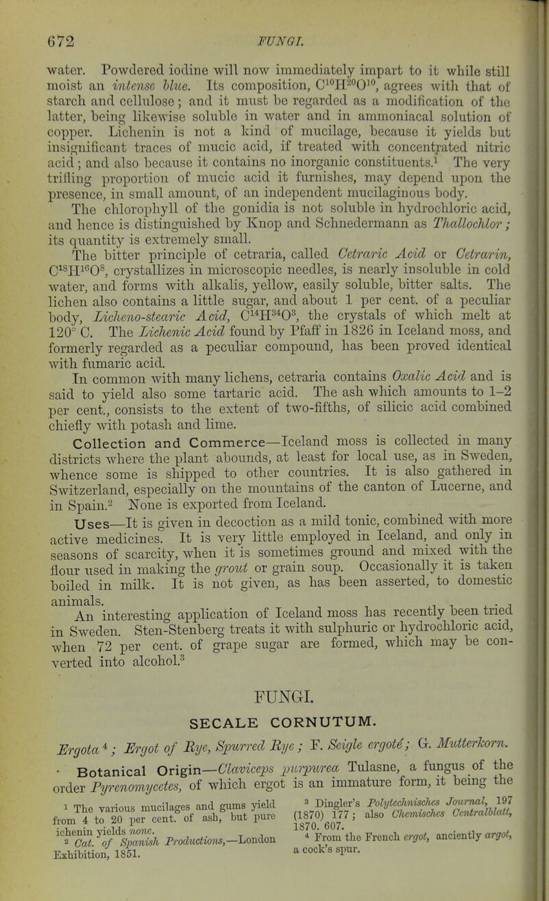 water. Powdered iodine will now immediately impart to it while still moist an intense blue. Its composition, agrees with that of starch and cellulose; and it must be regarded as a modification of the latter, being likewise soluble in water and in ammoniacal solution of copper. Lichenin is not a kind of mucilage, because it yields but insignificant traces of mucic acid, if treated with concentrated nitric acid; and also because it contains no inorganic constituents.^ The very trilling proportion of mucic acid it furnishes, may depend upon the presence, in small amount, of an independent mucilaginous body. The chlorophyll of the gonidia is not soluble in hydrochloric acid, and hence is distinguished by Knop and Schnedermann as Thallochlor ; its quantity is extremely small. The bitter principle of cetraria, called Getraric Acid or Getrarin, QisppGQS^ crystallizes in microscopic needles, is nearly insoluble in cold water, and forms with alkalis, yellow, easily soluble, bitter salts. The lichen also contains a little sugar, and about 1 per cent, of a peculiar body, Licheno-stearic Acid, CH^*0^ the crystals of which melt at 120^ C. The Liclunic Acid found by Pfaff in 1826 in Iceland moss, and formerly regarded as a peculiar compound, has been proved identical with fumaric acid. In common with many lichens, cetraria contains Oxalic Acid and is said to yield also some tartaric acid. The ash which amounts to 1-2 per cent., consists to the extent of two-fifths, of silicic acid combined chiefly with potash and lime. Collection and Commerce—Iceland moss is collected in many districts where the plant abounds, at least for local use, as in Sweden, whence some is shipped to other countries. It is also gathered in Switzerland, especially on the mountains of the canton of Lucerne, and in Spain.2 j^one is exported from Iceland. Uses It is given in decoction as a mild tonic, combined with more active medicines. It is very little employed in Iceland, and only in seasons of scarcity, when it is sometimes ground and mixed with the flour used in making the grout or grain soup. Occasionally it is taken boiled in milk. It is not given, as has been asserted, to domestic f^n 1 TYl Oil s An interesting application of Iceland moss has recently been tried in Sweden. Sten-Stenberg treats it with sulphuric or hydrochloric acid, when 72 per cent, of grape sugar are formed, which may be con- verted into alcohol.^ FUNGI. SECALE CORNUTUM. Ergota^; Ergot of Rye, Spurred Rye; E. Seigle ergots; G. Mutterkorn. • Botanical Origin—C'/awce/js purpurea Tulasne, a fungus of the order Pyrenomycetes, of which ergot is an immature form, it being the ^S ^/M«c^io,^,-London ''^ Fx^m'tho French ergot, anciently argot. Exhibition, 1851. a cocks spur.