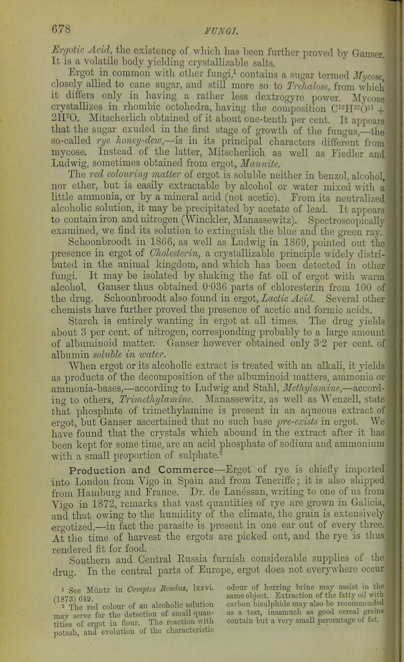 Ergotic Acid, the existence of wliicli has been further proved by Ganser. It is a volatile body yielding crystallizable salts. Ergot in common with other fungi/ contains a sugar termed Mycoae closely allied to cane sugar, and still more so to Trehalose, from which it differs only in having a rather less dextrogyre power, Mycose crystallizes in rhombic octohedra, having the composition C^^j^^^Qi^ + 2H-0. Mitscherlich obtained of it about one-tenth per cent. It appears that the sugar exuded in the first stage of growth of the fungus,—the so-called rije Jioney-dew,—is in its principal characters different from mycose. Instead of the latter, Mitscherlich as well as Fiedler and Ludwig, sometimes obtained from ergot, Mannite. The red colouring matter of ergot is soluble neither in benzol, alcohol, nor ether, but is easily extractable by alcohol or water mixed with a little ammonia, or by a mineral acid (not acetic). From its neutralized alcoholic solution, it may be precipitated by acetate of lead. It appears to contain iron and nitrogen (Winckler, Manassewitz). Spectroscopically examined, we find its solution to extinguish the blue and the green ray. Schoonbroodt in 1866, as well as Ludwig in 1869, pointed out the presence in ergot of Cholesterin, a crystalKzable XDrinciple widely distri- iDuted in the animal kingdom, and which has been detected in other fungi. It may be isolated by shaking the fat oil of ergot with warm alcohol. Ganser thus obtained 0-036 parts of chloresterin from 100 of the drug. Schoonbroodt also found in ergot. Lactic Acid. Several other chemists have further proved the presence of acetic and formic acids. Starch is entirely wanting in ergot at all times. The drug yields about 3 per cent, of nitrogen, corresponding probably to a large amount of albuminoid matter. Ganser however obtained only 32 per cent, of albumin soluble in water. When ergot or its alcoholic extract is treated with an alkali, it yields' as products of the decomposition of the albuminoid matters, ammonia or ammonia-bases,—according to Ludwig and Stahl, Methylamine,—accord- ing to others, Trimethylamine. Manassewitz, as well as Wenzell, state that phosphate of trimethylamine is present in an aqueous extract of ergot, but Ganser ascertained that no such base pre-exists in ergot. We have found that the crystals which abound in the extract after it has been kept for some time, are an acid phosphate of sodium and ammonium with a small proportion of sulphate.^ Production and Commerce—Ergot of rye is chiefly imported into London from Vigo in Spain and from Teneriffe; it is also shipped from Hamburg and France. Dr. de Lanessan, writing to one of us from Vio-o in 1872, remarks that vast quantities of rye are grown in Galicia, and that owing to the humidity of the climate, the grain is extensively ero-otized,—in fact the parasite is present in one ear out of every three. At the time of harvest the ergots are picked out, and the rye is thus, rendered fit for food. Southern and Central Eussia furnish considerable supplies of the drug. In the central parts of Europe, ergot does not everywhere occur 1 See Miintz in Comvtes Bcndus, Ixxvi. odour of herring brine may assist in tho C1873) 649 ^^^^ object. Extraction of the fattj- oil with 2 The red colour of an alcoholic solution carbon bisulphide may also be recomnieuded mav serve for the detection of small quan- as a test, inasmuch as good cereal prams titles' of ergot in Rour. The reaction with contain but a very small percentage ot lat. potash, and evolution of the characteristic