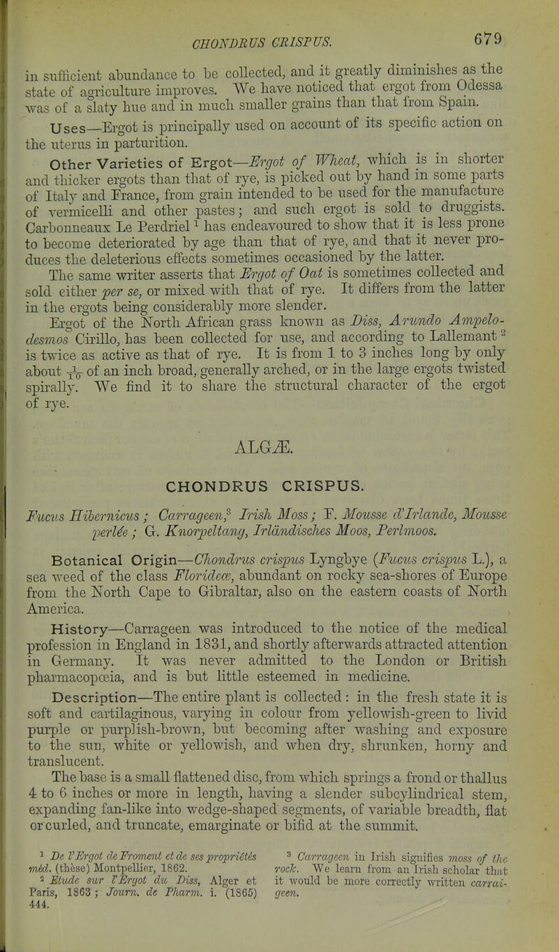 CHONDBUS CRISPUS. in sufficient abundance to be collected, and it greatly diminislies as the state of aoriculture improves. We have noticed that ergot from Odessa was of a slaty hue and in much smaller grains than that from Spam. Uses—Ergot is principally used on account of its specific action on the uterus in parturition. Other Varieties of ^vgot—Ergot of Wheat, which is in shorter and thicker ergots than that of rye, is picked out by hand in some parts of Italy and Trance, from grain intended to be used for the manufacture of vermicelli and other pastes; and such ergot is sold to druggists. Carbonneaux Le Perdriel ^ has endeavoured to show that it is less prone to become deteriorated by age than that of rye, and that it never pro- duces the deleterious effects sometimes occasioned by the latter. The same writer asserts that Ergot of Oat is sometimes collected and sold either per se, or mixed with that of rye. It dififers from the latter in the ergots being considerably more slender. Ergot of the North African grass known as Diss, Arundo Ampelo- desmos CiriUo, has been collected for use, and according to LaUemant ^ is twice as active as that of rye. It is from 1 to 3 inches long by only about yL- of an inch broad, generally arched, or in the large ergots twisted spirally. We find it to share the structural character of the ergot of rye. ALGiE. CHONDRUS CRISPUS. Fucus Hibernicus ; Carrageen^ Irish Moss; E. Mousse d'Irlancle, Mousse inrUe; G. Knorpeltang, Irldndisches Moos, Ferlmoos. Botanical Origin—Chondrus crispus Lyngbye (Fuctts crispus L.), a sea weed of the class Floridem, abundant on rocky sea-shores of Europe from the North Cape to Gibraltar, also on the eastern coasts of North America. History—Carrageen was introduced to the notice of the medical profession in England in 1831, and shortly afterwards attracted attention in Germany. It was never admitted to the London or British pharmacopceia, and is but little esteemed in medicine. Description—The entire plant is collected: in the fresh state it is soft and cartilaginous, varying in colour from yellowish-green to livid purple or purplish-brown, but becoming after washing and exposure to the sun, white or yellowish, and when dry, shrunken, horny and translucent. The base is a small flattened disc, from which springs a frond or thallus 4 to 6 inches or more in length, having a slender subcylindrical stem, expanding fan-like into wedge-shaped segments, of variable breadth, flat or curled, and truncate, emarginate or bifid at the summit. 1 De VErgot cleFroment etde sesproprUt&s ^ Carrageen in Irish signifies moss of the mid. (thfese) Montpellier, 1862. rocJc. We learn from an Irish scholar th:it 2 JStudc sur VEnjot du Diss, Alger et it would be more correctly witten carrai- Paris, 1863 ; Journ. de Pharvi. i. (1865) gcen. 444.