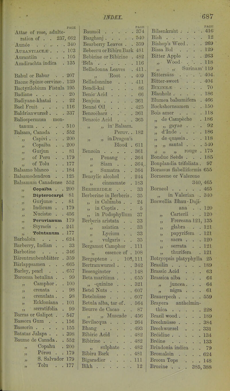 PAGE PAOE I>AGK Attar of rose, adulte- 374 Bilsenkraut ; . . . 416 ration of , . 237 , 662 Bazghauj 540 Bish 12 Aiin(5e . , . . . 340 Bearberry Leaves . . 359 Bishop's Weed. . . 261) AlTRANTIACBiE . . . 103 Bebeeru orBibiruBark 481 Bissa Bol . . . . 129 Anrantiin . . . . 105 Bebirine or Bibirine . A CO Bitter Apple . . . 263 Azadii'aclita indica 135 lift iio „ Wood- . •. . 118 T»pl 151MminSi TjPovPQ 411 J. • „ „ Surinam 119 Babul or Babur . . 207 Bittersiiss . . . ', 404 Baccte Spina) cervinae. 139 jDciidCLunnine . . . Bitter-sweet 404 BactyrUobium Fistula 195 T^PTifli-lrii .UdlLLl i\.ilL . . . . ou BlXINEiE . . . . 70 -LICl^LlLf XXVjlLL .... uu Blauholz . . . . . 186 22 X>t;liJ um ..... ou i Bhimpa balsamifera 466 JLfcljCl JL 1 Ul U • • • • 116 ■Ronnii nil jDenne vjii . . . . Bockshornsamen 150 337 XJCllZjUuilclX/i • • • • oux Bnis anier 118 Rfi.lirtcjriPTmn^Ti TnoTi- JL^Cj(JJ.\JO IJCl.JJJ.U.iJ-L illViJ. jjenzoic ii-cici ODO ,j de Campeche 186 f.flTl 111*11 510 yy yy lU JjdliSdlH. 92 Pcruv. . d'Inde 186 yy Vycl IJJ-V J. • • • 200 jy yy ill-L/i cl^C)!! b J, de quassia. 118 rioTia.i Vin, 200 XJiUOQ . Oil santal . . . 510 l-irnpiim )} VXUlJLlIi (J J. oDx ■ rouwp 175 of Pfini ■ « \JX J. \J±. 1.1. • • 179 yy XCjULdll^ , Bonduc Sefeds . 185 nf Toll! 177 yy KJlcllll • • • Bonj)landia trifoliata. 97 Balsamo bianco . . 184 yy KjluIldUlcl . . Borassus flabelliforniis 655 Bal tn ofl pn dron 125 rSPTl '7\t\IP 11 r*A n C\\ JJCil/j V xLKj cllVyUllUl ■ « OH Borneene or Valerene Balsamum Canadense 552 yy V^imiClIllclLC • 1 c;'^ ±co 340 465 yy W ^ oil A U Gw • • 200 Borneol 465 J, Dipterocai*pi 81 J-JKjX. UCllllv? Ill XJcl UCllw • u J in Valerian 340 Guriunfe \^ \-l±^ V_4—1-1. t-W « « 81 yy ill VytliUIUOJll , , Boswellia Bhau-Diiji- yy Indicum , 179 111 (Imifiici yy 111 VyL/lJUlO ■ • ■ 120 jy Nucist^e . 456 yy ill X ULlUpilj'iiUlIL Carterii . 120 179 XlClUtJlio dillblcltct . . Co T'rp.rpana 191 yy J- X &X ^Cui-LCAl XWX^ 13.5 J. tic/ „ Styracis 241 yy clSicluiCcl , , 'VX oo clabra 121 J, Tolutanum . 177 TiVPlIlTYl yy '^ILllll • a 33 LJfJ 191 Barbaloin .... 624 yy VUigclllS • • oo yy OClll^lU. • • • Barbpn'v Indian 33 -IJClt'cllllUlf [JLIUI. . 111 Barbotine .... 346 ,j esbcuce 01 . 1 HQ tliuTifera, 121 Barentraubenbliitter , 359 jjergaptene . . lUOj 111 ili BrifiTVOTiClT^ Tllnf.T7TlTlvlla -LJ'-'Ux^uuoxo JJXcluYpAXj XXc* 95 Barlappsamen . 665 ijtji tiLiuivvLirzei • . • Barley, pearl . . . 657 rs QC! fin rent o tot* JJcocll^lUo btJi ... 1 4R Bra SSI c A pi'd yjo Barosma betulina . . 99 JDcLcl ULcirilllllcl . , JL^XttOOXV.'CU CUXP^CV ... M \jrt „ Camphor. . 100 J, -quiniiie . J unccii. . . „ crenata . . 98 JJCtcl XN LLuo .... Rn7 xxigxa . 61 „ crenulata. . 98 XJCuClllLlotst; * . . • Rn? ou / Brauerpech .... 559 „ Eckloniana . 101 JDtJLUicl cUDtl, tcir 01 , oo4 Brayera anthelniin- „ serratifolia . 99 T^Pnvi'A rip (lopiin jjcuiit; Lie KjiXLiiXyJ • . o / 228 Barras or Galipot . , 547 „ „ Muscade . 456 Brazil wood .... 189 Bassora Gum . . . 156 BevUacqua .... 264 Brechniisse .... 384 155 493 Brechwurzel . . . 331 Batatas Jalapa . . . 398 Bibiric Acid . . . 482 134 Baume de Canada. . 552 482 Br^iae 133 „ Copahu 200 „ sulj)hate . . 482 Brindonia indica . . 79 „ P^rou . . 179 Bibiru Bark . . . 481 Bromaloin .... 624 „ S. Salvador 179 Bigaradier .... 111 Broom Tops . . . 148 „ Tolu . . 177 BDch 12 Brucine . . . 385, 388