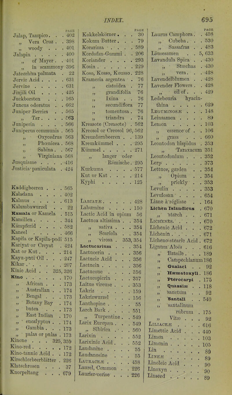 PAGE 402 398 401 400 401 Jalap, Tampico. „ Vera Cruz „ woody . Jalapin . • . „ of Mayer „ in scammony 396 Jateorhrza palmata . 22 Jervic Acid . . . .631 Jervine 631 Jinjili Oil .... 425 Juckborsten . . .165 Juncus odoratus . . 662 Juniper Berries . . 565 „ Tar. . . . £63 Juniperin .... 566 Juniperus communis . 565 „ Oxycedrus 563 „ Phoenicea . 568 „ Sabina. . 567 „ Virginiana 568 Jusquiame .... 416 Justicia-paniculata . 424 Kaddigbeeren . . .565 Kaladana .... 402 Kabnus 613 Kalumbawurzel . . 22 Kamula or Kamela . 515 Kamillen 344 Kampferid .... 582 Kaneel 466 Kapila or Kapila-podi 515 Kariyat or Creyat . 424 Kat or Kut.... 214 Kayu-pnti Oil . . .247 Kikar . • 207 KinicAcid . . 325,326 Kino 170 „ African . . .173 „ Australian . .174 „ ■ Bengal . . .173 „ Botany Bay . 174 „ butea . . .173 „ East Indian . 170 „ • eucalyptus . .174 „ Gambia. , .173 „ palas or pulas . 173 Kinone . . . 325,359 Kino-red 172 Kino-tannic Acid . .172 Kirschlorbeerblatter . 226 Klatschroscn ... 37 Knorpehang . . .679 PAGE Kokkelskorner... 30 Kokum Butter... 79 Korarima • . . . . 589 Kordofon-Gurami . . 206 Koriander . . . .293 Kosin 229 Koso, Kosso, Kousso. 228 Krameria argentea . 76 „ cistoidea . 77 „ grandifolia 76 „ Ixina . . 76 „ secundiflora 77 ., tomentosa. 76 „ triandra . 74 Kreasote (Crerisote) . 562 Kreosol or Creosol 96, 562 Kreuzdornbeeren . .139 Kreuzkiimmel . . .295 Kiimmel 271 ,, langer oder Komische. 295 Kurkuma .... 577 Kut or Kat .... 214 Kyphi 125 LABIATiE 428 Laburnine . . . .150 Lactic Acid in opium 56 Lactuca altissima . .354 „ sativa . . . 354 „ Scariola . . 354 „ virosa . 353,354 Iiactucarium . . . 354 Lactucerin .... 356 Lactucic Acid . . . 356 Lactncin 356 Lactucone .... 356 Lactucopicrin . . .357 Laitue vireuse . . . 353 Lakriz 159 Lakrizwurzel . . .156 Lanthopine . . . . 55 Larch Bark . . . .551 „ Turpentine. . 549 Larix Europoea . . . 549 „ Sibirica .' . .560 Larixin 552 Larixinic Acid . . . 552 Laudanine .... 55 Laudanosine ... 55 Laurace/e .... 458 Laurel, Common . . 226 Laurier-cerise . . .226 PAGE Laurus Camphora. . 458 „ Cubeba. . . 530 „ Sassafras . . 483 Lausesamen . . 5, 633 Lavandula Spica . . 430 „ Stoechas . 430 „ vera. . . 428 Lavendelblumen . . 428 Lavender Flowers . . 428 „ oil of. . . 429 Ledebouria hyacin- tbina 629 Leguminos^ . . . 148 Leinsamen .... 89 Lemon 103 „ essence of . . 106 „ grass . . . 660 Leontodon hispidus . 353 „ Taraxacum 351 Leontodonium . . . 352 Lerp 373 Lettuce, garden . . 354 „ Opium . . 354 „ prickly . . 353 Levuliu 353 Levitlosan .... 654 Liane a r^glisse . .164 Lichen Islandicus . 670 „ staTch . . .671 LiceTenEs. ■ . . . . 670 Liclienid Acid . . . 672 Licbenin. .■ . . . 671 Licheno-st6ari'c Acid . 672 Ligntim Aloes , . .616 „■ Brasil'e. . .189 „ Campechianuml86 „ Guaiaci . . 92 „ Hsematoxyli. 186 „ Pterocarpi . 175 „ Quassise . .118 „ Sanctum . . 92 „ Santali . . 540 „ santalinum rubrum . 175 „ Vitae ... 92 LlLIACE^ .... 616 Limettic Acid . . . 440 Limo-n 103 Limonin 105 I^in 89 LlNE^ gg Linoleic Acid ... 90 Linoxyn 9Q Linseed qq