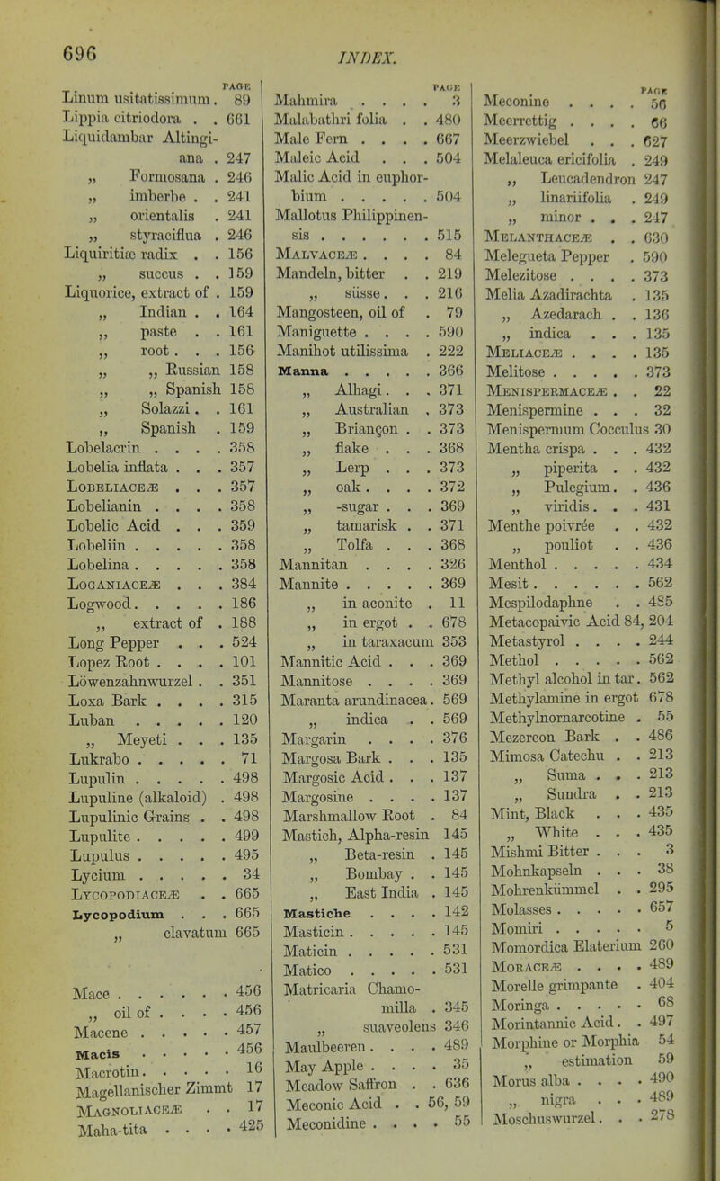 69G TAOE Linum usitatissimum. 89 Lippia citriodora . .661 Liquidambar Altingi- ana . 247 „ Formosana . 246 „ imberbe . . 241 „ orientalis . 241 „ styraciflua . 246 Liquiritite radix . .156 „ succus . .159 Liquorice, extract of . 159 „ Indian . .164 „ paste . . 161 „ root. . . 156- „ „ Eussian 158 „ „ Spanish 158 „ Solazzi. .161 „ Spanish . 159 Lobelacrin .... 358 Lobelia infiata . . . 357 LOBELIACE^ . . . 357 Lobelianin .... 358 Lobelic Acid . . . 359 Lobeliin 358 Lobelina 358 LoaANiACE^ . . . 384 Logwood 186 „ extract of .188 Long Pepper . . . 524 Lopez Eoot .... 101 Lowenzahnwurzel . . 351 Loxa Bark . . . .315 Luban 120 „ Meyeti . . .135 Lukrabo 71 Lupulin 498 Lupuline (alkaloid) . 498 Lupulinic Grains . . 498 Lupulite 499 Lupulus 495 Lycium 34 Lycopodiace^ . . 665 Lycopodium . . . 665 „ clavatum 665 Mace 456 „ oil of . . . . 456 Macene 457 Macis 456 Macrotin 16 Magellanischer Zimmt 17 Magnoliace^e . . 17 Maha-tita .... 425 PACE Mahniira .... 3 Malabathri folia . . 480 Male Fern .... 667 Maleic Acid . . . 504 Malic Acid in cuplior- hium 504 Mallotus Philippinen- sis 515 Malvace^ .... 84 Mandeln, bitter . .219 „ siisse. . .216 Mangosteen, oil of . 79 Maniguette .... 590 Manihot utilissinia . 222 Manna 366 „ Alhagi. . . 371 „ Australian , 373 „ BrianQon . . 373 „ flake . . .368 „ Lerp . , . 373 „ oak. . . . 372 „ -sugar . . . 369 „ tamarisk . ,371 „ Tolfa . . .368 Mannitan .... 326 Mannite 369 „ in aconite . 11 „ in ergot . . 678 „ in taraxacum 353 Mannitic Acid . . . 369 Mannitose .... 369 Maranta arundinacea. 569 „ indica .. . 569 Margarin .... 376 Margosa Bark . . .135 Margosic Acid . . . 137 Margosine . . . .137 Marshmallow Eoot . 84 Mastich, Alpha-resin 145 „ Beta-resin . 145 „ Bombay . . 145 „ East India . 145 Mastiche . . . . 142 Masticin 145 Maticin 531 Matico 531 Matricaria Chamo- milla . 345 „ suaveolens 346 Maulbeeren.... 489 May Apple .... 35 Meadow Saflron . . 636 Meconic Acid . . 66, 59 Meconidine .... 55 Meconine .... .56 Meerrettig .... 66 Meerzwiebel . . . 627 Melaleuca ericifolia . 249 „ Leucadendron 247 „ linariifolia . 249 „ minor . . . 247 Melanthace^e . . 630 Melegiieta Pepper . 590 Melezitose .... 373 Melia Azadirachta . 135 „ Azedarach . .136 „ indica . . .135 Meliace^ . . . .135 Melitose 373 MENISPERMACEiE . . 22 Menispermine ... 32 Menispemium Cocculus 30 Mentha crispa . . . 432 „ piperita . . 432 „ Pulegium. . 436 „ viridis. . . 431 Menthe poivr^e . . 432 „ pouliot . . 436 Menthol 434 Mesit 562 Mespilodaphne . . 485 Metacopaivic Acid 84, 204 Metastyrol . . . . 244 Methol 562 Methyl alcohol in tar. 562 Methylamine in ergot 678 Methylnornarcotine . 55 Mezereon Bark . . 486 Mimosa Catechu . . 213 „ Suma . . . 213 „ Sundra . . 213 Mint, Black . . .435 „ White . . .435 Mishmi Bitter ... 3 Mohnkapseln ... 38 Mohrenkiimmel . . 295 Molasses 657 Momu'i 5 Momordica Elaterium 260 MORACEiE .... 489 Morelle grimpante . 404 Moringa 68 Morintannic Acid. . 497 Morphine or Morphia 54 ,', estimation 59 Morus alba .... 490 „, nigra . . • 489 Moschuswurzel. . • 278