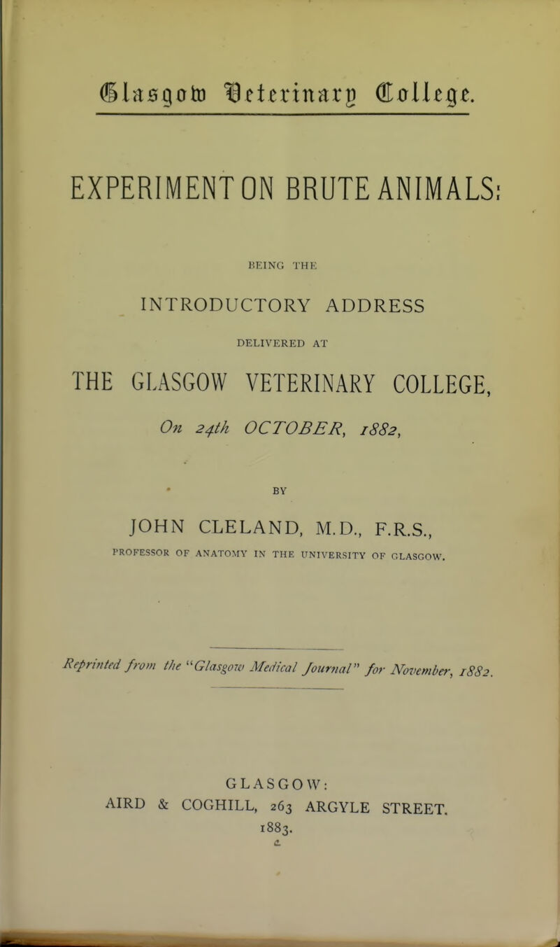 ©lasgoto terinarg GLoUtqt EXPERIMENT ON BRUTE ANIMALS: BEING THE INTRODUCTORY ADDRESS DELIVERED AT THE GLASGOW VETERINARY COLLEGE, On 24th OCTOBER, 1882, BY JOHN CLELAND, M.D., F.R.S., PROFESSOR OF ANATOMY IN THE UNIVERSITY OF GLASGOW. Reprinted from the Glasgow Medical Journal for November, 1882. GLASGOW: AIRD & COGHILL, 263 ARGYLE STREET. 1883.