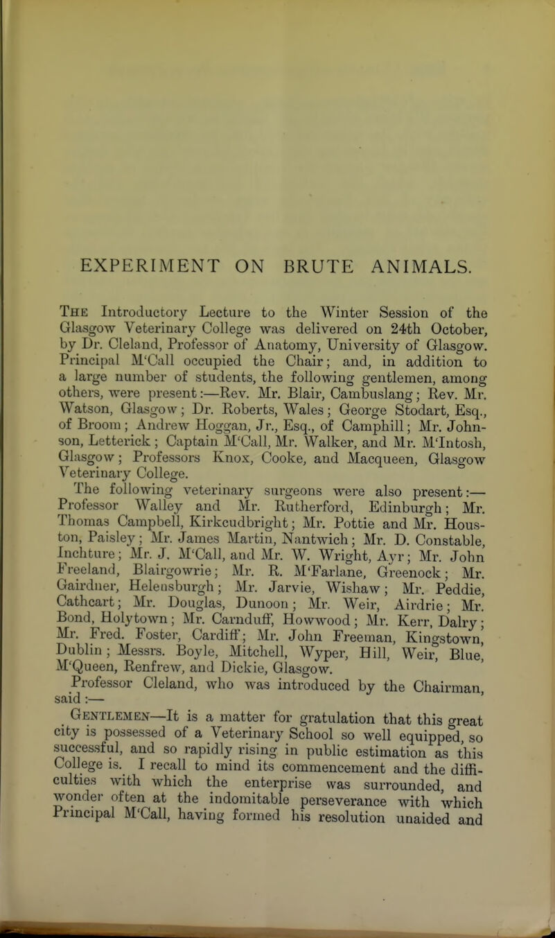 The Introductory Lecture to the Winter Session of the Glasgow Veterinary College was delivered on 24th October, by Dr. Cleland, Professor of Anatomy, University of Glasgow. Principal M'Call occupied the Chair; and, in addition to a large number of students, the following gentlemen, among others, were present:—Rev. Mr. Blair, Cambuslang; Rev. Mr. Watson, Glasgow; Dr. Roberts, Wales; George Stodart, Esq., of Broom ; Andrew Hoggan, Jr., Esq., of Camphill; Mr. John- son, Letterick ; Captain M'Call, Mr. Walker, and Mr. M'Intosh, Glasgow; Professors Knox, Cooke, and Macqueen, Glasgow Veterinary College. The following veterinary surgeons were also present:— Professor Walley and Mr. Rutherford, Edinburgh; Mr. Thomas Campbell, Kirkcudbright; Mr. Pottie and Mr. Hous- ton, Paisley; Mr. James Martin, Nantwich; Mr. D. Constable, Inchture; Mr. J. M'Call, and Mr. W. Wright, Ayr; Mr. John Freeland, Blairgowrie; Mr. R. M'Farlane, Greenock; Mr. Gairdner, Helensburgh; Mr. Jarvie, Wishaw; Mr. Peddie, Cathcart; Mr. Douglas, Dunoon; Mr. Weir, Airdrie; Mr. Bond, Holytown ; Mr. Carnduff, Howwood ; Mr. Kerr, Dairy ; Mr. Fred. Foster, Cardiff; Mr. John Freeman, Kingstown^ Dublin ; Messrs. Boyle, Mitchell, Wyper, Hill, Weir, Blue', M'Queen, Renfrew, and Dickie, Glasgow. Professor Cleland, who was introduced by the Chairman said :— Gentlemen—It is a matter for gratulation that this great city is possessed of a Veterinary School so well equipped, so successful, and so rapidly rising in public estimation as this College is. I recall to mind its commencement and the diffi- culties with which the enterprise was surrounded, and wonder often at the indomitable perseverance with which Principal M'Call, having formed his resolution unaided and