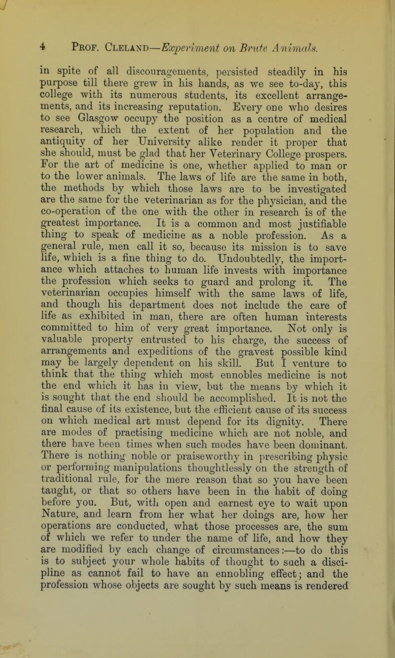 in spite of all discouragements, persisted steadily in his purpose till there grew in his hands, as we see to-day, this college with its numerous students, its excellent arrange- ments, and its increasing reputation. Every one who desires to see Glasgow occupy the position as a centre of medical research, which the extent of her population and the antiquity of her University alike render it proper that she should, must be glad that her Veterinary College prospers. For the art of medicine is one, whether applied to man or to the lower animals. The laws of life are the same in both, the methods by which those laws are to be investigated are the same for the veterinarian as for the physician, and the co-operation of the one with the other in research is of the greatest importance. It is a common and most justifiable thing to speak of medicine as a noble profession. As a general rule, men call it so, because its mission is to save life, which is a fine thing to do. Undoubtedly, the import- ance which attaches to human life invests with importance the profession which seeks to guard and prolong it. The veterinarian occupies himself with the same laws of life, and though his department does not include the care of life as exhibited in man, there are often human interests committed to him of very great importance. Not only is valuable property entrusted to his charge, the success of arrangements and expeditions of the gravest possible kind may be largely dependent on his skill. But I venture to think that the thing which most ennobles medicine is not the end which it has in view, but the means by which it is sought that the end should be accomplished. It is not the final cause of its existence, but the efficient cause of its success on which medical art must depend for its dignity. There are modes of practising medicine which are not noble, and there have been times when such modes have been dominant. There is nothing noble or praiseworthy in prescribing physic or performing manipulations thoughtlessly on the strength of traditional rule, for the mere reason that so you have been taught, or that so others have been in the habit of doing before you. But, with open and earnest eye to wait upon Nature, and learn from her what her doings are, how her operations are conducted, what those processes are, the sum of which we refer to under the name of life, and how they are modified by each change of circumstances:—to do this is to subject your whole habits of thought to such a disci- pline as cannot fail to have an ennobling effect; and the profession whose objects are sought by such means is rendered