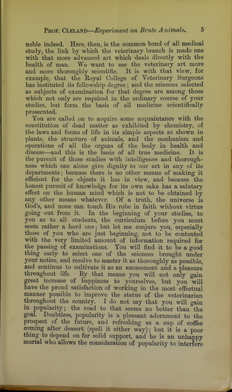noble indeed. Here, then, is the common bond of all medical study, the link by which the veterinary branch is made one with that more advanced art which deals directly with the health of man. We want to see the veterinary art more and more thoroughly scientific. It is with that view, for example, that the Royal College of Veterinary Surgeons has instituted its fellowship degree; and the sciences selected as subjects of examination for that degree are among those which not only are required in the ordinary course of your studies, but form the basis of all medicine scientifically prosecuted. You are called on to acquire some acquaintance with the constitution of dead matter as exhibited by chemistry, of the laws and forms of life in its simple aspects as shown in plants, the structure of animals, and the mechanism and operations of all the organs of the body in health and disease—and this is the basis of all true medicine. It is the pursuit of those studies with intelligence and thorough- ness which can alone give dignity to our art in any of its departments; because there is no other means of making it efficient for the objects it has in view, and because the honest pursuit of knowledge for its own sake has a salutary effect on the human mind which is not to be obtained by any other means whatever. Of a truth, the universe is God's, and none can touch His robe in faith without virtue going out from it. In the beginning of your studies, to you as to all students, the curriculum before you must seem rather a hard one; but let me conjure you, especially those of you who are just beginning, not to be contented with the very limited amount of information required for the passing of examinations. You will find it to be a good thing early to select one of the sciences brought under your notice, and resolve to master it as thoroughly as possible, and continue to cultivate it as an amusement and a pleasure throughout life. By that means you will not only gain great increase of happiness to yourselves, but you will have the proud satisfaction of working in the most effectual manner possible to improve the status of the veterinarian throughout the country. I do not say that you will gain in popularity; the road to that seems no better than the goal. Doubtless, popularity is a pleasant adornment to the prospect of the future, and refreshing as a cup of coffee coming after dessert (spell it either way); but it is a poor thing to depend on for solid support, and he is an unhappy mortal who allows the consideration of popularity to interfere