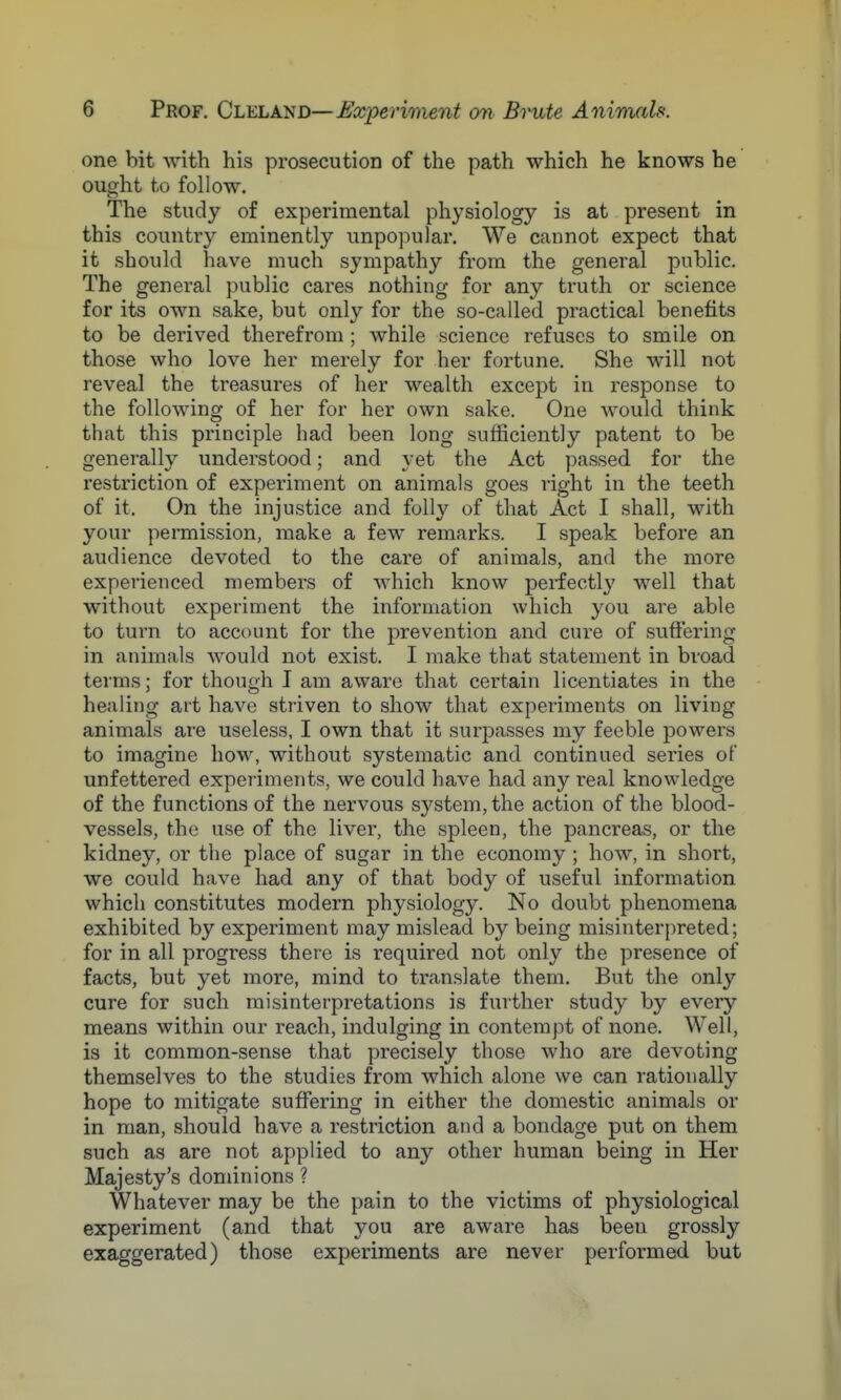 one bit with his prosecution of the path which he knows he ought to follow. The study of experimental physiology is at present in this country eminently unpopular. We cannot expect that it should have much sympathy from the general public. The general public cares nothing for any truth or science for its own sake, but only for the so-called practical benefits to be derived therefrom; while science refuses to smile on those who love her merely for her fortune. She will not reveal the treasures of her wealth except in response to the following of her for her own sake. One would think that this principle had been long sufficiently patent to be generally understood; and yet the Act passed for the restriction of experiment on animals goes right in the teeth of it. On the injustice and folly of that Act I shall, with your permission, make a few remarks. I speak before an audience devoted to the care of animals, and the more experienced members of which know perfectly well that without experiment the information which you are able to turn to account for the prevention and cure of suffering in animals would not exist. I make that statement in broad terms; for though I am aware that certain licentiates in the healing art have striven to show that experiments on living animals are useless, I own that it surpasses my feeble powers to imagine how, without systematic and continued series of unfettered experiments, we could have had any real knowledge of the functions of the nervous system, the action of the blood- vessels, the use of the liver, the spleen, the pancreas, or the kidney, or the place of sugar in the economy; how, in short, we could have had any of that body of useful information which constitutes modern physiology. No doubt phenomena exhibited by experiment may mislead by being misinterpreted; for in all progress there is required not only the presence of facts, but yet more, mind to translate them. But the only cure for such misinterpretations is further study by every means within our reach, indulging in contempt of none. Well, is it common-sense that precisely those who are devoting themselves to the studies from which alone we can rationally hope to mitigate suffering in either the domestic animals or in man, should have a restriction and a bondage put on them such as are not applied to any other human being in Her Majesty's dominions ? Whatever may be the pain to the victims of physiological experiment (and that you are aware has been grossly exaggerated) those experiments are never performed but