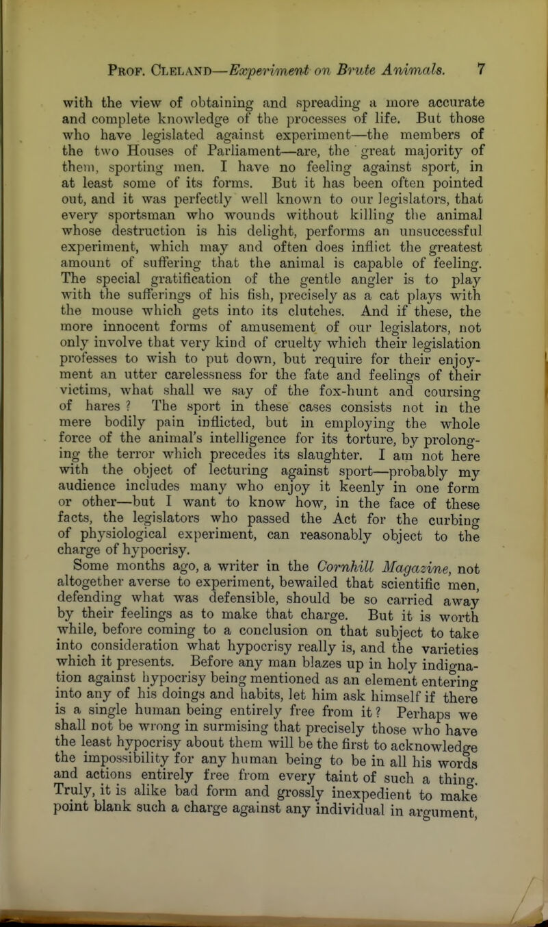 with the view of obtaining and spreading a more accurate and complete knowledge of the processes of life. But those who have legislated against experiment—the members of the two Houses of Parliament—are, the great majority of them, sporting men. I have no feeling against sport, in at least some of its forms. But it has been often pointed out, and it was perfectly well known to our legislators, that every sportsman who wounds without killing the animal whose destruction is his delight, performs an unsuccessful experiment, which may and often does inflict the greatest amount of suffering that the animal is capable of feeling. The special gratification of the gentle angler is to play with the sufferings of his fish, precisely as a cat plays with the mouse which gets into its clutches. And if these, the more innocent forms of amusement of our legislators, not only involve that very kind of cruelty which their legislation professes to wish to put down, but require for their enjoy- ment an utter carelessness for the fate and feelings of their victims, what shall we say of the fox-hunt and coursing of hares ? The sport in these cases consists not in the mere bodily pain inflicted, but in employing the whole force of the animal's intelligence for its torture, by prolong- ing the terror which precedes its slaughter. I am not here with the object of lecturing against sport—probably my audience includes many who enjoy it keenly in one form or other—but I want to know how, in the face of these facts, the legislators who passed the Act for the curbing of physiological experiment, can reasonably object to the charge of hypocrisy. Some months ago, a writer in the Cornhill Magazine, not altogether averse to experiment, bewailed that scientific men, defending what was defensible, should be so carried away by their feelings as to make that charge. But it is worth while, before coming to a conclusion on that subject to take into consideration what hypocrisy really is, and the varieties which it presents. Before any man blazes up in holy indigna- tion against hypocrisy being mentioned as an element entering into any of his doings and habits, let him ask himself if there is a single human being entirely free from it ? Perhaps we shall not be wrong in surmising that precisely those who have the least hypocrisy about them will be the first to acknowledge the impossibility for any human being to be in all his words and actions entirely free from every taint of such a thing. Truly, it is alike bad form and grossly inexpedient to make point blank such a charge against any individual in argument,