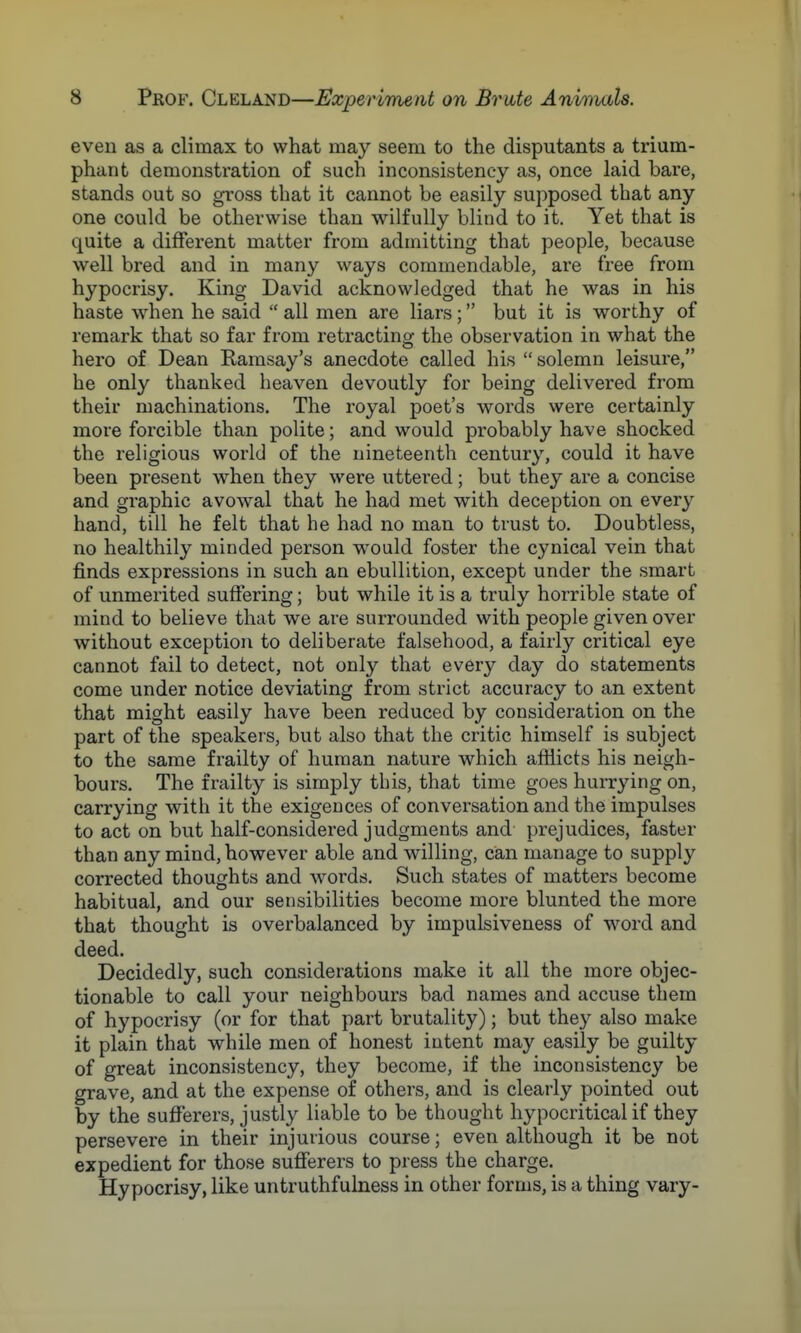 even as a climax to what may seem to the disputants a trium- phant demonstration of such inconsistency as, once laid bare, stands out so gross that it cannot be easily supposed that any one could be otherwise than wilfully blind to it. Yet that is quite a different matter from admitting that people, because well bred and in many ways commendable, are free from hypocrisy. King David acknowledged that he was in his haste when he said all men are liars; but it is worthy of remark that so far from retracting the observation in what the hero of Dean Ramsay's anecdote called his solemn leisure, he only thanked heaven devoutly for being delivered from their machinations. The royal poet's words were certainly more forcible than polite; and would probably have shocked the religious world of the nineteenth century, could it have been present when they were uttered; but they are a concise and graphic avowal that he had met with deception on every hand, till he felt that he had no man to trust to. Doubtless, no healthily minded person would foster the cynical vein that finds expressions in such an ebullition, except under the smart of unmerited suffering; but while it is a truly horrible state of mind to believe that we are surrounded with people given over without exception to deliberate falsehood, a fairly critical eye cannot fail to detect, not only that every day do statements come under notice deviating from strict accuracy to an extent that might easily have been reduced by consideration on the part of the speakers, but also that the critic himself is subject to the same frailty of human nature which afflicts his neigh- bours. The frailty is simply this, that time goes hurrying on, carrying with it the exigences of conversation and the impulses to act on but half-considered judgments and prejudices, faster than any mind, however able and willing, can manage to supply corrected thoughts and words. Such states of matters become habitual, and our sensibilities become more blunted the more that thought is overbalanced by impulsiveness of word and deed. Decidedly, such considerations make it all the more objec- tionable to call your neighbours bad names and accuse them of hypocrisy (or for that part brutality); but they also make it plain that while men of honest intent may easily be guilty of great inconsistency, they become, if the inconsistency be grave, and at the expense of others, and is clearly pointed out by the sufferers, justly liable to be thought hypocritical if they persevere in their injurious course; even although it be not expedient for those sufferers to press the charge. Hypocrisy, like untruthfulness in other forms, is a thing vary-