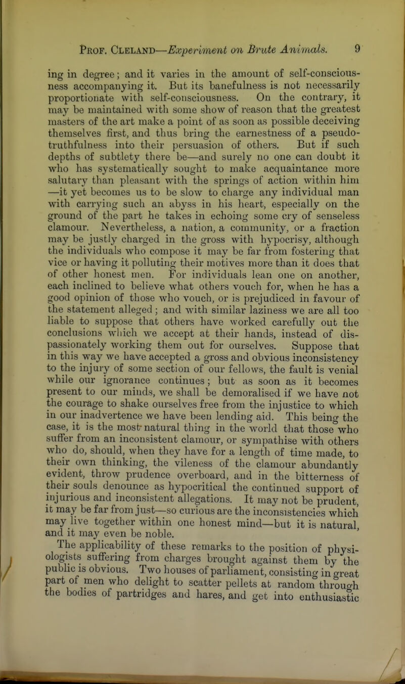 ing in degree; and it varies in the amount of self-conscious- ness accompanying it. But its banefulness is not necessarily proportionate with self-consciousness. On the contrary, it may be maintained with some show of reason that the greatest masters of the art make a point of as soon as possible deceiving themselves first, and thus bring the earnestness of a pseudo- truthfulness into their persuasion of others. But if such depths of subtlety there be—and surely no one can doubt it who has systematically sought to make acquaintance more salutary than pleasant with the springs of action within him —it yet becomes us to be slow to charge any individual man with carrying such an abyss in his heart, especially on the ground of the part he takes in echoing some cry of senseless clamour. Nevertheless, a nation, a community, or a fraction may be justly charged in the gross with hypocrisy, although the individuals who compose it may be far from fostering that vice or having it polluting their motives more than it does that of other honest men. For individuals lean one on another, each inclined to believe what others vouch for, when he has a good opinion of those who vouch, or is prejudiced in favour of the statement alleged ; and with similar laziness we are all too liable to suppose that others have worked carefully out the conclusions which we accept at their hands, instead of dis- passionately working them out for ourselves. Suppose that in this way we have accepted a gross and obvious inconsistency to the injury of some section of our fellows, the fault is venial while our ignorance continues; but as soon as it becomes present to our minds, we shall be demoralised if we have not the courage to shake ourselves free from the injustice to which in our inadvertence we have been lending aid. This being the case, it is the most-natural thing in the world that those°who suffer from an inconsistent clamour, or sympathise with others who do, should, when they have for a length of time made, to their own thinking, the vileness of the clamour abundantly evident, throw prudence overboard, and in the bitterness of their souls denounce as hypocritical the continued support of injurious and inconsistent allegations. It may not be prudent, it may be far from just—so curious are the inconsistencies which may live together within one honest mind—but it is natural, and it may even be noble. The applicability of these remarks to the position of physi- ologists suffering from charges brought against them by the public is obvious. Two houses of parliament, consisting in great part of men who delight to scatter pellets at random through the bodies of partridges and hares, and get into enthusiastic