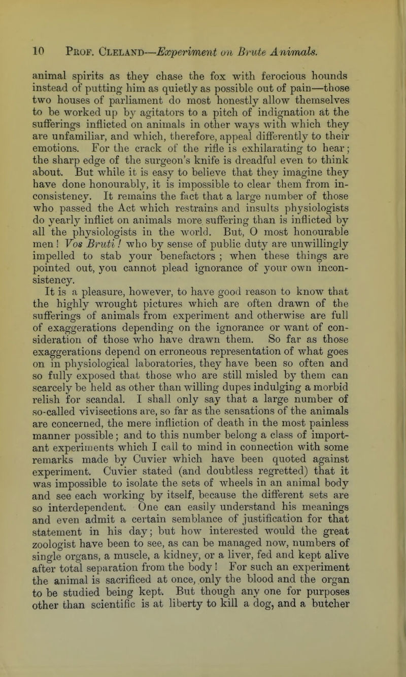 animal spirits as they chase the fox with ferocious hounds instead of putting him as quietly as possible out of pain—those two houses of parliament do most honestly allow themselves to be worked up by agitators to a pitch of indignation at the sufferings inflicted on animals in other ways with which they are unfamiliar, and which, therefore, appeal differently to their emotions. For the crack of the rifle is exhilarating to hear; the sharp edge of the surgeon's knife is dreadful even to think about. But while it is easy to believe that they imagine they have done honourably, it is impossible to clear them from in- consistency. It remains the fact that a large number of those who passed the Act which restrains and insults physiologists do yearly inflict on animals more, suffering than is inflicted by all the physiologists in the world. But, 0 most honourable men ! Vos Bruti! who by sense of public duty are unwillingly impelled to stab your benefactors ; when these things are pointed out, you cannot plead ignorance of your own incon- sistency. It is a pleasure, however, to have good reason to know that the highly wrought pictures which are often drawn of the sufferings of animals from experiment and otherwise are full of exaggerations depending on the ignorance or want of con- sideration of those who have drawn them. So far as those exaggerations depend on erroneous representation of what goes on in physiological laboratories, they have been so often and so fully exposed that those who are still misled by them can scarcely be held as other than willing dupes indulging a morbid relish for scandal. I shall only say that a large number of so-called vivisections are, so far as the sensations of the animals are concerned, the mere infliction of death in the most painless manner possible; and to this number belong a class of import- ant experiments which I call to mind in connection with some remarks made by Cuvier which have been quoted against experiment. Cuvier stated (and doubtless regretted) that it was impossible to isolate the sets of wheels in an animal body and see each working by itself, because the different sets are so interdependent. One can easily understand his meanings and even admit a certain semblance of justification for that statement in his day; but how interested would the great zoologist have been to see, as can be managed now, numbers of single organs, a muscle, a kidney, or a liver, fed and kept alive after total separation from the body ! For such an experiment the animal is sacrificed at once, only the blood and the organ to be studied being kept. But though any one for purposes other than scientific is at liberty to kill a dog, and a butcher