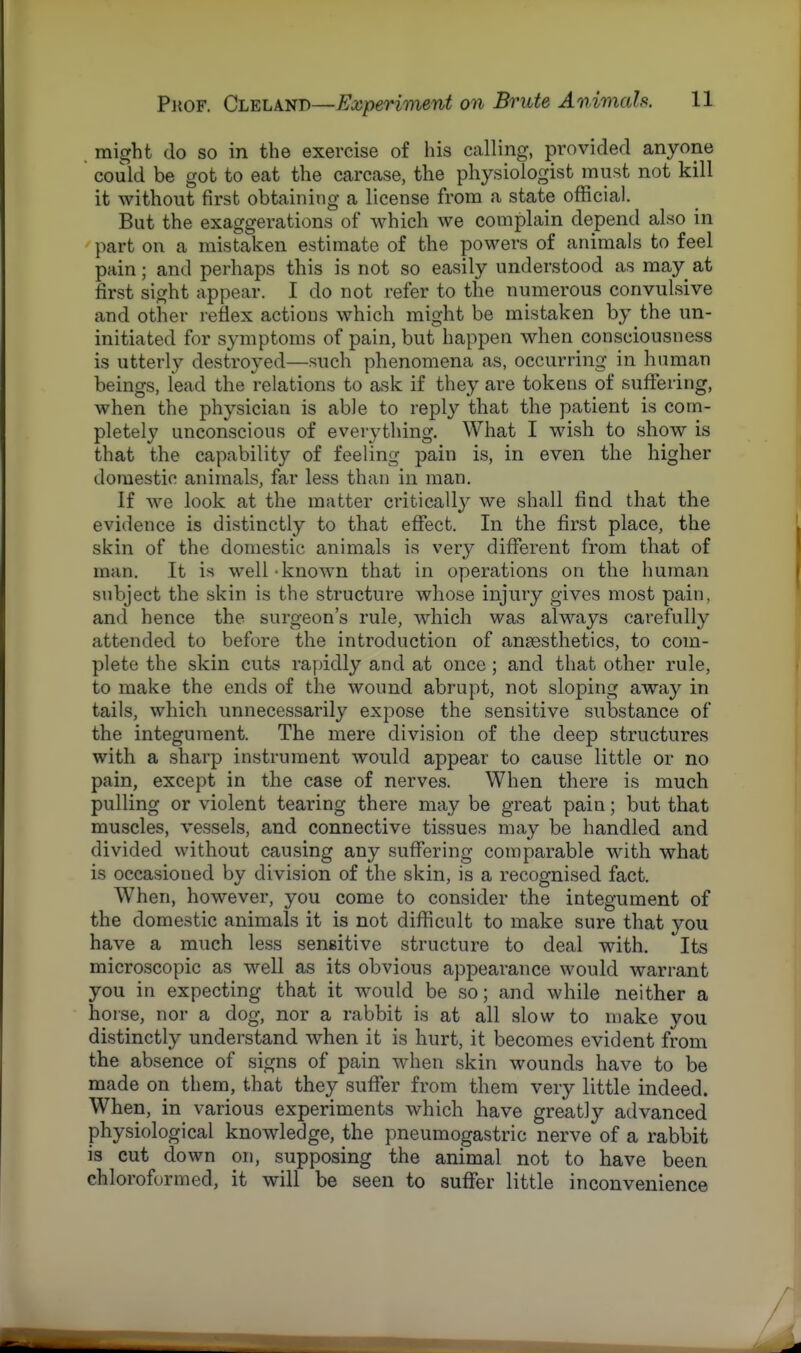 might do so in the exercise of his calling, provided anyone could be got to eat the carcase, the physiologist must not kill it without first obtaining a license from a state official. But the exaggerations of which we complain depend also in part on a mistaken estimate of the powers of animals to feel pain; and perhaps this is not so easily understood as may at first sight appear. I do not refer to the numerous convulsive and other reflex actions which might be mistaken by the un- initiated for symptoms of pain, but happen when consciousness is utterly destroyed—such phenomena as, occurring in human beings, lead the relations to ask if they are tokens of suffering, when the physician is able to reply that the patient is com- pletely unconscious of everything. What I wish to show is that the capability of feeling pain is, in even the higher domestic animals, far less than in man. If we look at the matter critically we shall find that the evidence is distinctly to that effect. In the first place, the skin of the domestic animals is very different from that of man. It is well - known that in operations on the human subject the skin is the structure whose injury gives most pain, and hence the surgeon's rule, which was always carefully attended to before the introduction of anaesthetics, to com- plete the skin cuts rapidly and at once; and that other rule, to make the ends of the wound abrupt, not sloping away in tails, which unnecessarily expose the sensitive substance of the integument. The mere division of the deep structures with a sharp instrument would appear to cause little or no pain, except in the case of nerves. When there is much pulling or violent tearing there may be great pain; but that muscles, vessels, and connective tissues may be handled and divided without causing any suffering comparable with what is occasioned by division of the skin, is a recognised fact. When, however, you come to consider the integument of the domestic animals it is not difficult to make sure that you have a much less sensitive structure to deal with. Its microscopic as well as its obvious appearance would warrant you in expecting that it would be so; and while neither a horse, nor a dog, nor a rabbit is at all slow to make you distinctly understand when it is hurt, it becomes evident from the absence of signs of pain when skin wounds have to be made on them, that they suffer from them very little indeed. When, in various experiments which have greatly advanced physiological knowledge, the pneumogastric nerve of a rabbit is cut down on, supposing the animal not to have been chloroformed, it will be seen to suffer little inconvenience