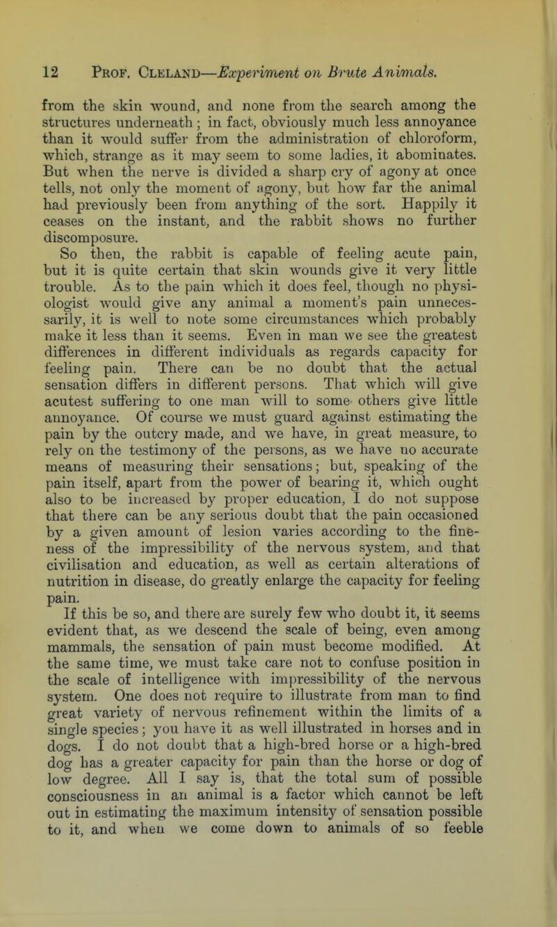 from the skin wound, and none from the search among the structures underneath ; in fact, obviously much less annoyance than it Avould suffer from the administration of chloroform, which, strange as it may seem to some ladies, it abominates. But when the nerve is divided a sharp cry of agony at once tells, not only the moment of agony, but how far the animal had previously been from anything of the sort. Happily it ceases on the instant, and the rabbit shows no further discomposure. So then, the rabbit is capable of feeling acute pain, but it is quite certain that skin wounds give it very little trouble. As to the pain which it does feel, though no physi- ologist would give any animal a moment's pain unneces- sarily, it is well to note some circumstances which probably make it less than it seems. Even in man we see the greatest differences in different individuals as regards capacity for feeling pain. There can be no doubt that the actual sensation differs in different persons. That which will give acutest suffering to one man will to some others give little annoyance. Of course we must guard against estimating the pain by the outcry made, and we have, in great measure, to rely on the testimony of the persons, as we have no accurate means of measuring their sensations; but, speaking of the pain itself, apart from the power of bearing it, which ought also to be increased by proper education, I do not suppose that there can be any serious doubt that the pain occasioned by a given amount of lesion varies according to the fine- ness of the impressibility of the nervous system, and that civilisation and education, as well as certain alterations of nutrition in disease, do greatly enlarge the capacity for feeling- pain. If this be so, and there are surely few who doubt it, it seems evident that, as we descend the scale of being, even among mammals, the sensation of pain must become modified. At the same time, we must take care not to confuse position in the scale of intelligence with impressibility of the nervous system. One does not require to illustrate from man to find great variety of nervous refinement within the limits of a single species; you have it as well illustrated in horses and in dogs. I do not doubt that a high-bred horse or a high-bred dog has a greater capacity for pain than the horse or dog of low degree. All I say is, that the total sum of possible consciousness in an animal is a factor which cannot be left out in estimating the maximum intensity of sensation possible to it, and when we come down to animals of so feeble