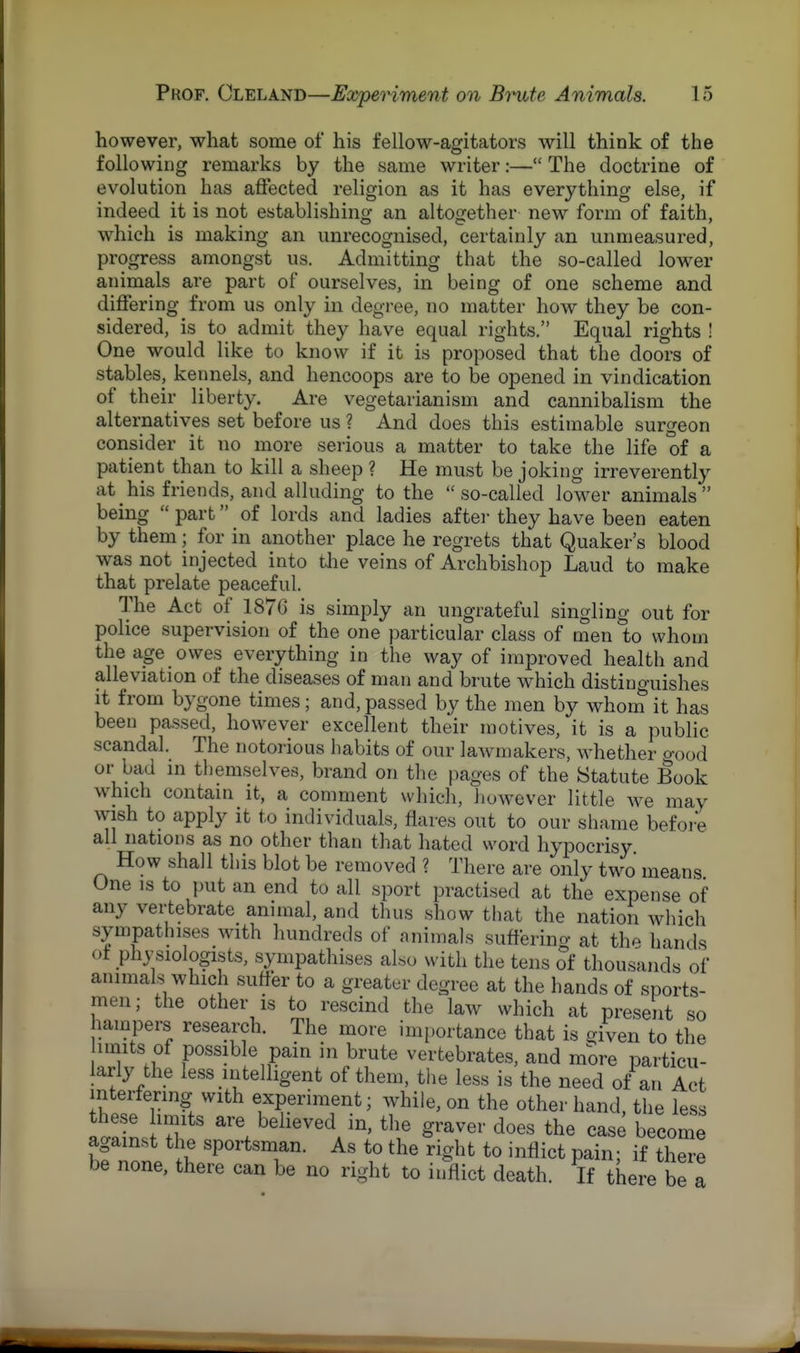 however, what some of his fellow-agitators will think of the following remarks by the same writer:— The doctrine of evolution has affected religion as it has everything else, if indeed it is not establishing an altogether new form of faith, which is making an unrecognised, certainly an unmeasured, progress amongst us. Admitting that the so-called lower animals are part of ourselves, in being of one scheme and differing from us only in degree, no matter how they be con- sidered, is to admit they have equal rights. Equal rights ! One would like to know if it is proposed that the doors of stables, kennels, and hencoops are to be opened in vindication of their liberty. Are vegetarianism and cannibalism the alternatives set before us ? And does this estimable surgeon consider it no more serious a matter to take the life of a patient than to kill a sheep ? He must be joking irreverently at his friends, and alluding to the  so-called lower animals  being  part of lords and ladies after they have been eaten by them; for in another place he regrets that Quaker's blood was not injected into the veins of Archbishop Laud to make that prelate peaceful. The Act of 1876 is simply an ungrateful singling out for police supervision of the one particular class of men to whom the age owes everything in the way of improved health and alleviation of the diseases of man and brute which distinguishes it from bygone times; and, passed by the men by whom it has been passed, however excellent their motives, it is a public scandal. The notorious habits of our lawmakers, whether o-0od or bad in themselves, brand on the pages of the Statute Book which contain it, a comment which, however little we may wish to apply it to individuals, flares out to our shame before all nations as no other than that hated word hypocrisy. How shall this blot be removed ? There are only two means One is to put an end to all sport practised at the expense of any vertebrate animal, and thus show that the nation which sympathises with hundreds of animals suffering at the hands of physiologists, sympathises also with the tens of thousands of animals which surfer to a greater degree at the hands of sports- men; the other is to rescind the law which at present so hampers research. The more importance that is given to the units of possible pain in brute vertebrates, and more particu- larly the less intelligent of them, the less is the need of an Act interfering with experiment; while, on the other hand, the less these limits are believed in, the graver does the case become against the sportsman. As to the right to inflict pain; if there be none, there can be no right to inflict death. If there be a