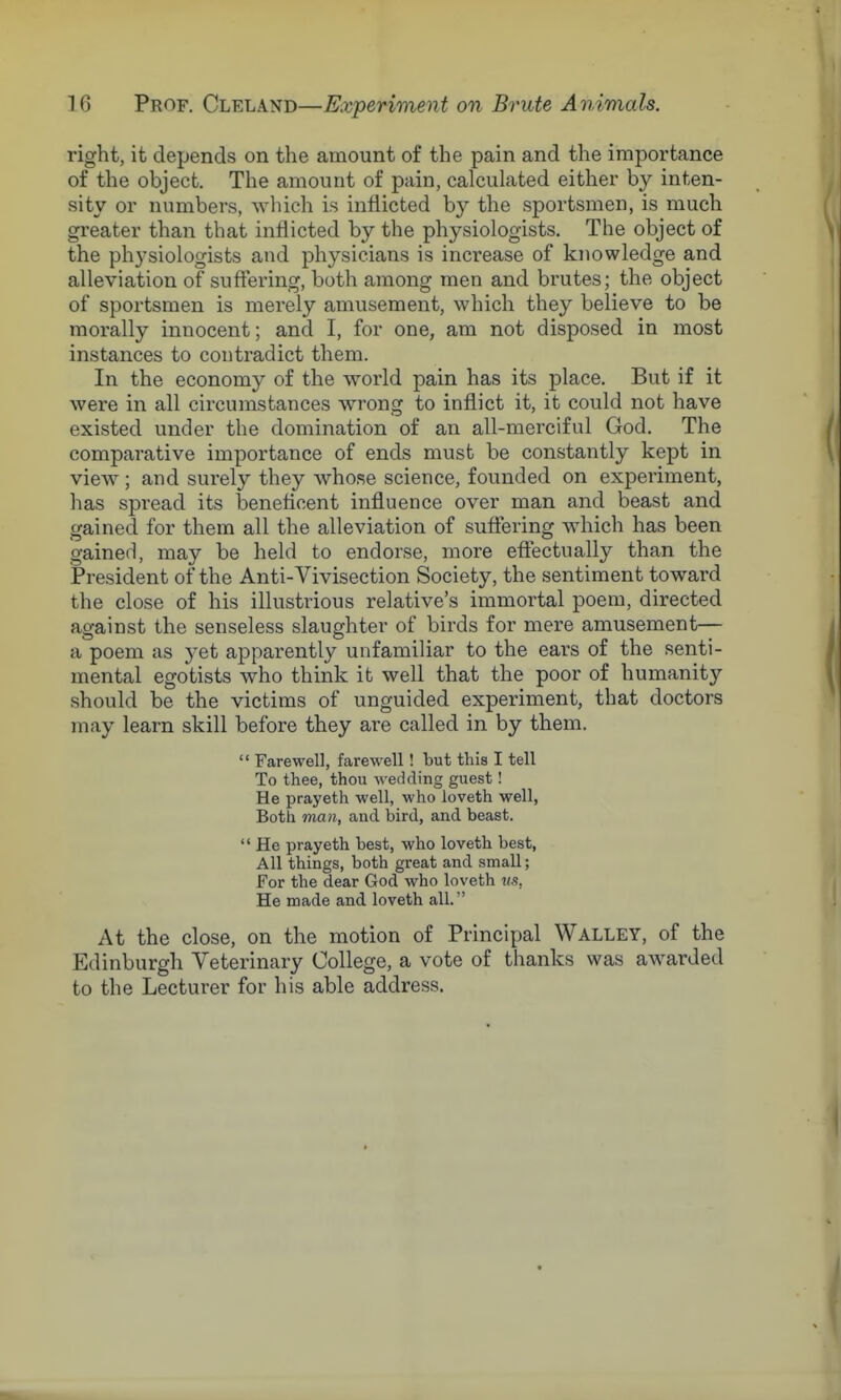 right, it depends on the amount of the pain and the importance of the object. The amount of pain, calculated either by inten- sity or numbers, which is inflicted by the sportsmen, is much greater than that inflicted by the physiologists. The object of the physiologists and physicians is increase of knowledge and alleviation of suffering, both among men and brutes; the object of sportsmen is merely amusement, which they believe to be morally innocent; and I, for one, am not disposed in most instances to contradict them. In the economy of the world pain has its place. But if it were in all circumstances wrong to inflict it, it could not have existed under the domination of an all-merciful God. The comparative importance of ends must be constantly kept in view; and surely they whose science, founded on experiment, has spread its beneficent influence over man and beast and gained for them all the alleviation of suffering which has been gained, may be held to endorse, more effectually than the President of the Anti-Vivisection Society, the sentiment toward the close of his illustrious relative's immortal poem, directed against the senseless slaughter of birds for mere amusement— a poem as yet apparently unfamiliar to the ears of the senti- mental egotists who think it well that the poor of humanity should be the victims of unguided experiment, that doctors may learn skill before they are called in by them.  Farewell, farewell! but this I tell To thee, thou wedding guest! He prayeth well, who loveth well, Both man, and bird, and beast.  He prayeth best, who loveth best, All things, both great and small; For the dear God who loveth vs. He made and loveth all. At the close, on the motion of Principal Walley, of the Edinburgh Veterinary College, a vote of thanks was awarded to the Lecturer for his able address.