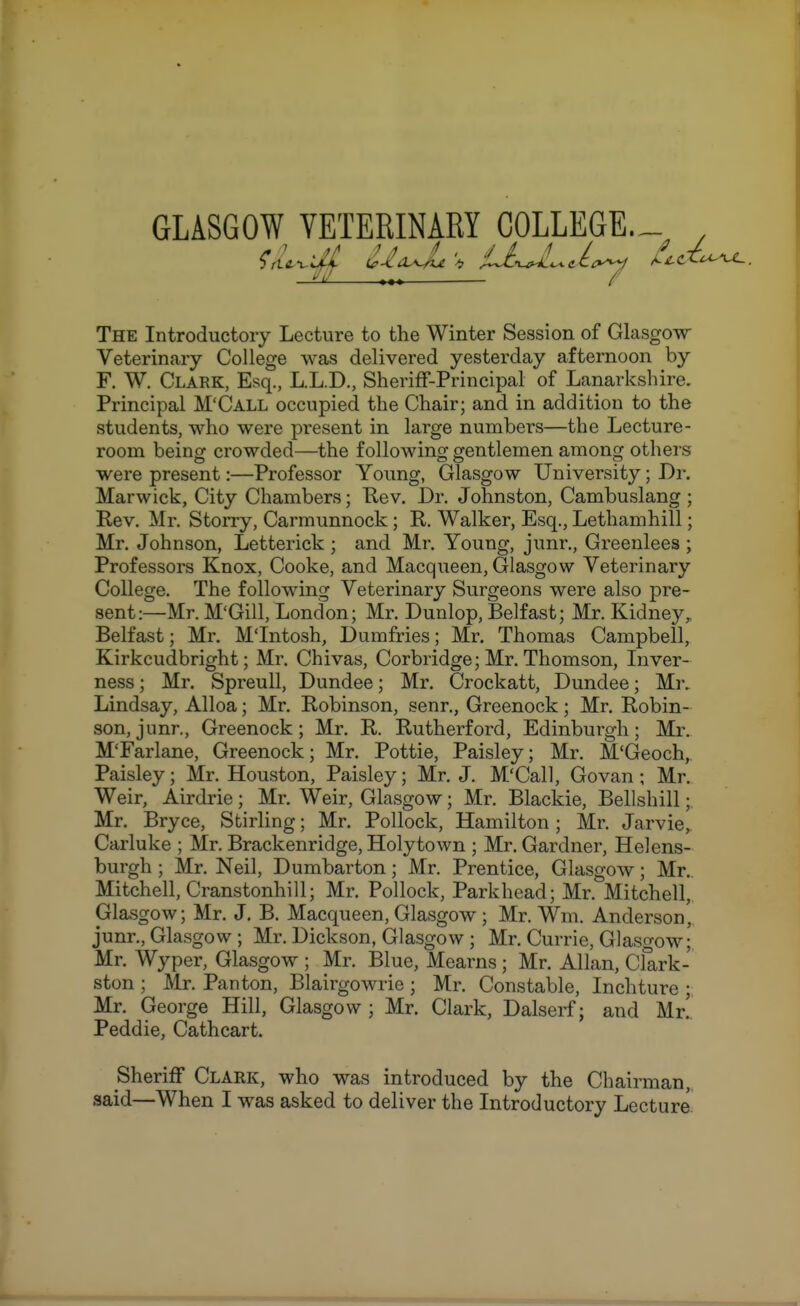 GLASGOW_ VETERINARY COLLEGE.- The Introductory Lecture to the Winter Session of Glasgow Veterinary College was delivered yesterday afternoon by F. W. Clark, Esq., L.L.D., Sheriff-Principal of Lanarkshire. Principal M'Call occupied the Chair; and in addition to the students, who were present in large numbers—the Lecture- room being crowded—the following gentlemen among others were present:—Professor Young, Glasgow University; Dr. Mar wick. City Chambers; Rev. Dr. Johnston, Cambuslang ; Rev. Mr. Storry, Carmunnock; R. Walker, Esq., Lethamhill; Mr. Johnson, Letterick ; and Mr. Young, junr., Greenlees ; Professors Knox, Cooke, and Macqueen, Glasgow Veterinary College. The following Veterinary Surgeons were also pre- sent:—Mr. M'Gill, London; Mr. Dunlop, Belfast; Mr. Kidney^ Belfast; Mr, M'Intosh, Dumfries; Mr. Thomas Campbell, Kirkcudbright; Mr. Chivas, Corbridge; Mr. Thomson, Inver- ness ; Mr. Spreull, Dundee; Mr. Crockatt, Dundee; Mr. Lindsay, Alloa; Mr. Robinson, senr., Greenock; Mr. Robin- son, junr., Greenock; Mr, R. Rutherford, Edinburgh; Mr. M'Farlane, Greenock; Mr, Pottie, Paisley; Mr. M'Geoch, Paisley; Mr. Houston, Paisley; Mr. J. M'Call, Govan; Mr. Weir, Airdrie; Mr. Weir, Glasgow; Mr. Blackie, Bellshill; Mr. Bryce, Stirling; Mr. Pollock, Hamilton; Mr. Jarvie, Carluke ; Mr. Brackenridge, Holytown ; Mr. Gardner, Helens- burgh ; Mr. Neil, Dumbarton; Mr. Prentice, Glasgow; Mr.. Mitchell, Cranstonhill; Mr. Pollock, Parkhead; Mr. Mitchell,. Glasgow; Mr. J. B. Macqueen, Glasgow; Mr. Wm. Anderson, junr., Glasgow ; Mr. Dickson, Glasgow ; Mr. Currie, Glasgow; Mr. Wyper, Glasgow ; Mr. Blue, Mearns ; Mr. Allan, Clark- ston ; Mr. Pan ton, Blairgowrie ; Mr. Constable, Inchture ; Mr. George Hill, Glasgow ; Mr. Clark, Dalserf; and Mr!. Peddie, Cathcart. Sheriff Clark, who was introduced by the Chairman,