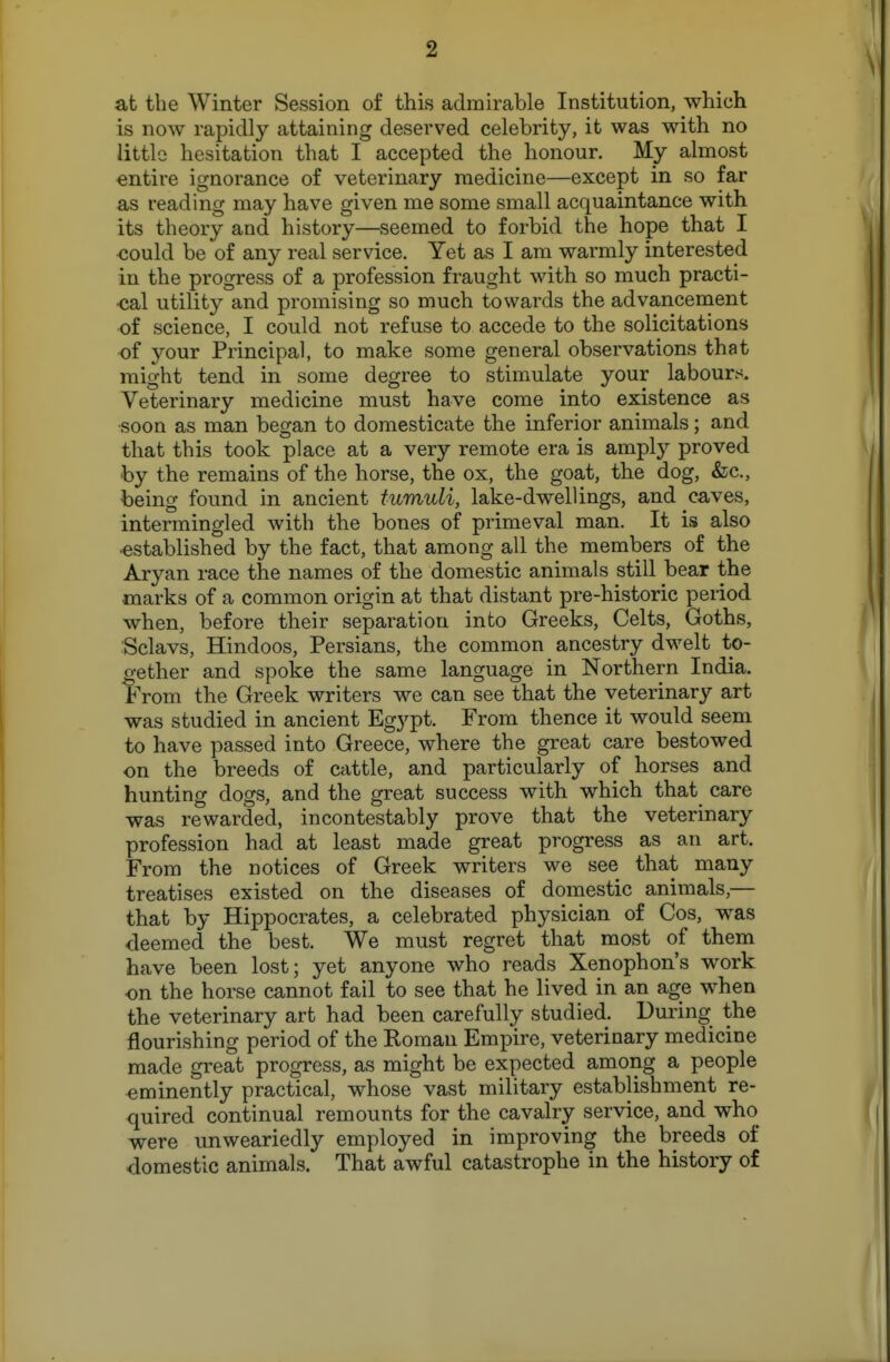 at the Winter Session of this admirable Institution, which is now rapidly attaining deserved celebrity, it was with no little hesitation that I accepted the honour. My almost entire ignorance of veterinary medicine—except in so far as reading may have given me some small acquaintance with its theory and history—seemed to forbid the hope that I ■could be of any real service. Yet as I am warmly interested in the progress of a profession fraught with so much practi- cal utility and promising so much towards the advancement of science, I could not refuse to accede to the solicitations -of your Principal, to make some general observations that might tend in some degree to stimulate your labours. Veterinary medicine must have come into existence as soon as man began to domesticate the inferior animals; and that this took place at a very remote era is amplj'^ proved by the remains of the horse, the ox, the goat, the dog, &;c., being found in ancient tumuli, lake-dwellings, and caves, intermingled with the bones of primeval man. It is also established by the fact, that among all the members of the Aryan race the names of the domestic animals still bear the marks of a common origin at that distant pre-historic period when, before their separation into Greeks, Celts, Goths, Sclavs, Hindoos, Persians, the common ancestry dwelt to- gether and spoke the same language in Northern India. From the Greek writers we can see that the veterinary art was studied in ancient Egypt. From thence it would seem to have passed into Greece, where the great care bestowed on the breeds of cattle, and particularly of horses and hunting dogs, and the great success with which that care was rewarded, incontestably prove that the veterinary profession had at least made great progress as an art. From the notices of Greek writers we see that many treatises existed on the diseases of domestic animals,— that by Hippocrates, a celebrated physician of Cos, was deemed the best. We must regret that most of them have been lost; yet anyone who reads Xenophon's work on the horse cannot fail to see that he lived in an age when the veterinary art had been carefully studied. During the flourishing period of the Roman Empire, veterinary medicine made great progress, as might be expected among a people eminently practical, whose vast military establishment re- quired continual remounts for the cavalry service, and who were unweariedly employed in improving the breeds of domestic animals. That awful catastrophe in the history of