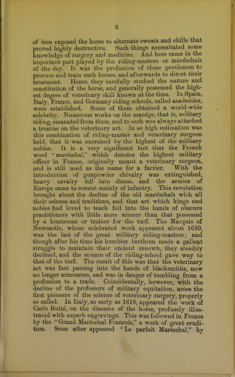 of iron exposed the horse to alternate sweats and chills that proved highly destructive. Such things necessitated some knowledge of surgery anH medicine. And here came in the importan't part played by the riding-masters or mar^schals of the day. It was the profession of these gentlemen to procure and train such horses, and afterwards to direct their treatment. Hence they carefully studied the nature and constitution of the horse, and generally possessed the high- est degree of veterinary skill known at the time. In Spain, Italy, France, and Germany riding schools, called academies, were established. Some of them obtained a world-wide celebrity. Numerous works on the manage, that is, military riding, emanated from them, and to each was always attached a treatise on the veterinary art. In so high estimation was this combination of riding-master and veterinary surgeon held, that it was exercised by the highest of the military nobles. It is a very significant fact that the French word  mareschal, which denotes the highest military oflficer in France, originally meant a veterinary surgeon, and is still used as tlie name for a farrier. With the introduction of gunpowder chivalry was extinguished, heavy cavalry fell into disuse, and the armies of Europe came to consist mainly of infantry. This revolution brought about the decline of the old mar^schals with all their science and traditions, and that art which kings and nobles had loved to teach fell into the hands of obscure practitioners with little more science than that possessed by a huntsman or trainer for the turf The Marquis of Newcastle, whose celebrated work appeared about 1680, was the last of the great military riding-masters; and though after his time his humbler brethren made a gallant struggle to maintain their ancient renown, they steadily declined, and the science of the riding-school gave way to that of the turf. The result of this was that the veterinary art was fast passing into the hands of blacksmiths, now no longer armourers, and was in danger of tumbling from a profession to a trade. Coincidentally, however, with the decline of the professors of military equitation, arose the first pioneers of the science of veterinary surgery, properly so called. In Italy, as early as 1618, appeared the work of Carlo Ruini, on the diseases of the horse, profusely illus- trated with superb engravings. This was followed in France by the  Grand Mar^^chal Francois, a work of great erudi- tion. Soon after appeared Le parfait Mar6scha], by