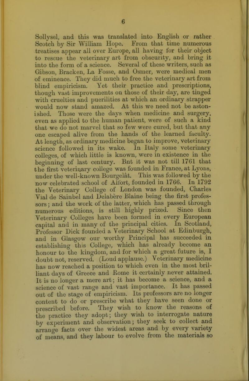 Sollysel, and this was translated into English or rather Scotch by Sir William Hope. From that time numerous treatises appear all over Europe, all having for their object to rescue the veterinary art from obscurity, and bring it into the form of a science. Several of these writers, such as Gibson, Bracken, La Fosse, and Osmer, were medical men of eminence. They did much to free the veterinary art from blind empiricism. Yet their practice and iDrescriptions, though vast improvements on those of their day, are tinged with cruelties and puerilities at which an ordinary strapper would now stand amazed. At this we need not be aston- ished. Those were the days when medicine and surgery, even as applied to the human patient, were of such a kind that we do not marvel that so few were cured, but that any one escaped alive from the hands of the learned faculty. At length, as ordinary medicine began to improve, veterinary science followed in its wake. In Italy some veterinary colleges, of which little is known, were in existence in the beginning of last century. But it was not till 1761 that the first veterinary college was founded in France, at Lyons, under the well-known Bourgelat. This was followed by the now celebrated school of Alfort, founded in 1766. In 1792 the Veterinary College of London was founded, Charles Vial de Sainbel and Delabere Blaine being the first profes- sors ; and the work of the latter, which has passed through numerous editions, is still highly prized. Since then Veterinary Colleges have been formed in every European capital and in many of the principal cities. In Scotland, Professor Dick founded a Veterinary School at Edinburgh, and in Glasgow our worthy Principal has succeeded in establishing this College, which has already become an honour to the kingdom, and for which a great future is, I doubt not, reserved. (Loud applause.) Veterinary medicine has now reached a position to which even in the most bril- liant days of Greece and Home it certainly never attained. It is no longer a mere art; it has become a science, and a science of vast range and vast importance. It has passed out of the stage of empiricism. Its professors are no longer content to do or prescribe what they have seen done or prescribed before. They wish to know the reasons of the practice they adopt; they wish to interrogate nature by experiment and observation; they seek to collect and arrange facts over the widest areas and by every variety of means, and they labour to evolve from the materials so