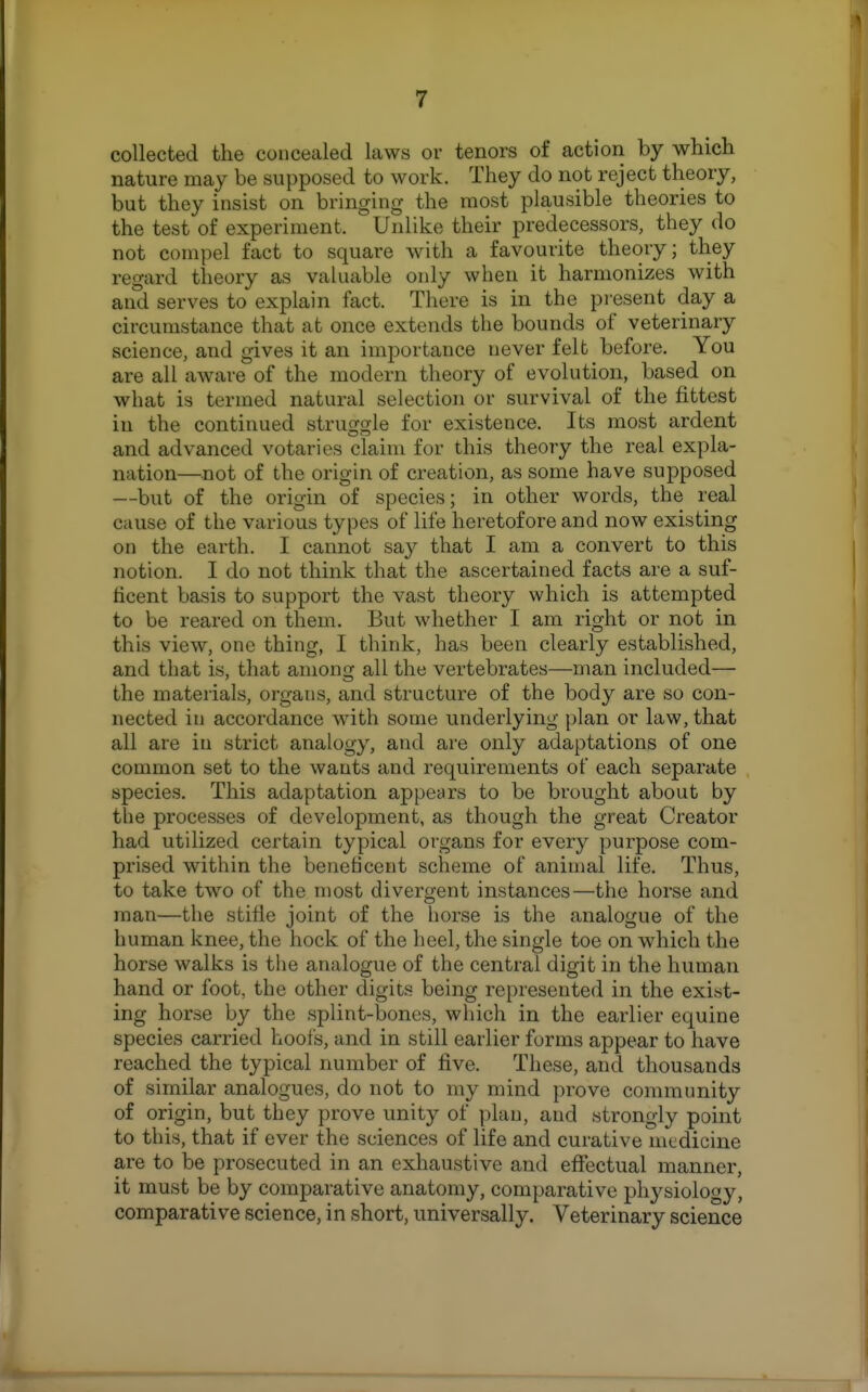 T collected the concealed laws or tenors of action by which nature may be supposed to work. They do not reject theory, but they insist on bringing the most plausible theories to the test of experiment. Unlike their predecessors, they do not compel fact to square with a favourite theory; they regard theory as valuable only when it harmonizes with and serves to explain fact. There is in the present day a circumstance that at once extends the bounds of veterinary science, and gives it an importance never felt before. You are all aware of the modern theory of evolution, based on what is termed natural selection or survival of the fittest in the continued struggle for existence. Its most ardent and advanced votaries claim for this theory the real expla- nation—not of the origin of creation, as some have supposed —but of the origin of species; in other words, the real cause of the various types of life heretofore and now existing on the earth. I cannot say that I am a convert to this notion. I do not think that the ascertained facts are a suf- ticent basis to support the vast theory which is attempted to be reared on them. But whether I am right or not in this view, one thing, I think, has been clearly established, and that is, that among all the vertebrates—man included— the materials, organs, and structure of the body are so con- nected in accordance with some underlying plan or law, that all are in strict analogy, and are only adaptations of one common set to the wants and requirements of each separate species. This adaptation appears to be brought about by the processes of development, as though the great Creator had utilized certain typical organs for every purpose com- prised within the beneficent scheme of animal life. Thus, to take two of the most divergent instances—the horse and man—the stifle joint of the liorse is the analogue of the human knee, the hock of the heel, the single toe on wdiich the horse walks is the analogue of the central digit in the human hand or foot, the other digits being represented in the exist- ing horse by the splint-bones, which in the earlier equine species carried hools, and in still earlier forms appear to have reached the typical number of five. These, and thousands of similar analogues, do not to my mind prove community of origin, but they prove unity of plan, and strongly point to this, that if ever the sciences of life and curative medicine are to be prosecuted in an exhaustive and effectual manner, it must be by comparative anatomy, comparative physiology, comparative science, in short, universally. Veterinary science