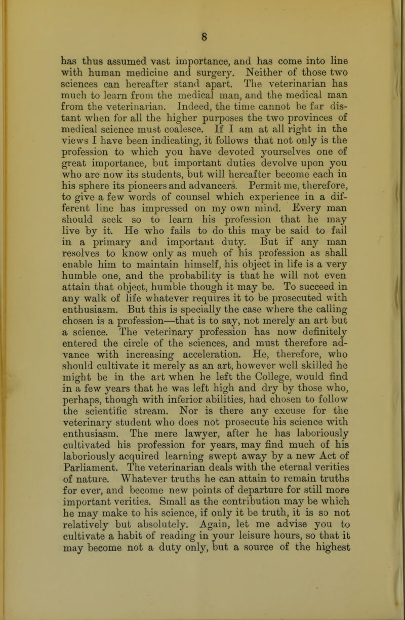 has thus assumed vast importance, and has come into line with human medicine and surgery. Neither of those two sciences can hereafter stand apart. The veterinarian has much to learn from the medical man, and the medical man from the veterinarian. Indeed, the time cannot be far dis- tant when for all the higher purposes the two provinces of medical science must coalesce. If I am at all right in the views I have been indicating, it follows that not only is the profession to which you have devoted yourselves one of great importance, but important duties devolve upon you who are now its students, but will hereafter become each in his sphere its pioneers and advancers. Permit me, therefore, to give a few words of counsel which experience in a dif- ferent line has impressed on my own mind. Every man should seek so to learn his profession that he may live by it. He who fails to do this may be said to fail in a primary and important duty. But if any man resolves to know only as much of his profession as shall enable him to maintain himself, his object in life is a very humble one, and the probability is that he will not even attain that object, humble though it may be. To succeed in any walk of life whatever requires it to be prosecuted with enthusiasm. But this is specially the case where the calling chosen is a profession—that is to say, not merely an art but a science. The veterinary profession has now definitely entered the circle of the sciences, and must therefore ad- vance with increasing acceleration. He, therefore, who should cultivate it merely as an art, however well skilled he might be in the art when he left the College, would find in a few years that he was left high and dry by those who, perhaps, though with inferior abilities, had chosen to follow the scientific stream. Nor is there any excuse for the veterinary student who does not prosecute his science with enthusiasm. The mere lawyer, after he has laboriously cultivated his profession for years, may find much of his laboriously acquired learning swept away by a new Act of Parliament. The veterinarian deals with the eternal verities of nature. Whatever truths he can attain to remain truths for ever, and become new points of departure for still more important verities. Small as the contribution may be which he may make to his science, if only it be truth, it is so not relatively but absolutely. Again, let me advise you to cultivate a habit of reading in your leisure hours, so that it may become not a duty only, but a source of the highest