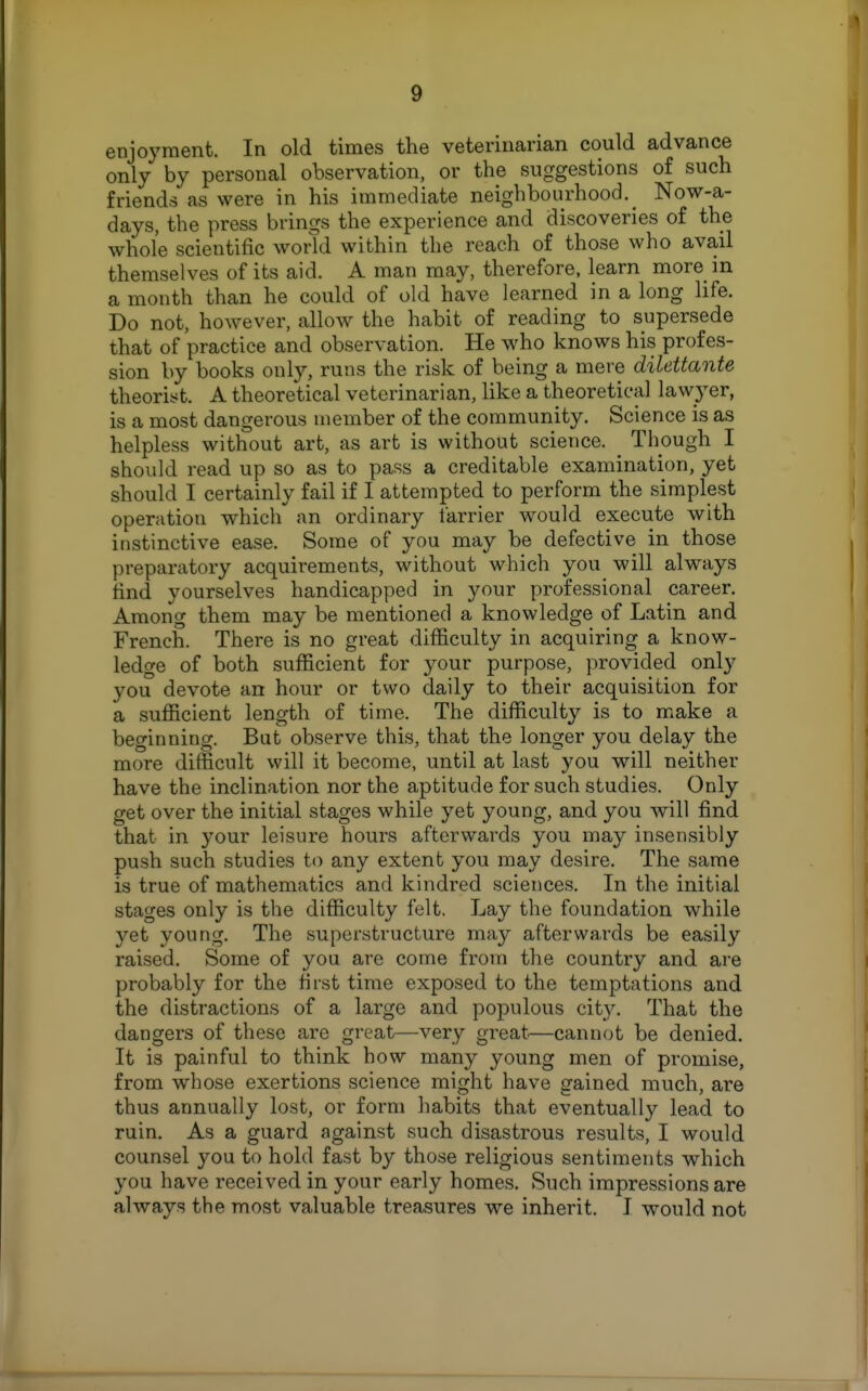 enjoyment. In old times the veterinarian could advance only by personal observation, or the suggestions of such friends as were in his immediate neighbourhood. Now-a- days, the press brings the experience and discoveries of the whole scientific world within the reach of those who avail themselves of its aid. A man may, therefore, learn more in a month than he could of old have learned in a long life. Do not, however, allow the habit of reading to supersede that of practice and observation. He who knows his profes- sion by books only, runs the risk of being a mere dilettante theorist. A theoretical veterinarian, like a theoretical lawyer, is a most dangerous member of the community. Science is as helpless without art, as art is without science. Though I should read up so as to pass a creditable examination, yet should I certainly fail if I attempted to perform the simplest operation which an ordinary farrier would execute with instinctive ease. Some of you may be defective in those preparatory acquirements, without which you will always find yourselves handicapped in your professional career. Among them may be mentioned a knowledge of Latin and French. There is no great difficulty in acquiring a know- ledge of both sufficient for your purpose, provided only you devote an hour or two daily to their acquisition for a sufiicient length of time. The difficulty is to make a beginning. But observe this, that the longer you delay the more difficult will it become, until at last you will neither have the inclination nor the aptitude for such studies. Only get over the initial stages while yet young, and you will find that in your leisure hours afterwards you may insensibly push such studies to any extent you may desire. The same is true of mathematics and kindred sciences. In the initial stages only is the difficulty felt. Lay the foundation while yet young. The superstructure may afterwards be easily raised. Some of you are come from the country and are probably for the first time exposed to the temptations and the distractions of a large and populous cit3^ That the dangers of these are great—very great.—cannot be denied. It is painful to think how many young men of promise, from whose exertions science might have gained much, are thus annually lost, or form habits that eventually lead to ruin. As a guard against such disastrous results, I would counsel you to hold fast by those religious sentiments which you have received in your early homes. Such impressions are always the most valuable treasures we inherit. I would not