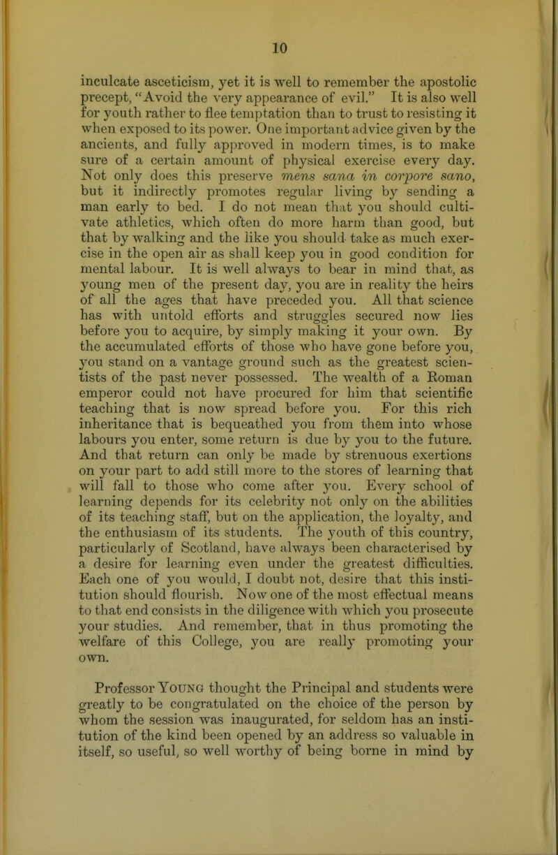 inculcate asceticism, yet it is well to remember the apostolic precept, Avoid the very appearance of evil, It is also well for youth rather to flee temptation than to trust to resisting it when exposed to its power. One important advice given by the ancients, and fully approved in modern times, is to make sure of a certain amount of physical exercise every day. Not only does this preserve mens sana in corpore sano, but it indirectly promotes regular living by sending a man early to bed. I do not mean that you should culti- vate athletics, which often do more harm than good, but that by walking and the like you should take as much exer- cise in the open air as shall keep you in good condition for mental labour. It is well always to bear in mind that, as young men of the present day, you are in reality the heirs of all the ages that have preceded you. All that science has with untold efforts and struggles secured now lies before you to acquire, by simply making it your own. By the accumulated efforts of those who have gone before you, you stand on a vantage ground such as the greatest scien- tists of the past never possessed. The wealth of a Roman emperor could not have procured for him that scientific teaching that is now spread before you. For this rich inheritance that is bequeathed you fi-om them into whose labours you enter, some return is due by you to the future. And that return can only be made by strenuous exertions on your part to add still more to the stores of learning that will fall to those who come after you. Every school of learning depends for its celebrity not only on the abilities of its teaching staff, but on the application, the loyalty, and the enthusiasm of its students. The youth of this country, particularly of Scotland, have always been characterised by a desire for learning even under the gi-eatest difficulties. Each one of you would, I doubt not, desire that this insti- tution should flourish. Now one of the most effectual means to that end consists in the diligence with which you prosecute your studies. And remember, that in thus promoting the welfare of this ColJege, you are really promoting your own. Professor Young thought the Principal and students were greatly to be congratulated on the choice of the person by whom the session was inaugurated, for seldom has an insti- tution of the kind been opened by an address so valuable in itself, so useful, so well worthy of being borne in mind by