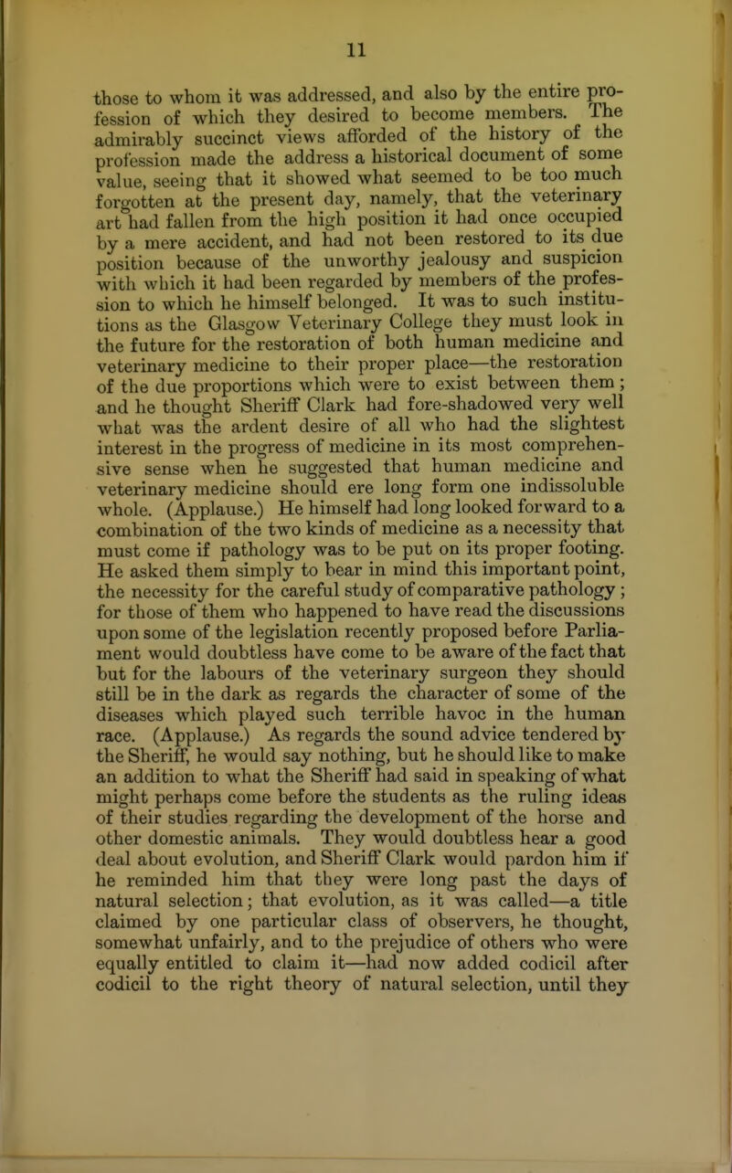 those to whom it was addressed, and also by the entire pro- fession of which they desired to become members. The admirably succinct views afforded of the history of the profession made the address a historical document of some value, seeing that it showed what seemed to be too much forgotten at the present day, namely, that the veterinary art had fallen from the high position it had once occupied by a mere accident, and had not been restored to its due position because of the unworthy jealousy and suspicion with which it had been regarded by members of the profes- sion to which he himself belonged. It was to such institu- tions as the Glasgow Veterinary College they must look in the future for the restoration of both human medicine and veterinary medicine to their proper place—the restoration of the due proportions which were to exist between them ; and he thought Sheriff Clark had fore-shadowed very well what Avas the ardent desire of all who had the slightest interest in the progress of medicine in its most copaprehen- sive sense when he suggested that human medicine and veterinary medicine should ere long form one indissoluble whole. (Applause.) He himself had long looked forward to a combination of the two kinds of medicine as a necessity that must come if pathology was to be put on its proper footing. He asked them simply to bear in mind this important point, the necessity for the careful study of comparative pathology ; for those of them who happened to have read the discussions upon some of the legislation recently proposed before Parlia- ment would doubtless have come to be aware of the fact that but for the labours of the veterinary surgeon they should still be in the dark as regards the character of some of the diseases which played such terrible havoc in the human race. (Applause.) As regards the sound advice tendered by the Sheriff, he would say nothing, but he should like to make an addition to what the Sheriff had said in speaking of w^hat might perhaps come before the students as the ruling ideas of their studies regarding the development of the horse and other domestic animals. They would doubtless hear a good deal about evolution, and Sheriff Clark would pardon him if he reminded him that they were long past the days of natural selection; that evolution, as it w^as called—a title claimed by one particular class of observers, he thought, somewhat unfairly, and to the prejudice of others who were equally entitled to claim it—had now added codicil after codicil to the right theory of natural selection, until they