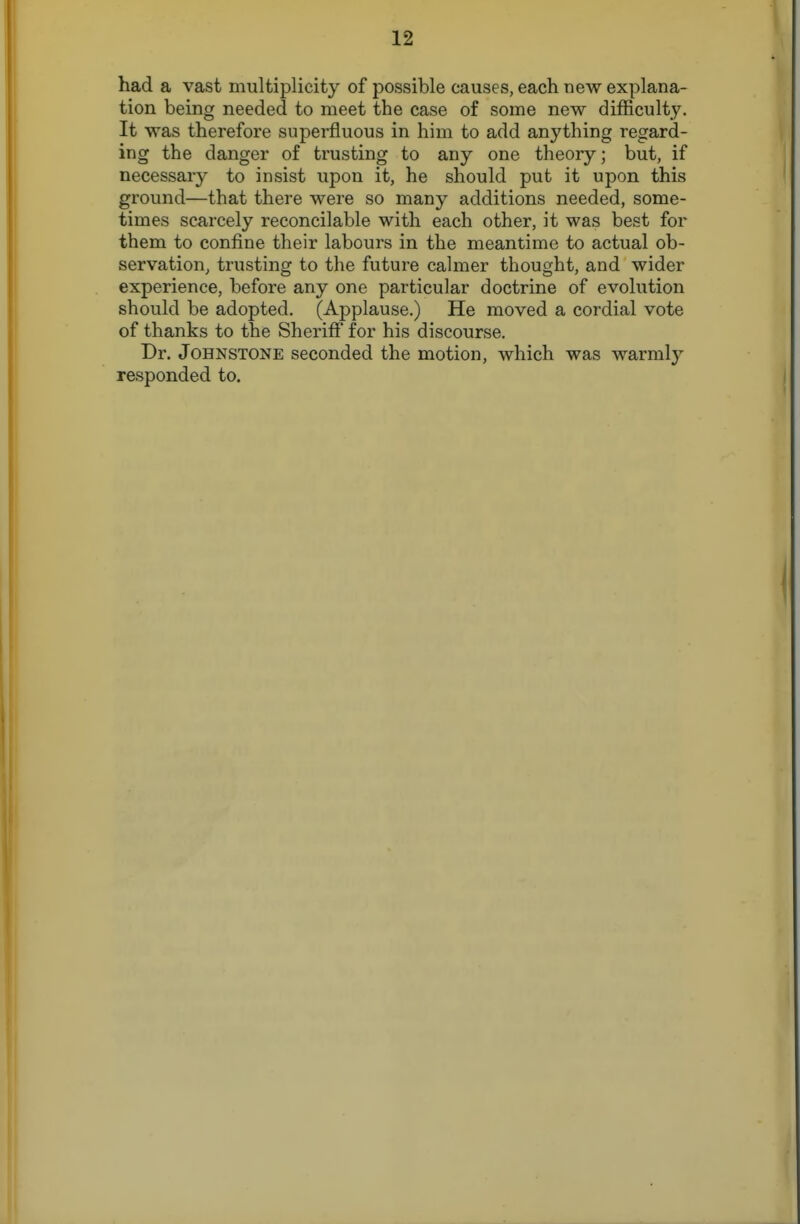 had a vast multiplicity of possible causes, each new explana- tion being needed to meet the case of some new difficulty. It was therefore superfluous in him to add anything regard- ing the danger of trusting to any one theory; but, if necessary to insist upon it, he should put it upon this ground—that there were so many additions needed, some- times scarcely reconcilable with each other, it was best for them to confine their labours in the meantime to actual ob- servation, trusting to the future calmer thought, and wider experience, before any one particular doctrine of evolution should be adopted. (Applause.) He moved a cordial vote of thanks to the Sheriff for his discourse. Dr. Johnstone seconded the motion, which was warmly responded to.