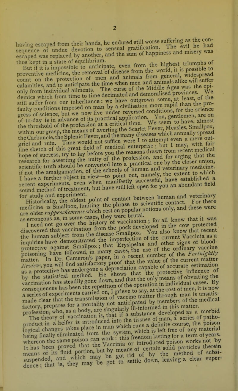 having escaped from their hands, he endured still worse suffering as the con sequence of undue devotion to sensual S'-^tification The evd he n escaped was replaced by another, and the sum of happmess and misery w thus kept in a state of equilibrium. hicrhest triumphs of But if it is impossible to anticipate, even from the ^'f I'^.f^^^^ preventive medidne, the removal of disease from t.^^^J^/^^^^;;^^^ ?ount on the protection of men calamities, and to anticipate the time when ^^^^^jJ.^J 'J^' s epi- only from individual ailments. The curse of the Middle Ages was J ^ hope of success, try to lay before y°^,V^ Vro?e°sTon and foTurging that the research for asserting the unity of the profess urn ana^o ^ - scientific truth should be converted in o ^ P^^^^^''^^^^^^^ medicine. %1^X:^S'Z:t^ poin. of contac. beUveen h m^^^^^^^^^^ ve.ennary as erroneous as, in some ^^^^^'^^f y .^^'^.Son • for all know that it was I need not go over the ^fory of vaccinatum protected discovered that vaccination ^^^^J^^^^^^^^^^^ also know that recent the human subject from d'sea ^ Smallpo^^^ Jon ^^^^.^.^ inquiries have .d^';^^,! thrErfsS^^ other signs of blood- protect ve against Smallpox, that £.rysipLict ordinary vaccine poisoning haV fo^owed, m many -ses he use of Ae^ or^^ Z-fni,My matter. In Dr. Cameron's paper, ^ r^cen^  ^ t i^^tter J<evie^.',yon will find satisfactory proof that^t^^^^^^ estimation as a protective has undergone a depieaation cap^^ .^^^^^^^ by the statisfcal method. ^5,^'^^^^^^^^ vaccination has steadily gone ^o^^f'^^^^^^^^ in individual cases. By consequences has been the T^f ^^^^^f^^^^^^^^^^^^^ cost of men, it is now a series of experiments carried o. ^ g^? ^° ^^^^^l through man is unsatis- xnade clear that the transmission of v^canejnatter th^^ .^^^ ^^^.^^^ factory, P^'P^^^'^'l^^','^^^^^^^ in this matter, profession, who, as a body, are s n^^?f*y substance developed as a morbid The theory of vaccination is, that if a substance ^ product in a heifer is -troduced mU)^^^ ^^Ta definite'course, the poison logical changes takes P^f ''^/T'^^ ^.^^'^^ '^hich is left free of any material being finally eliminated frorn th^ yf^^^^^^^edom lasting for a term of years. whereon the ^^^^ P^';,^ X Vacci introduced poison works not by It has been proved that the Vaccinia o ^^^.^ particles therein means of its fluid PO^tion^ but by means o ^^^^^^ S^tattthey -ri'e ^ot^o^ settle do.vn, leaving a clear super-