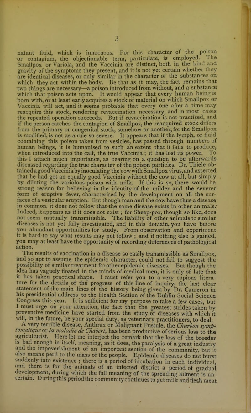 natant fluid, which is innocuous. For this character of the poison or contagium, the objectionable term, particulate, is employed. The Smallpox or Variola, and the Vaccinia are distinct, both in the kind and gravity of the symptoms they present, and it is not yet certain whether they are identical diseases, or only similar in the character of the substances on which they act within the body. Be that as it may, the fact remains that two things are necessary—a poison introduced from without, and a substance which that poison acts upon. It would appear that every human being is born with, or at least early acquires a stock of material on which Smallpox or Vaccinia will act, and it seems probable that every one after a time may reacquire this stock, rendering revaccination necessary, and in most cases the repeated operation succeeds. But if revaccination is not practised, and if the person catches the contagion of Smallpox, the reacquired stock differs from the primary or congenital stock, somehow or another, for the Smallpox is modified, is not as a rule so severe. It appears that if the lymph, or fluid containing this poison taken from vesicles, has passed through numbers of human beings, it is humanised to such an extent that it fails to produce, when introduced into the calf, the true Vaccinia ; it has lost its power. To this I attach much importance, as bearing on a question to be afterwards discussed regarding the true character of the poison particles. Dr. Thiele ob- tained a good Vacciniaby inoculating the cow with Smallpox virus, and asserted that he had got an equally good Vaccinia without the cow at all, but simply by diluting the variolous poison with milk. If this is so, there would be strong reason for believing in the identity of the milder and the severer form of eruptive fever, characterised by the development on all the sur- faces of a vesicular eruption. But though man and the cow have thus a disease in common, it does not follow that the same disease exists in other animals. Indeed, it appears as if it does not exist; for Sheep-pox, though so like, does not seem mutually transmissible. The liability of other animals to similar diseases is not yet fully investigated, and in this domain, you have before you abundant opportunities for study. From observation and experiment it is hard to say what results may not follow ; and if nothing else is gained, you may at least have the opportunity of recording differences of pathological action. The results of vaccination in a disease so easily transmissible as Smallpox, and so apt to assume the epidemic character, could not fail to suggest the possibility of similar treatment fcr other epidemic diseases. But though the idea has vaguely floated in the minds of medical men, it is only of late that it has taken practical shape. I must refer you to a very copious litera- ture for the details of the progress of this line of inquiry, the last clear statement of the main lines of the history being given by Dr. Cameron in his presidential address to the Health Section of the Dublin Social Science Congress this year. It is sufficient for my purpose to take a few cases, but I must urge on your attention, the fact that the greatest strides taken hy preventive medicine have started from the study of diseases with which it will, in the future, be your special duty, as veterinary practitioners, to deal. A very terrible disease, Anthrax or Malignant Pustule, the Charbon symp- tomatiqice ox la maladie de Chabert, has been productive of serious loss to the agriculturist. Here let me interject the remark that the loss of the breeder IS bad enough in itself, meaning, as it does, the paralysis of a great industry and the impoverishment of an important section of the community, but it also means peril to the mass of the people. Epidemic diseases do not burst suddenly into existence ; there is a period of incubation in each individual, and there is for the animals of an infected district a period of gradual development, during which the full meaning of the spreading ailment is un- certain. Duringthis period the community continues to get milk and flesh meat