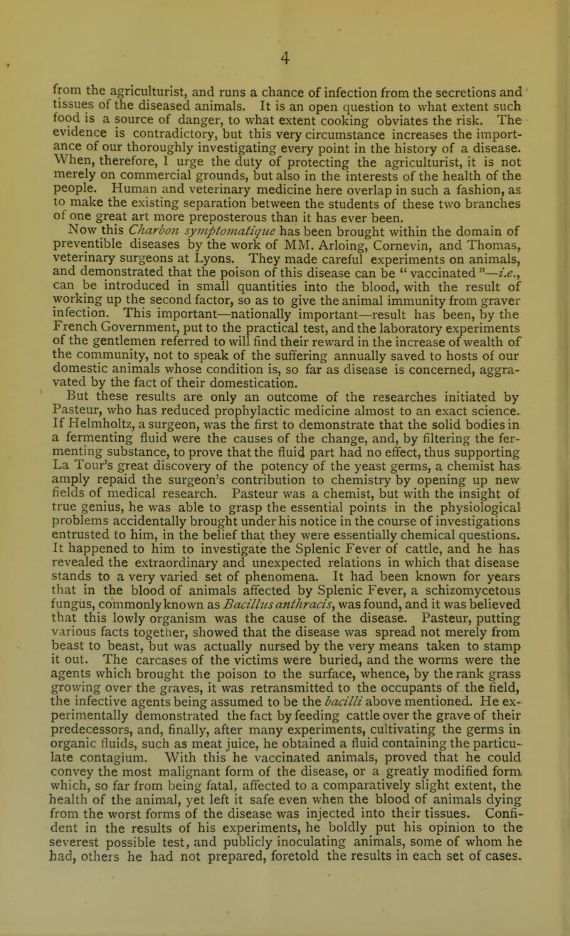 from the agriculturist, and runs a chance of infection from the secretions and tissues of the diseased animals. It is an open question to what extent such food is a source of danger, to what extent cooking obviates the risk. The evidence is contradictory, but this very circumstance increases the import- ance of our thoroughly investigating every point in the history of a disease. When, therefore, I urge the duty of protecting the agriculturist, it is not merely on commercial grounds, but also in the interests of the health of the people. Human and veterinary medicine here overlap in such a fashion, as to make the existing separation between the students of these two branches of one great art more preposterous than it has ever been. Now this Charbo7i syviptomatiqiie has been brought within the domain of preventible diseases by the work of MM. Arloing, Cornevin, and Thomas, veterinary surgeons at Lyons. They made careful experiments on animals, and demonstrated that the poison of this disease can be  vaccinated —i.e., can be introduced in small quantities into the blood, with the result of working up the second factor, so as to give the animal immunity from graver infection. This important—nationally important—result has been, by the French Government, put to the practical test, and the laboratory experiments of the gentlemen referred to will find their reward in the increase of wealth of the cornmunity, not to speak of the suffering annually saved to hosts of our domestic animals whose condition is, so far as disease is concerned, aggra- vated by the fact of their domestication. But these results are only an outcome of the researches initiated by Pasteur, who has reduced prophylactic medicine almost to an exact science. If Helmholtz, a surgeon, was the first to demonstrate that the solid bodies in a fermenting fluid were the causes of the change, and, by filtering the fer- menting substance, to prove that the fluid part had no effect, thus supporting La Tour's great discovery of the potency of the yeast germs, a chemist has amply repaid the surgeon's contribution to chemistry by opening up new fields of medical research. Pasteur was a chemist, but with the insight of true genius, he was able to grasp the essential points in the physiological problems accidentally brought under his notice in the course of investigations entrusted to him, in the belief that they were essentially chemical questions. It happened to him to investigate the Splenic Fever of cattle, and he has revealed the extraordinary and unexpected relations in which that disease stands to a very varied set of phenomena. It had been known for years that in the blood of animals affected by Splenic Fever, a schizomycetous fungus, commonly known as Bacillus anthracis, was found, and it was believed that this lowly organism was the cause of the disease. Pasteur, putting various facts together, showed that the disease was spread not merely from beast to beast, but was actually nursed by the very means taken to stamp it out. The carcases of the victims were buried, and the worms were the agents which brought the poison to the surface, whence, by the rank grass growing over the graves, it was retransmitted to the occupants of the field, the infective agents being assumed to be the bacilli above mentioned. He ex- perimentally demonstrated the fact by feeding cattle over the grave of their predecessors, and, finally, after many experiments, cultivating the germs in organic fluids, such as meat juice, he obtained a fluid containing the particu- late contagium. With this he vaccinated animals, proved that he could convey the most malignant form of the disease, or a greatly modified form, which, so far from being fatal, affected to a comparatively slight extent, the health of the animal, yet left it safe even when the blood of animals dying from the worst forms of the disease was injected into their tissues. Confi- dent in the results of his experiments, he boldly put his opinion to the severest possible test, and publicly inoculating animals, some of whom he had, others he had not prepared, foretold the results in each set of cases.