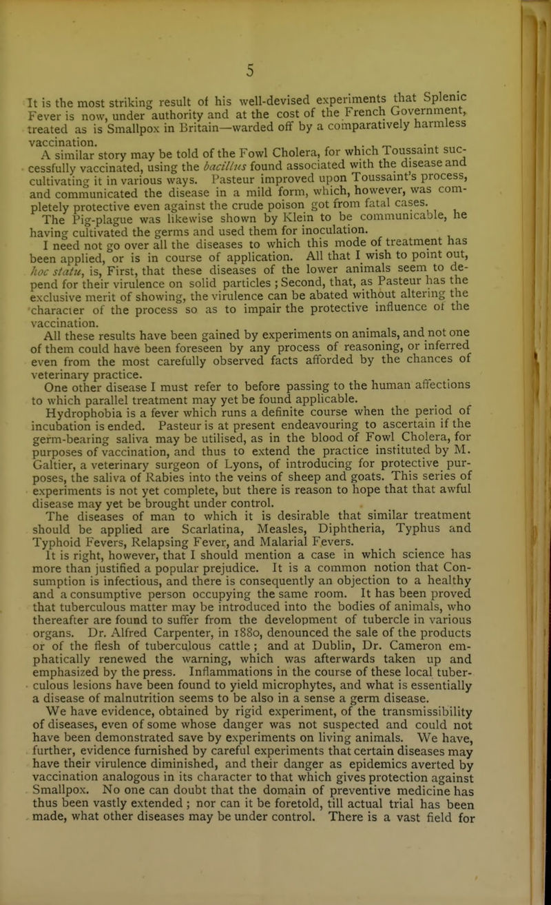 It is the most striking result of his well-devised experiments that Splenic Fever is now, under authority and at the cost of the French Government, treated as is Smallpox in Britain—warded off by a comparatively harmless vaccination. , . , ^ • ^ A similar story may be told of the Fowl Cholera, for which Toussaint suc- cessfully vaccinated, using the bacillus found associated with the disease and cultivating it in various ways. Pasteur improved upon Toussaint s process, and communicated the disease in a mild form, which, however, was com- pletely protective even against the crude poison got from fatal cases. The Pig-plague was likewise shown by Klein to be communicable, he having cultivated the germs and used them for inoculation. I need not go over all the diseases to which this mode of treatment has been applied, or is in course of application. All that I wish to point out, hoc statu, is. First, that these diseases of the lower animals seem to de- pend for their virulence on solid particles ; Second, that, as Pasteur has the exclusive merit of showing, the virulence can be abated without altering the character of the process so as to impair the protective influence ot the vaccination. All these results have been gained by experiments on animals, and not one of them could have been foreseen by any process of reasoning, or inferred even from the most carefully observed facts afforded by the chances of veterinary practice. One other disease I must refer to before passing to the human affections to which parallel treatment may yet be found applicable. Hydrophobia is a fever which runs a definite course when the period of incubation is ended. Pasteur is at present endeavouring to ascertain if the germ-bearing saliva may be utilised, as in the blood of Fowl Cholera, for purposes of vaccination, and thus to extend the practice instituted by M. Galtier, a veterinary surgeon of Lyons, of introducing for protective pur- poses, the saliva of Rabies into the veins of sheep and goats. This series of experiments is not yet complete, but there is reason to hope that that awful disease may yet be brought under control. The diseases of man to which it is desirable that similar treatment should be applied are Scarlatina, Measles, Diphtheria, Typhus and Typhoid Fevers, Relapsing Fever, and Malarial Fevers. It is right, however, that I should mention a case in which science has more than justified a popular prejudice. It is a common notion that Con- sumption is infectious, and there is consequently an objection to a healthy and a consumptive person occupying the same room. It has been proved that tuberculous matter may be introduced into the bodies of animals, who thereafter are found to suffer from the development of tubercle in various organs. Dr. Alfred Carpenter, in 1880, denounced the sale of the products or of the flesh of tuberculous cattle ; and at Dublin, Dr. Cameron em- phatically renewed the warning, which was afterwards taken up and emphasized by the press. Inflammations in the course of these local tuber- culous lesions have been found to yield microphytes, and what is essentially a disease of malnutrition seems to be also in a sense a germ disease. We have evidence, obtained by rigid experiment, of the transmissibility of diseases, even of some whose danger was not suspected and could not have been demonstrated save by experiments on living animals. We have, further, evidence furnished by careful experiments that certain diseases may have their virulence diminished, and their danger as epidemics averted by vaccination analogous in its character to that which gives protection against Smallpox. No one can doubt that the domain of preventive medicine has thus been vastly extended ; nor can it be foretold, till actual trial has been made, what other diseases may be under control. There is a vast field for