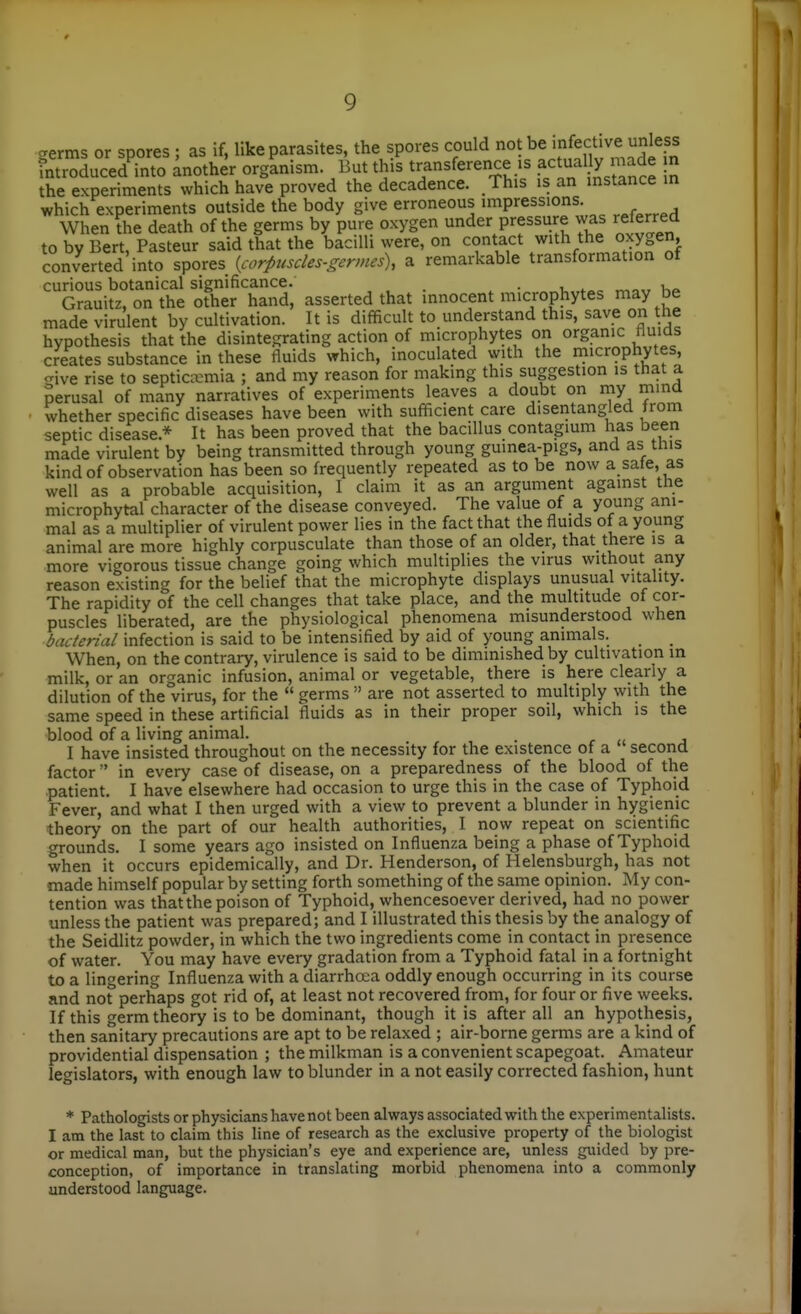 ^erms or spores ; as if, like parasites, the spores could not be infective unless introducedTnto another orgLism. But this transference .s actual^ n.a^ m the experiments which have proved the decadence. This is an instance in which experiments outside the body give erroneous impressions^ When fhe death of the germs by pure oxygen under pressure was referred to by Bert, Pasteur said that the bacilli were, on contact with the oxygen, converted into spores {corpuscles-gcrmes\ a remarkable transformation ot curious botanical significance. , • i. . Grauitz, on the other hand, asserted that innocent microphytes may be made virulent by cultivation. It is difficult to understand this, save on the hypothesis that the disintegrating action of microphytes on organic Huids creates substance in these fluids which, inoculated with the microphytes, ive rise to septicaemia ; and my reason for making this suggestion is that a perusal of many narratives of experiments leaves a doubt on my mmd whether specific diseases have been with sufficient care disentangled from septic disease.* It has been proved that the bacillus contagium has been made virulent by being transmitted through young gumea-pigs, and as tins kind of observation has been so frequently repeated as to be now a sate, as , well as a probable acquisition, I claim it as an argument against the microphytal character of the disease conveyed. The value of a young am- mal as a multiplier of virulent power lies in the fact that the fluids of a young 1 animal are more highly corpusculate than those of an older, that there is a \\ more vigorous tissue change going which multiplies the virus without any reason existing for the belief that the microphyte displays unusual vitality. The rapidity of the cell changes that take place, and the multitude of cor- puscles liberated, are the physiological phenomena misunderstood when bacterial infection is said to be intensified by aid of young animals. When, on the contrary, virulence is said to be diminished by cultivation in milk, or an organic infusion, animal or vegetable, there is here clearly a dilution of the virus, for the  germs  are not asserted to multiply with the same speed in these artificial fluids as in their proper soil, which is the blood of a living animal. . r j I have insisted throughout on the necessity for the existence of a second factor  in every case of disease, on a preparedness of the blood of the patient. I have elsewhere had occasion to urge this in the case of Typhoid Fever, and what I then urged with a view to prevent a blunder in hygienic theory on the part of our health authorities, I now repeat on scientific grounds. I some years ago insisted on Influenza being a phase of Typhoid when it occurs epidemically, and Dr. Henderson, of Helensburgh, has not made himself popular by setting forth something of the same opinion. My con- tention was thatthe poison of Typhoid, whencesoever derived, had no power unless the patient was prepared; and I illustrated this thesis by the analogy of the Seidlitz powder, in which the two ingredients come in contact in presence of water. You may have every gradation from a Typhoid fatal in a fortnight to a lingering Influenza with a diarrhoea oddly enough occurring in its course and not perhaps got rid of, at least not recovered from, for four or five weeks. If this germ theory is to be dominant, though it is after all an hypothesis, then sanitary precautions are apt to be relaxed ; air-borne germs are a kind of providential dispensation ; the milkman is a convenient scapegoat. Amateur legislators, with enough law to blunder in a not easily corrected fashion, hunt * Pathologists or physicians have not been always associated with the experimentalists. I am the last to claim this line of research as the exclusive property of the biologist or medical man, but the physician's eye and experience are, unless guided by pre- conception, of importance in translating morbid phenomena into a commonly understood language. I