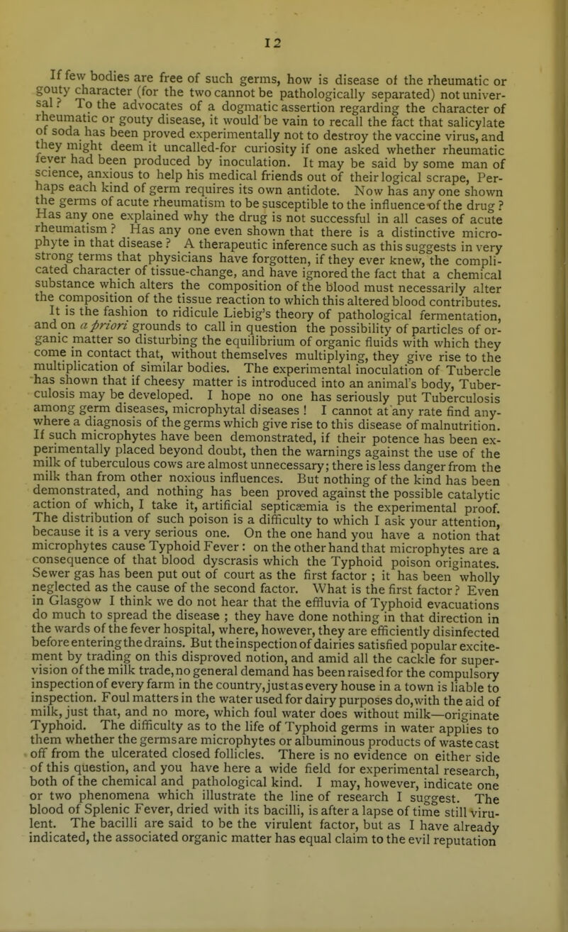 If few bodies are free of such germs, how is disease of the rheumatic or gouty character (for the two cannot be pathologically separated) not univer- sal ? To the advocates of a dogmatic assertion regarding the character of rheumatic or gouty disease, it would be vain to recall the fact that salicylate ot soda has been proved experimentally not to destroy the vaccine virus, and they might deem it uncalled-for curiosity if one asked whether rheumatic lever had been produced by inoculation. It may be said by some man of science, anxious to help his medical friends out of their logical scrape, Per- haps each kind of germ requires its own antidote. Now has any one shown the germs of acute rheumatism to be susceptible to the influence-of the drug ? Has any one explained why the drug is not successful in all cases of acute rheumatism ? Has any one even shown that there is a distinctive micro- phyte in that disease ? A therapeutic inference such as this suggests in very strong terms that physicians have forgotten, if they ever knew, the compli- cated character of tissue-change, and have ignored the fact that a chemical substance \vhich alters the composition of the blood must necessarily alter the composition of the tissue reaction to which this altered blood contributes. It is the fashion to ridicule Liebig's theory of pathological fermentation, and on a priori grounds to call in question the possibility of particles of or- ganic matter so disturbing the equilibrium of organic fluids with which they come in contact that, without themselves multiplying, they give rise to the multiplication of similar bodies. The experimental inoculation of Tubercle has shown that if cheesy matter is introduced into an animal's body. Tuber- culosis may be developed. I hope no one has seriously put Tuberculosis among germ diseases, microphytal diseases ! I cannot at any rate find any- where a diagnosis of the germs which give rise to this disease of malnutrition. If such microphytes have been demonstrated, if their potence has been ex- perimentally placed beyond doubt, then the warnings against the use of the milk of tuberculous cows are almost unnecessary; there is less danger from the milk than from other noxious influences. But nothing of the kind has been demonstrated, and nothing has been proved against the possible catalytic action of which, I take it, artificial septiceemia is the experimental proof. The distribution of such poison is a difficulty to which I ask your attention! because it is a very serious one. On the one hand you have a notion that microphytes cause Typhoid Fever : on the other hand that microphytes are a consequence of that blood dyscrasis which the Typhoid poison originates. Sewer gas has been put out of court as the first factor ; it has been wholly neglected as the cause of the second factor. What is the first factor ? Even in Glasgow I think we do not hear that the effluvia of Typhoid evacuations do much to spread the disease ; they have done nothing in that direction in the wards of the fever hospital, where, however, they are efificiently disinfected beforeenteringthedrains. But theinspectionof dairies satisfied popular excite- rnent by trading on this disproved notion, and amid all the cackle for super- vision of the milk trade, no general demand has beenraisedfor the compulsory inspectionof every farm in the country,just as every house in a town is liable to inspection. Foul matters in the water used for dairy purposes do,with the aid of milk, just that, and no more, which foul water does without milk—originate Typhoid. The difficulty as to the life of Typhoid germs in water applies to them whether the germs are microphytes or albuminous products of waste cast off from the ulcerated closed follicles. There is no evidence on either side of this question, and you have here a wide field for experimental research both of the chemical and pathological kind. I may, however, indicate one or two phenomena which illustrate the line of research I suggest. The blood of Splenic Fever, dried with its bacilli, is after a lapse of time still viru- lent. The bacilli are said to be the virulent factor, but as I have already indicated, the associated organic matter has equal claim to the evil reputation