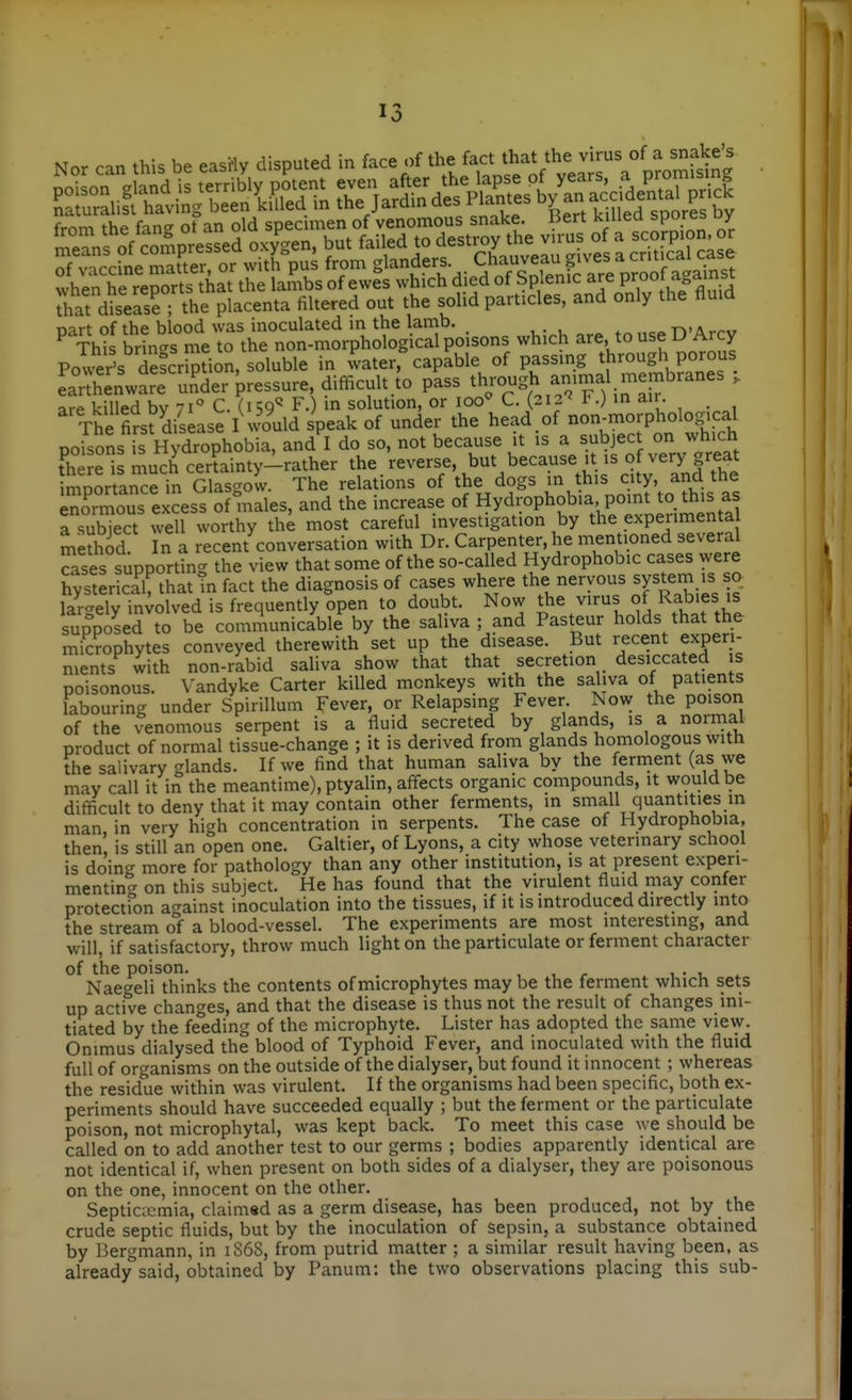 Nor can this be easHy disputed in face of the '-^^l'^^^'^^^^^^^^^ . frnm the fane ot an old specuiien of venomous snake, liert kuiea spores uy when he reports that the lambs of ewes which died of Splenic are P^^o' to dS ; the placenta filtered out the solid particles, and only the fluid Dart of the blood was inoculated in the lamb. n'Arrv This brines me to the non-morphological poisons which are, to use D Arcy Power's dStion, soluble in water,%apable of passing through porous TaXnware und^ P-s ^^-gh an-al membranes , are killed bv 71 C. (159^ F.) in solution, or 100^ C. (212'' F.) in air. The first disease I would speak of under the head of non-morpholog.cal po-.sons is Hydrophobia, and I do so, not because it is a subject on which there is much certainty-rather the reverse, but because it is of very great mporta^Je'n Gla^^^^^^ The relations of the dogs in this city, and the Zmous excess of males, and the increase of Hyd-phob.a point to rtiis^ a subject well worthy the most careful investigation by the experimental method In a recent conversation with Dr. Carpenter, he mentioned several Tases supporting the view that some of the so-called Hydrophobic cases were hysterical, that Tn fact the diagnosis of cases where the nervous system is so largely involved is frequently open to doubt. Now the virus of Rab>es is supposed to be communicable by the saliva ; and Pasteur holds that the microphytes conveyed therewith set up the disease. But recent experi- ments with non-rabid saliva show that that secretion desiccated s poisonous. \'andyke Carter killed monkeys with the saliva of patients labouring under Spirillum Fever, or Relapsing Fever Now the poisori of the venomous serpent is a fluid secreted by glands, is a normal product of normal tissue-change ; it is derived from glands homologous with the salivary glands. If we find that human saliva by the ferment (as we may call it in the meantime), ptyalin, affects organic compounds, it would be difficult to deny that it may contain other ferments, in small quantities in man, in very high concentration in serpents. The case of Hydrophobia, then is still an open one. Galtier, of Lyons, a city whose veterinary school is doinc' more for pathology than any other institution, is at present experi- mentino- on this subject. He has found that the virulent fluid may confer protectfon against inoculation into the tissues, if it is introduced directly into the stream of a blood-vessel. The experiments are most interesting, and will, if satisfactory, throw much light on the particulate or ferment character of the poison. . , , r . i.- i. . Naegeli thinks the contents of microphytes may be the ferment which sets up active changes, and that the disease is thus not the result of changes ini- tiated by the feeding of the microphyte. Lister has adopted the same view. Onimus dialysed the blood of Typhoid Fever, and inoculated with the fluid full of organisms on the outside of the dialyser, but found it innocent ; whereas the residue within was virulent. If the organisms had been specific, both ex- periments should have succeeded equally ; but the ferment or the particulate poison, not microphytal, was kept back. To meet this case we should be called on to add another test to our germs ; bodies apparently identical are not identical if, when present on both sides of a dialyser, they are poisonous on the one, innocent on the other. Septicaemia, claimsd as a germ disease, has been produced, not by the crude septic fluids, but by the inoculation of sepsin, a substance obtained by Bergmann, in 1868, from putrid matter ; a similar result having been, as already said, obtained by Panum: the two observations placing this sub-