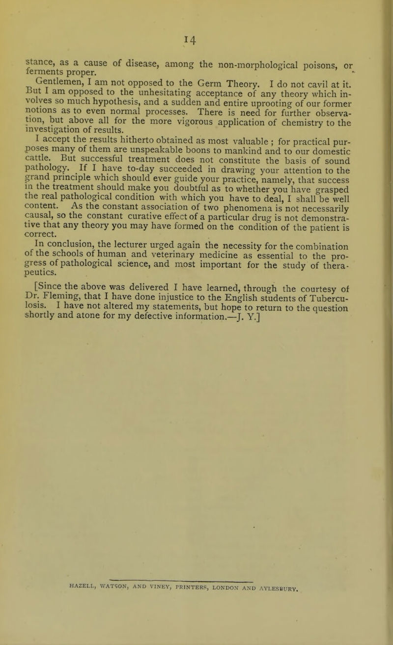 stance, as a cause of disease, among the non-morphological poisons, or ferments proper. ^ o ^ 7 , Gentlemen, I am not opposed to the Germ Theory. I do not cavil at it. But I am opposed to the unhesitating acceptance of any theory which in- volves so much hypothesis, and a sudden and entire uprooting of our former notions as to even normal processes. There is need for further observa- tion, but above all for the more vigorous application of chemistry to the investigation of results. I accept the results hitherto obtained as most valuable ; for practical pur- poses many of them are unspeakable boons to mankind and to our domestic cattle. But successful treatment does not constitute the basis of sound pathology. If I have to-day succeeded in drawing your attention to the grand principle which should ever guide your practice, namely, that success in the treatment should make you doubtful as to whether you have grasped the real pathological condition with which you have to deal, I shall be well content. As the constant association of two phenomena is not necessarily causal, so the constant curative effect of a particular drug is not demonstra- tive that any theory you may have formed on the condition of the patient is correct. In conclusion, the lecturer urged again the necessity for the combination of the schools of human and veterinary medicine as essential to the pro- gress of pathological science, and most important for the study of thera- peutics. [Since the above was delivered I have learned, through the courtesy of Dr. Fleming, that I have done injustice to the English students of Tubercu- losis. I have not altered my statements, but hope to return to the question shortly and atone for my defective information.—J. Y.] HAZELL, WATSON, AND VINEV, PRINTERS, LONDON' AND AYLESBURY.