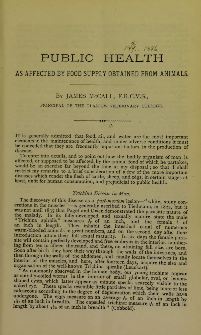PUBLIC HEALTH AS AFFECTED BY FOOD SUPPLY OBTAINED FROM ANIMALS. By JAMES McCALL, F.R.C.V.S., PRINCIPAL OF THE GLASGOW VETERINARY COLLEGE. It is generally admitted that food, air, and water are the most important elements in the maintenance of health, and under adverse conditions it must be conceded that they are frequently important factors in the production of disease. To enter into details, and to point out how the bodily organism of man is affected, or supposed to be affected, by the animal food of which he partakes, would be an exercise far beyond the time at my disposal; so that I shall restrict my remarks to a brief consideration of a few of the more important diseases which render the flesh of cattle, sheep, and pigs, in certain stages at least, unfit for human consumption, and prejudicial to public health. Trichina Disease in Man. The discovery of this disease as a post-mortem lesion— white, stony con- cretions in the muscles—is generally ascribed to Tiedmann, in 1822, but it was not until 1835 that Paget and Owen demonstrated the parasitic nature of „^ .lalady. In its fully-developed and sexually mature state the male Trichina spiralis measures of an inch, and the female i of an inch in length. They inhabit the intestinal canal of numerous warm-blooded animals in great numbers, and on the second day after their introduction attain their full sexual maturity. In six days the female para- site will contain jperfectly developed and free embryos in the interior, number- ing from ten to fifteen thousand, and these, on attaining full size, are born Soon after birth they bore their way through the walls of the intestines, and then through the wal s of the abdomen, and finally locate themselves \xv the interior of the muscles, and here, after fourteen days, acquire the size and organisation of the well-known Trichina spiralis (Leuckart) As commonly observed in the human body, our young trichina? apDear as spirally-coiled worms in the interior of small globular, oval, or lemon- shaped cysts, which latter appear as minute specks scarcely v sible to the naked eye. These specks resemble little particles of lime, being more or less calcareous according to the degree of degeneration which their walls have undergone. The eggs measure on an average A of an inch in length by of an inch in breadth. The capsuled trichinae measure ^ of an inch length by about of an inch in breadth  (Cobbold).