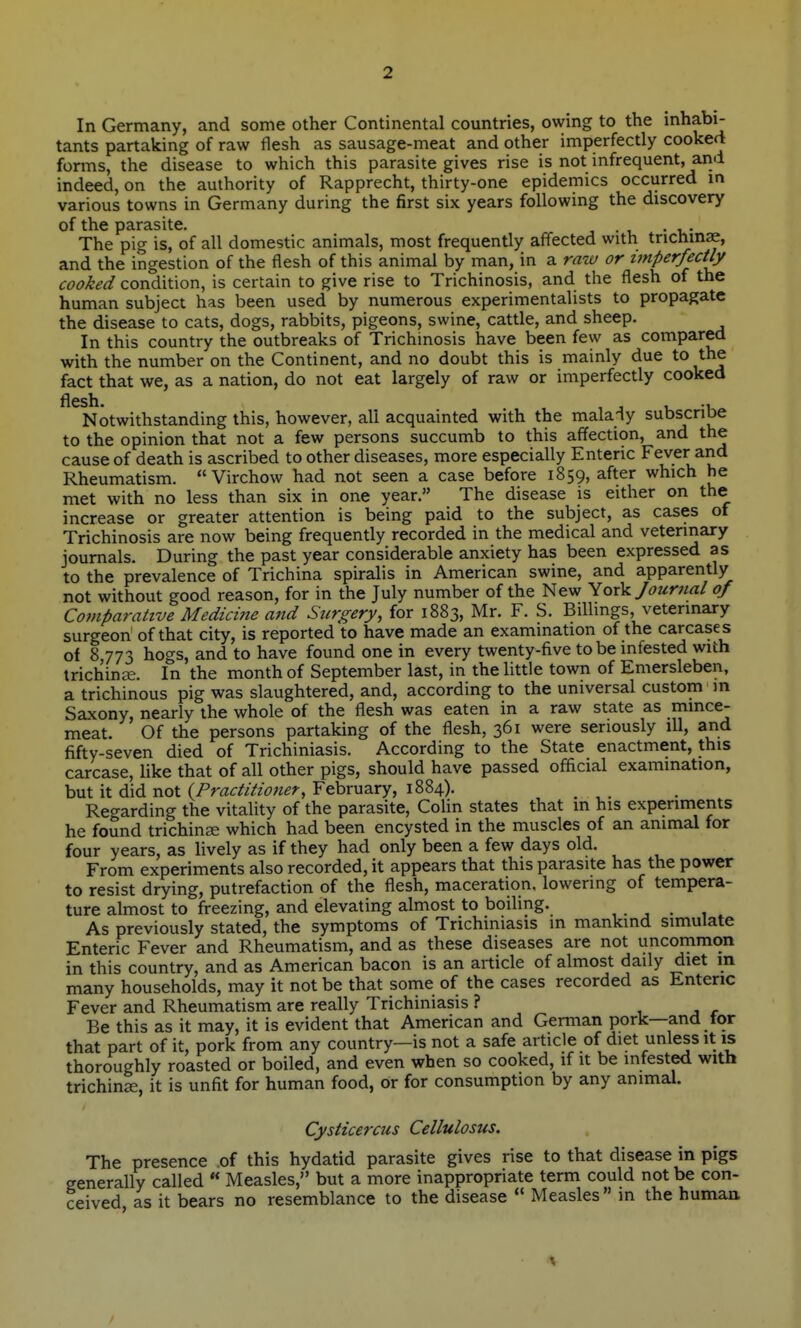 In Germany, and some other Continental countries, owing to the mhabi- tants partaking of raw flesh as sausage-meat and other imperfectly cooked forms, the disease to which this parasite gives rise is not infrequent, and indeed, on the authority of Rapprecht, thirty-one epidemics occurred m various towns in Germany during the first six years following the discovery of the parasite. ... The pig is, of all domestic animals, most frequently affected with trichinae, and the ingestion of the flesh of this animal by man, in a raw or imperfectly cooked condition, is certain to give rise to Trichinosis, and the flesh of the human subject has been used by numerous experimentalists to propagate the disease to cats, dogs, rabbits, pigeons, swine, cattle, and sheep. In this country the outbreaks of Trichinosis have been few as compared with the number on the Continent, and no doubt this is mainly due to the fact that we, as a nation, do not eat largely of raw or imperfectly cooked flesh. 1, -u Notwithstanding this, however, all acquainted with the malaiy subscriDe to the opinion that not a few persons succumb to this affection, and the cause of death is ascribed to other diseases, more especially Enteric Fever and Rheumatism.  Virchow had not seen a case before 1859, after which he met with no less than six in one year. The disease is either on the increase or greater attention is being paid to the subject, as cases of Trichinosis are now being frequently recorded in the medical and veterinary journals. During the past year considerable anxiety has been expressed as to the prevalence of Trichina spiralis in American swine, and apparently not without good reason, for in the July number of the New YoxV Journal of Coniparahve Medicine and Surgery, for 1883, Mr. F. S. Billings, veterinary surgeon of that city, is reported to have made an examination of the carcases of 8 773 hogs, and to have found one in every twenty-five to be infested with irichinEe. In the month of September last, in the little town of Emersleben, a trichinous pig was slaughtered, and, according to the universal custom m Saxony, nearly the whole of the flesh was eaten in a raw state as mince- meat. Of the persons partaking of the flesh, 361 were seriously ill, and fifty-seven died of Trichiniasis. According to the State enactment, this carcase, like that of all other pigs, should have passed official examination, but it did not (/'r^zr^/ZzWz^?-, February, 1884). Regarding the vitality of the parasite, Colin states that m his experiments he found trichina which had been encysted in the muscles of an animal for four years, as lively as if they had only been a few days old. From experiments also recorded, it appears that this parasite has the power to resist drying, putrefaction of the flesh, maceration, lowering of tempera- ture almost to freezing, and elevating almost to boiling. .... , As previously stated, the symptoms of Trichiniasis in mankind simulate Enteric Fever and Rheumatism, and as these diseases are not uncommon in this country, and as American bacon is an article of almost daily diet m many households, may it not be that some of the cases recorded as Enteric Fever and Rheumatism are really Trichiniasis ? 1 j r Be this as it may, it is evident that American and German pork—and tor that part of it, pork from any country—is not a safe article of diet unless it is thoroughly roasted or boiled, and even when so cooked, if it be infested with trichinse, it is unfit for human food, or for consumption by any animal. Cysticercus Cellulosus. The presence of this hydatid parasite gives rise to that disease in pigs generally called  Measles, but a more inappropriate term could not be con- ceived as it bears no resemblance to the disease Measles in the human