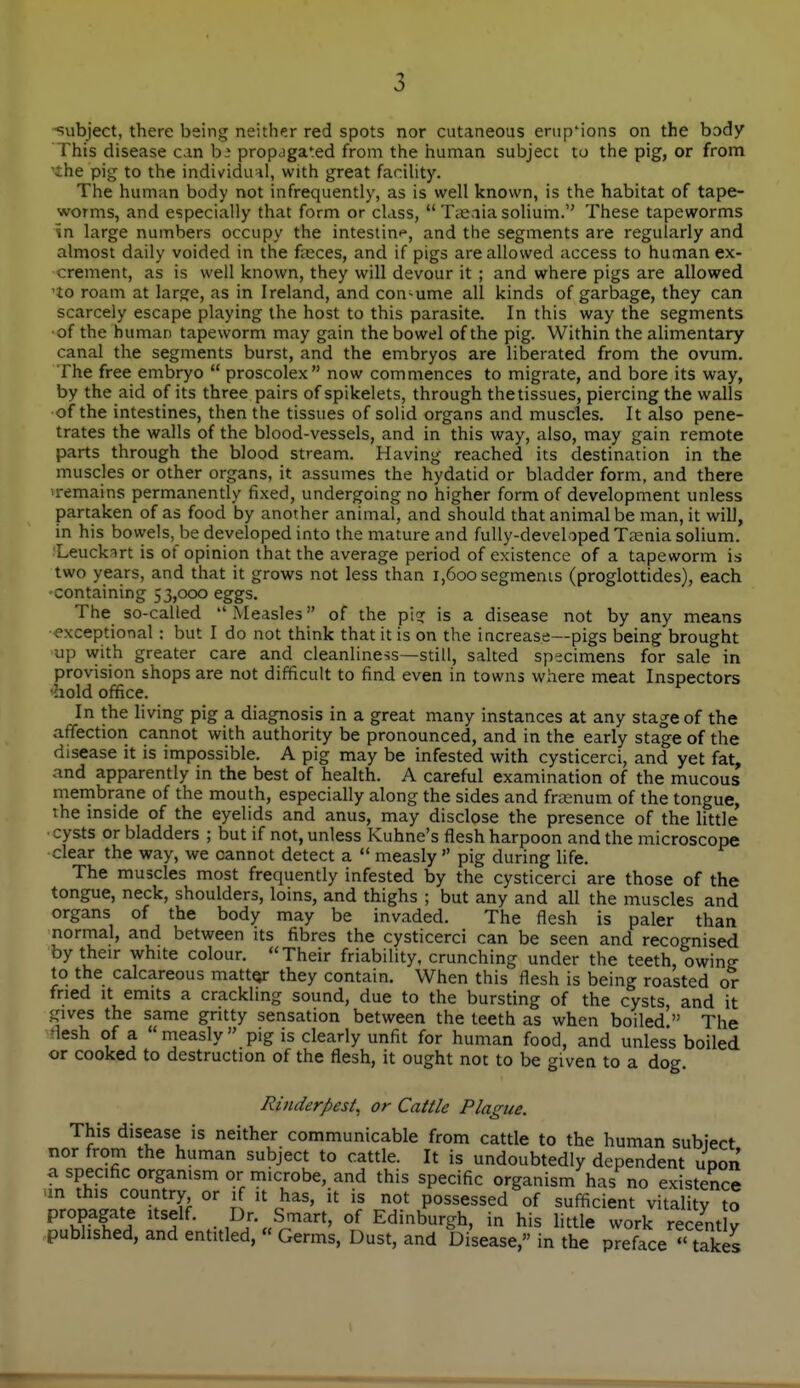 -subject, there being neither red spots nor cutaneous emp'ions on the body This disease can h: propagated from the human subject to the pig, or from 'the pig to the individual, with great facihty. The human body not infrequently, as is well known, is the habitat of tape- worms, and especially that form or class,  Taaaia solium. These tapeworms in large numbers occupy the intestin*^, and the segments are regularly and almost daily voided in the fteces, and if pigs are allowed access to human ex- crement, as is well known, they will devour it ; and where pigs are allowed 'to roam at large, as in Ireland, and con-ume all kinds of garbage, they can scarcely escape playing the host to this parasite. In this way the segments ■of the human tapeworm may gain the bowel of the pig. Within the alimentary canal the segments burst, and the embryos are liberated from the ovum. The free embryo  proscolex now commences to migrate, and bore its way, by the aid of its three pairs of spikelets, through the tissues, piercing the walls of the intestines, then the tissues of solid organs and muscles. It also pene- trates the walls of the blood-vessels, and in this way, also, may gain remote parts through the blood stream. Having reached its destination in the muscles or other organs, it assumes the hydatid or bladder form, and there 'remains permanently fixed, undergoing no higher form of development unless partaken of as food by another animal, and should that animal be man, it will, in his bowels, be developed into the mature and fully-developed Taenia solium. fLeuckart is of opinion that the average period of existence of a tapeworm is two years, and that it grows not less than i,6oo segments (proglottides), each containing 53,000 eggs. The so-called  Measles of the pirr is a disease not by any means •exceptional : but I do not think that it is on the increase—pigs being brought up with greater care and cleanliness—still, salted specimens for sale in provision shops are not difficult to find even in towns where meat Inspectors 'hold office. In the living pig a diagnosis in a great many instances at any stage of the affectiori cannot with authority be pronounced, and in the early stage of the disease it is impossible. A pig may be infested with cysticerci, and yet fat, and apparently in the best of health. A careful examination of the mucous mernbrane of the mouth, especially along the sides and fra^num of the tongue, the mside of the eyelids and anus, may disclose the presence of the little ■cysts or bladders ; but if not, unless Kuhne's flesh harpoon and the microscope clear the way, we cannot detect a  measly  pig during life. The muscles most frequently infested by the cysticerci are those of the tongue, neck, shoulders, loins, and thighs ; but any and all the muscles and organs of the body may be invaded. The flesh is paler than normal, and between its fibres the cysticerci can be seen and recognised by their white colour. Their friability, crunching under the teeth, owing to the calcareous mattQr they contain. When this flesh is being roasted or fried It emits a crackling sound, due to the bursting of the cysts, and it gives the same gritty sensation between the teeth as when boiled  The flesh of a measly pig is clearly unfit for human food, and unless boiled or cooked to destruction of the flesh, it ought not to be given to a dog. Rinderpest, or Cattle Plague. This disease is neither communicable from cattle to the human subiect nor from the human subject to cattle. It is undoubtedly dependent uDon a specific organism or microbe, and this specific organism has no existence un this country or if it has, it is not possessed of sufficient vitality to propagate itself. Dr. Smart, of Edinburgh, in his little work recent y published, and entitled, « Germs, Dust, and Disease, in the preface '' takes