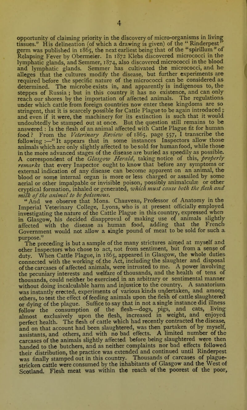 opportunity of claiming priority in the discovery of micro-organisrns in living tissues. His delineation (of which a drawing is given) of the  Rinderpest germ was published in 1865, the next earliest being that of the spirillum  of Relapsing Fever by Obermeier. In 1872 Klebs discovered micrococci in the lymphatic glands, and Semmer, 1874, also discovered micrococci in the blood and lymphatic glands. Semmer has cultivated the micrococci, and he alleges that the cultures modify the disease, but further experirnents are required before the specific nature of the micrococci can be considered as determined. The microbe exists in, and apparently is indigenous to, the steppes of Russia ; but in this country it has no existence, and can only reach our shores by the importation of affected animals. The regulations under which cattle from foreign countries now enter these kingdoms are so stringent, that it is scarcely possible for Cattle Plague to be again introduced ;: and even if it were, the machinery for its extinction is such that it would undoubtedly be stamped out at once. But the question still remains to be answered : Is the flesh of an animal affected with Cattle Plague fit for human food? From the Veterinary Review of 1865, page 557, I transcribe the following :— It appears that in some instances Inspectors allow those animals which are only slightly affected to be sold for human food, while those in the more advanced stages of the disease are buried as speedily as possible. A correspondent of the Glasgow Herald, taking notice of this, properly remarks that every Inspector ought to know that before any symptoms or external indication of any disease can become apparent on an animal, the blood or some internal organ is more or less charged or assailed by some aerial or other impalpable or invisible poison, possibly animalculas or other cryptical formation, inhaled or generated, which must cause both the flesh and milk of the animal to be poisonous. '* And we observe that Mons. Chauveau, Professor of Anatomy in the Imperial Veterinary College, Lyons, who is at present officially employed investigating the nature of the Cattle Plague in this country, expressed when in Glasgow, his decided disapproval of making use of animals slightly affected with the disease as human food, adding that the French Government would not allow a single pound of meat to be sold for such a purpose. The preceding is but a sample of the many strictures airned at myself and other Inspectors who chose to act, not from sentiment, biit from a sense of duty. When Cattle Plague, in 1865, appeared in Glasgow, the whole duties connected with the working of the Act, including the slaughter and disposal of the carcases of affected animals, were intrusted to me. A power involving the pecuniary interests and welfare of thousands, and the health of tens of thousands, could neither be exercised in an arbitrary or sentimental manner without doing incalculable harm and injustice to the country. A sanatorium was instantly erected, experiments of various kinds un^dertaken, and among others, to test the effect of feeding animals upon the flesh of cattle slaughtered or dying of the plague. Suffice to say that in not a single instance did illness follow the consumption of the flesh—dogs, pigs, and cats, hving almost exclusively upon the flesh, increased in weight, and enjoyed perfect health. The flesh of cattle which had recently contracted the disease, and on that account had been slaughtered, was then partaken of by myself, assistants, and others, and with no bad effects. A limited number of the carcases of the animals slightly affected before being slaughtered were then handed to the butchers, and as neither complaints nor bad effects followed their distribution, the practice was extended and continued until Rinderpest was finally stamped out in this country. Thousands of carcases of plague- stricken cattle were consumed by the inhabitants of Glasgow and the West of Scotland. Flesh meat was within the reach of the poorest of the poor.