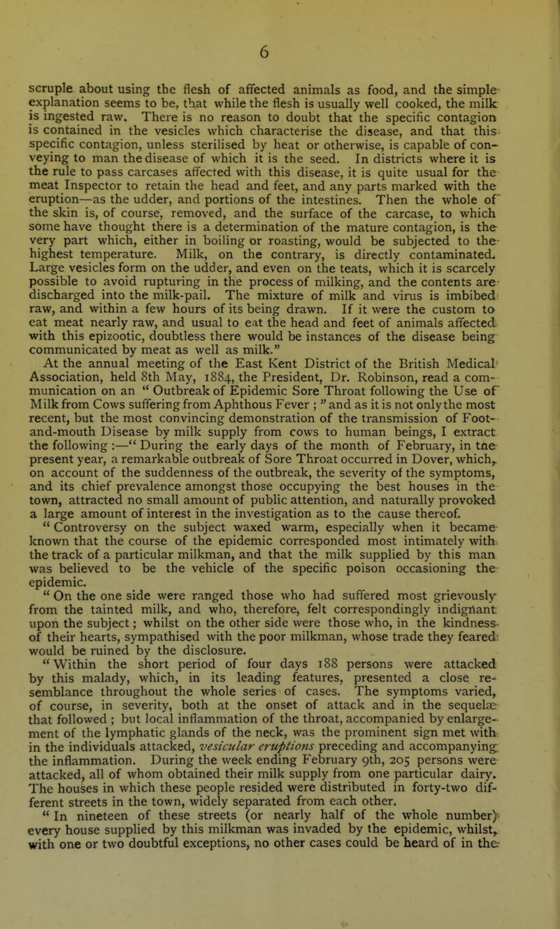 scruple about using the flesh of affected animals as food, and the simple explanation seems to be, that while the flesh is usually well cooked, the milk is ingested raw. There is no reason to doubt that the specific contagion is contained in the vesicles which characterise the disease, and that this specific contagion, unless sterilised by heat or otherwise, is capable of con« veying to man the disease of which it is the seed. In districts where it is the rule to pass carcases affected with this disease, it is quite usual for the meat Inspector to retain the head and feet, and any parts marked with the eruption—as the udder, and portions of the intestines. Then the whole of the skin is, of course, removed, and the surface of the carcase, to which some have thought there is a determination of the mature contagion, is the very part which, either in boiling or roasting, would be subjected to the- highest temperature. Milk, on the contrary, is directly contaminated. Large vesicles form on the udder, and even on the teats, which it is scarcely possible to avoid rupturing in the process of milking, and the contents are discharged into the milk-pail. The mixture of milk and virus is imbibed raw, and within a few hours of its being drawn. If it were the custom to eat meat nearly raw, and usual to eat the head and feet of animals affected with this epizootic, doubtless there would be instances of the disease being communicated by meat as well as milk. At the annual meeting of the East Kent District of the British Medical' Association, held 8th May, 1884, the President, Dr. Robinson, read a com- munication on an  Outbreak of Epidemic Sore Throat following the Use of Milk from Cows suffering from Aphthous Fever ;  and as it is not only the most recent, but the most convincing demonstration of the transmission of Foot- and-mouth Disease by milk supply from cows to human beings, I extract the following :— During the early days of the month of February, in tne present year, a remarkable outbreak of Sore Throat occurred in Dover, which,^ on account of the suddenness of the outbreak, the severity of the symptoms, and its chief prevalence amongst those occupying the best houses in the town, attracted no small amount of public attention, and naturally provoked a large amount of interest in the investigation as to the cause thereof.  Controversy on the subject waxed warm, especially when it became known that the course of the epidemic corresponded most intimately with the track of a particular milkman, and that the milk supplied by this man was believed to be the vehicle of the specific poison occasioning the epidemic.  On the one side were ranged those who had suffered most grievously from the tainted milk, and who, therefore, felt correspondingly indignant upon the subject; whilst on the other side were those who, in the kindness of their hearts, sympathised with the poor milkman, whose trade they feared: would be ruined by the disclosure. Within the short period of four days 188 persons were attacked by this malady, which, in its leading features, presented a close re- semblance throughout the whole series of cases. The symptoms varied, of course, in severity, both at the onset of attack and in the sequelae that followed ; but local inflammation of the throat, accompanied by enlarge- ment of the lymphatic glands of the neck, was the prominent sign met with in the individuals attacked, vesicular eruptions preceding and accompanying, the inflammation. During the week ending February 9th, 205 persons were attacked, all of whom obtained their milk supply from one particular dairy. The houses in which these people resided were distributed in forty-two dif- ferent streets in the town, widely separated from each other.  In nineteen of these streets (or nearly half of the whole number) every house supplied by this milkman was invaded by the epidemic, whilst, with one or two doubtful exceptions, no other cases could be heard of in th&